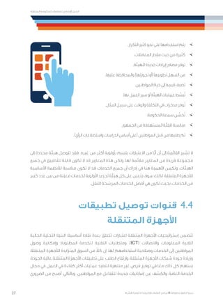 27
‫المتنقلة‬ ‫الحكومية‬ ‫للتعامالت‬ ‫اإلرشادي‬ ‫الدليل‬
.»‫ر‬ ِّ‫«يس‬ ‫احلكومية‬ ‫اإللكرتونية‬ ‫التعامالت‬ ‫لربنامج‬ © ‫حمفوظة‬ ‫احلقوق‬ ‫جميع‬
×	.‫التكرار‬ ‫كثير‬ ‫نحو‬ ‫على‬ ‫استخدامها‬ ‫يتم‬
×	.‫المعامالت‬ ‫مقدار‬ ‫حيث‬ ‫من‬ ‫كثيرة‬
×	.‫للهيئة‬ ‫جديدة‬ ‫إيرادات‬ ‫مصادر‬ ‫توفر‬
×	.‫عليها‬ ‫والمحافظة‬ )‫تحويلها‬ ‫(أو‬ ‫تطويرها‬ ‫السهل‬ ‫من‬
×	.‫المواطنين‬ ‫حياة‬ ‫إلى‬ ‫قيمة‬ ‫تضيف‬
×	.‫بها‬ ‫العمل‬ ‫سير‬ ‫أو‬ ‫الهيئة‬ ‫عمليات‬ ‫ط‬ ِّ‫بس‬ُ‫ت‬
×	.‫المثال‬ ‫سبيل‬ ‫على‬ ‫والوقت‬ ‫التكلفة‬ ‫في‬ ‫مدخرات‬ ‫وفر‬ُ‫ت‬
×	.‫الحكومة‬ ‫سمعة‬ ‫ن‬ ِّ‫حس‬ُ‫ت‬
×	.‫الجمهور‬ ‫من‬ ‫المستهدفة‬ ‫للفئة‬ ‫مناسبة‬
×	.)‫الرأي‬ ‫واستطالعات‬ ‫الدراسات‬ ‫أساس‬ ‫(على‬ ‫المواطنين‬ ‫بل‬ِ‫ق‬ ‫من‬ ‫طلبها‬ ‫تم‬
‫إلى‬ ‫محددة‬ ‫هيئة‬ ‫تتوصل‬ ‫فقد‬ .‫غيره‬ ‫من‬ ‫أكثر‬ ‫بأولوية‬ ‫يتسم‬ ‫االعتبارات‬ ‫من‬ ‫ًا‬ّ‫ي‬‫أ‬ ‫أن‬ ‫إلى‬ ‫القائمة‬ ‫تشير‬ ‫ال‬
‫جميع‬ ‫في‬ ‫للتطبيق‬ ‫قابلة‬ ‫تكون‬ ‫ال‬ ‫قد‬ ‫المعايير‬ ‫هذه‬ ‫ولكن‬ ،‫لها‬ ‫مالئمة‬ ‫المعايير‬ ‫من‬ ‫فريدة‬ ‫مجموعة‬
‫األساسية‬ ‫لألنظمة‬ ‫مناسبة‬ ‫تكون‬ ‫ال‬ ‫قد‬ ‫الخدمات‬ ‫جميع‬ ‫أن‬ ‫إدراك‬ ‫في‬ ‫هنا‬ ‫األهمية‬ ‫وتكمن‬ .‫الهيئات‬
‫كبير‬ ‫عدد‬ ‫بين‬ ‫من‬ ‫معينة‬ ‫لخدمات‬ ‫األولوية‬ ‫تحديد‬ ‫هيئة‬ ‫كل‬ ‫على‬ ‫يتعين‬ ‫سوف‬ ‫لذلك‬ ،‫المتنقلة‬ ‫لألجهزة‬
.‫للنقل‬ ‫المرشحة‬ ‫الخدمات‬ ‫أفضل‬ ‫هي‬ ‫تكون‬ ‫بحيث‬ ،‫الخدمات‬ ‫من‬
‫تطبيقات‬ ‫توصيل‬ ‫قنوات‬ 	4.4
‫المتنقلة‬ ‫األجهزة‬ 	
‫الحالية‬ ‫التحتية‬ ‫البنية‬ :‫أساسية‬ ‫نقاط‬ ‫بعدة‬ ‫تتعلق‬ ‫اعتبارات‬ ‫المتنقلة‬ ‫األجهزة‬ ‫إستراتيجيات‬ ‫تتضمن‬
‫وصول‬ ‫وإمكانية‬ ‫المطلوبة؛‬ ‫للخدمة‬ ‫التقنية‬ ‫ومتطلبات‬ ،)ICT( ‫واالتصاالت‬ ‫المعلومات‬ ‫لتقنية‬
،‫المتنقلة‬ ‫لألجهزة‬ ‫المتزايدة‬ ‫السوق‬ ‫من‬ ً‫ال‬‫ك‬ ‫إن‬ .‫لها‬ ‫استخدامهم‬ ‫وصالحية‬ ‫الخدمات‬ ‫إلى‬ ‫المواطنين‬
،‫الجودة‬ ‫عالية‬ ‫المتنقلة‬ ‫األجهزة‬ ‫تطبيقات‬ ‫على‬ ‫الطلب‬ ‫وارتفاع‬ ،‫المتنقلة‬ ‫األجهزة‬ ‫شبكات‬ ‫جودة‬ ‫وزيادة‬
‫مجال‬ ‫في‬ ‫العمل‬ ‫في‬ ‫كفاءة‬ ‫أكثر‬ ‫عمليات‬ ‫لتنفيذ‬ ‫منتهية‬ ‫غير‬ ‫فرص‬ ‫توفير‬ ‫في‬ ‫ا‬ً‫مع‬ ‫ذلك‬ ‫كل‬ ‫يساهم‬
‫الضروري‬ ‫من‬ ‫أصبح‬ ،‫وبالتالي‬ .‫المواطنين‬ ‫مع‬ ‫للتفاعل‬ ‫جديدة‬ ‫إمكانيات‬ ‫عن‬ ‫والكشف‬ ،‫العامة‬ ‫الخدمة‬
 
