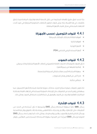 28
‫المتنقلة‬ ‫الحكومية‬ ‫للتعامالت‬ ‫اإلرشادي‬ ‫الدليل‬
.»‫ر‬ ِّ‫«يس‬ ‫احلكومية‬ ‫اإللكرتونية‬ ‫التعامالت‬ ‫لربنامج‬ © ‫حمفوظة‬ ‫احلقوق‬ ‫جميع‬
‫يتعلق‬ ‫فيما‬ ‫المتاحة‬ ‫والخيارات‬ ‫العامة‬ ‫الخدمة‬ ‫خالل‬ ‫من‬ ‫المنشودة‬ ‫لألهداف‬ ‫دقيق‬ ‫ر‬ّ‫تصو‬ ‫تحديد‬ ‫ا‬ً‫جد‬
‫أحدث‬ ‫ضوء‬ ‫في‬ ‫المتنقلة‬ ‫الحكومية‬ ‫التعامالت‬ ‫لتطوير‬ ‫قنوات‬ ‫عرض‬ ‫يتم‬ ،‫القسم‬ ‫هذا‬ ‫في‬ .‫بالتقنيات‬
.‫المتنقلة‬ ‫األجهزة‬ ‫تقنيات‬ ‫مجال‬ ‫في‬ ‫المتبعة‬ ‫االتجاهات‬
)‫األجهزة‬ ‫(حسب‬ ‫التوصيل‬ ‫قنوات‬ 	4.4.1
×	)‫البسيطة‬ ‫اإلمكانات‬ ‫(ذات‬ ‫العادية‬ ‫النقالة‬ ‫الهواتف‬
×	‫الذكية‬ ‫الهواتف‬
×	‫اللوحية‬ ‫األجهزة‬
×	)PDA( ‫الشخصي‬ ‫الرقمي‬ ‫المساعد‬ ‫أجهزة‬
‫الصوت‬ ‫قنوات‬ 	4.4.2
:‫إلى‬ ‫يرجع‬ ‫وذلك‬ ،‫المتنقلة‬ ‫األجهزة‬ ‫اتصاالت‬ ‫في‬ ‫للتطبيق‬ ‫القابلة‬ ‫الخيارات‬ ‫أحد‬ ‫الصوتية‬ ‫القنوات‬ ‫تزال‬ ‫ال‬
×	.‫األجهزة‬ ‫جميع‬ ‫على‬ ‫تطبيقها‬ ‫إمكانية‬
×	.)‫المتخصصة‬ ‫المعرفة‬ ‫إلى‬ ‫حاجة‬ ‫هناك‬ ‫(ليست‬ ‫االستخدام‬ ‫سهولة‬
×	.‫المعلومات‬ ‫وتبادل‬ ‫التواصل‬ ‫على‬ ‫أعلى‬ ‫قدرة‬
×	.‫شائعة‬ ‫خصائص‬
‫مما‬ ‫الكمبيوتر؛‬ ‫أجهزة‬ ‫باستخدام‬ ‫تفاعلية‬ ‫صوتية‬ ‫محادثات‬ ‫إلجراء‬ ‫مبتكرة‬ ‫صوتية‬ ‫تطبيقات‬ ‫تطوير‬ ‫تم‬
‫ومعالجة‬،‫القيادة‬‫اتجاهات‬‫في‬‫للمساعدة‬‫الصوتية‬‫اإلرشادات‬‫مثل‬،‫التطبيقات‬‫من‬‫العديد‬‫توفير‬‫في‬‫يساهم‬
.‫ذلك‬ ‫إلى‬ ‫وما‬ ،‫الصوت‬ ‫إلى‬ ‫ا‬ً‫د‬‫استنا‬ ‫اإلنترنت‬ ‫شبكة‬ ‫إلى‬ ‫والوصول‬ ،‫الصوت‬ ‫على‬ ‫والتعرف‬ ،‫الهاتفية‬ ‫المكالمات‬
‫اإلشارة‬ ‫قنوات‬ 	4.4.3
‫من‬ ‫العديد‬ ‫في‬ ‫ستخدم‬ُ‫ت‬ ‫تزال‬ ‫ال‬ ،‫وشيوعها‬ SMS ‫رسائل‬ ‫استخدام‬ ‫لسهولة‬ ‫ًا‬‫ر‬‫نظ‬ :SMS ‫رسائل‬
،‫الصحية‬ ‫والرعاية‬ ،‫الطوارئ‬ ‫حاالت‬ ‫ومتابعة‬ ،‫الطقس‬ ‫حالة‬ ‫وتحديثات‬ ،‫واألخبار‬ ،‫اإلخطارات‬ :‫مثل‬ ،‫التطبيقات‬
SMS ‫رسائل‬ ‫خدمات‬ ‫توفر‬ ‫كما‬ .‫ذلك‬ ‫إلى‬ ‫وما‬ ،‫والمدفوعات‬ ،‫والتبرع‬ ،‫والتصويت‬ ،‫الطبية‬ ‫التذكير‬ ‫ورسائل‬
‫وتوفر‬ ،‫النهائيين‬ ‫للمستخدمين‬ ‫االستخدام‬ ‫سهولة‬ )‫الفيديو‬ ‫(عبر‬ ‫المرئية‬ SMS ‫ورسائل‬ ‫الصوتية‬
 