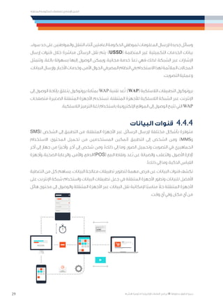 29
‫المتنقلة‬ ‫الحكومية‬ ‫للتعامالت‬ ‫اإلرشادي‬ ‫الدليل‬
.»‫ر‬ ِّ‫«يس‬ ‫احلكومية‬ ‫اإللكرتونية‬ ‫التعامالت‬ ‫لربنامج‬ © ‫حمفوظة‬ ‫احلقوق‬ ‫جميع‬
.‫سواء‬‫حد‬‫على‬‫والمواطنين‬‫التنقل‬‫أثناء‬‫العاملين‬‫الحكومة‬‫لموظفي‬‫المعلومات‬‫إلرسال‬‫جديدة‬‫وسائل‬
‫إرسال‬ ‫قنوات‬ ‫خالل‬ ‫مباشرة‬ ‫الرسائل‬ ‫نقل‬ ‫يتم‬ :)USSD( ‫المنظمة‬ ‫غير‬ ‫التكميلية‬ ‫الخدمات‬ ‫بيانات‬
‫وتتمثل‬ .‫بالغة‬ ‫بسهولة‬ ‫إليها‬ ‫الوصول‬ ‫ويمكن‬ ،‫مجانية‬ ‫خدمة‬ ّ‫تعد‬ ‫فهي‬ ‫لذلك‬ ،‫الشبكة‬ ‫عبر‬ ‫اإلشارات‬
،‫البيانات‬‫وإرسال‬،‫األخبار‬‫وخدمات‬،‫اآلمن‬‫الجوال‬‫المصرفي‬‫النظام‬‫في‬‫االستخدام‬‫لهذا‬‫المالئمة‬‫المجاالت‬
.‫التصويت‬ ‫وعملية‬
‫إلى‬ ‫الوصول‬ ‫بإتاحة‬ ‫يتعلق‬ ‫بروتوكول‬ ‫بمثابة‬ WAP ‫تقنية‬ ‫عد‬ُ‫ت‬ :)WAP( ‫الالسلكية‬ ‫التطبيقات‬ ‫بروتوكول‬
‫متصفحات‬ ‫الصغيرة‬ ‫المتنقلة‬ ‫األجهزة‬ ‫تستخدم‬ .‫المتنقلة‬ ‫لألجهزة‬ ‫الالسلكية‬ ‫الشبكة‬ ‫عبر‬ ‫اإلنترنت‬
.‫الالسلكية‬ ‫الترميز‬ ‫لغة‬ ‫باستخدام‬ ‫اإللكترونية‬ ‫المواقع‬ ‫إلى‬ ‫الوصول‬ ‫تتيح‬ ‫التي‬ WAP
‫البيانات‬ ‫قنوات‬ 	4.4.4
SMS( ‫الشخص‬ ‫إلى‬ ‫التطبيق‬ ‫من‬ :‫المتنقلة‬ ‫األجهزة‬ ‫عبر‬ ‫الرسائل‬ ‫إلرسال‬ ‫مختلفة‬ ‫بأشكال‬ ‫متوفرة‬
‫االستخدام‬ :‫المحتوى‬ ‫تحميل‬ ‫من‬ ‫المستخدمين‬ ‫(تمكين‬ ‫التطبيق‬ ‫إلى‬ ‫الشخص‬ ‫ومن‬ ،)MMS‫و‬
‫آخر‬ ‫إلى‬ ‫جهاز‬ ‫من‬ ‫ًا‬‫ر‬‫وأخي‬ ،‫آخر‬ ‫إلى‬ ‫شخص‬ ‫ومن‬ ،)‫ذلك‬ ‫إلى‬ ‫وما‬ ،‫الصور‬ ‫وتحميل‬ ‫التصويت‬ ‫في‬ ‫الجماهيري‬
‫وأجهزة‬ ،‫الصحية‬ ‫والرعاية‬ ،‫واألمن‬ ،‫)/الدفع‬POS( ‫البيع‬ ‫ونقاط‬ ،‫ُعد‬‫ب‬ ‫عن‬ ‫والصيانة‬ ،‫والتعقب‬ ،‫األصول‬ ‫(إدارة‬
.)‫ذلك‬ ‫إلى‬ ‫وما‬ ،‫الذكية‬ ‫القياس‬
‫التغطية‬ ‫من‬ ‫كل‬ ‫يساهم‬ .‫البيانات‬ ‫معالجة‬ ‫تطبيقات‬ ‫لتطوير‬ ‫مهمة‬ ‫فرص‬ ‫عن‬ ‫البيانات‬ ‫قنوات‬ ‫تكشف‬
‫على‬ ‫اإلنترنت‬ ‫شبكة‬ ‫واستخدام‬ ‫البيانات‬ ‫تطبيقات‬ ‫جعل‬ ‫في‬ ‫المتنقلة‬ ‫األجهزة‬ ‫وتطور‬ ‫للبيانات‬ ‫األفضل‬
‫هائل‬ ‫محتوى‬ ‫إلى‬ ‫والوصول‬ ‫المتنقلة‬ ‫األجهزة‬ ‫عبر‬ ‫البيانات‬ ‫نقل‬ ‫إلمكانية‬ ‫ًا‬‫ب‬‫مناس‬ ً‫ال‬‫ح‬ ‫المتنقلة‬ ‫األجهزة‬
.‫وقت‬ ‫أي‬ ‫وفي‬ ‫مكان‬ ‫أي‬ ‫من‬
 