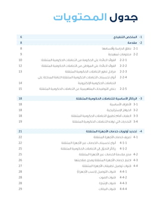 3
‫المتنقلة‬ ‫الحكومية‬ ‫للتعامالت‬ ‫اإلرشادي‬ ‫الدليل‬
.»‫ر‬ ِّ‫«يس‬ ‫احلكومية‬ ‫اإللكرتونية‬ ‫التعامالت‬ ‫لربنامج‬ © ‫حمفوظة‬ ‫احلقوق‬ ‫جميع‬
6 									‫التنفيذي‬ ‫الملخص‬ 	-1
8 										‫مقدمة‬ 	-2
8 								‫وأقسامها‬ ‫الدراسة‬ ‫نطاق‬ 	2-1
9 								‫تمهيدية‬ ‫معلومات‬ 	2-2
10 		:‫المتنقلة‬ ‫الحكومية‬ ‫التعامالت‬ ‫من‬ ‫الحكومة‬ ‫على‬ ‫العائدة‬ ‫الفوائد‬ 	2-2-1
12 		:‫المتنقلة‬ ‫الحكومية‬ ‫التعامالت‬ ‫من‬ ‫المواطن‬ ‫على‬ ‫العائدة‬ ‫الفوائد‬ 	2-2-2
13 				‫المتنقلة‬ ‫الحكومية‬ ‫التعامالت‬ ‫تطور‬ ‫مراحل‬ 	2-2-3
‫على‬ ‫المدخلة‬ ‫العامة‬ ‫المتنقلة‬ ‫الحكومية‬ ‫التعامالت‬ ‫تحسينات‬ ‫أنواع‬ 	2-2-4
14 						‫اإللكترونية‬ ‫الحكومية‬ ‫التعامالت‬ 	
15 		‫المتنقلة‬ ‫الحكومية‬ ‫التعامالت‬ ‫عن‬ ‫المفاهيمية‬ ‫التوضيحات‬ ‫بعض‬ 	2-2-5
18 					‫المتنقلة‬ ‫الحكومية‬ ‫للتعامالت‬ ‫األساسية‬ ‫الركائز‬ 	-3
18 									‫األساسية‬ ‫األطراف‬ 	3-1
18 								‫اإلستراتيجية‬ ‫الحوافز‬ 	3-2
18 					‫المتنقلة‬ ‫الحكومية‬ ‫التعامالت‬ ‫تطبيق‬ ‫أمام‬ ‫العقبات‬ 	3-3
19 					‫المتنقلة‬ ‫الحكومية‬ ‫التعامالت‬ ‫تواجه‬ ‫التي‬ ‫التحديات‬ 	3-4
21 						‫المتنقلة‬ ‫األجهزة‬ ‫خدمات‬ ‫أولويات‬ ‫تحديد‬ 	-4
22 							‫المتنقلة‬ ‫األجهزة‬ ‫خدمات‬ ‫تعريف‬ 	4-1
22 				‫المتنقلة‬ ‫األجهزة‬ ‫عبر‬ ‫الخدمات‬ ‫تحسينات‬ ‫أنواع‬ 	4-1-1
25 				‫المتنقلة‬ ‫الحكومية‬ ‫التعامالت‬ ‫إلى‬ ‫ل‬ّ‫التحو‬ ‫ركائز‬ 	4-1-2
25 						‫المتنقلة‬ ‫األجهزة‬ ‫عبر‬ ‫الخدمات‬ ‫مالءمة‬ ‫مدى‬ 	4-2
26 					‫صالحيتها‬ ‫ومدى‬ ‫المتنقلة‬ ‫األجهزة‬ ‫خدمات‬ ‫اختيار‬ 	4-3
27 						‫المتنقلة‬ ‫األجهزة‬ ‫تطبيقات‬ ‫توصيل‬ ‫قنوات‬ 	4-4
28 						)‫األجهزة‬ ‫(حسب‬ ‫التوصيل‬ ‫قنوات‬ 	4-4-1
28 								‫الصوت‬ ‫قنوات‬ 	4-4-2
28 								‫اإلشارة‬ ‫قنوات‬ 	4-4-3
29 								‫البيانات‬ ‫قنوات‬ 	4-4-4
‫المحتويات‬ ‫جدول‬
 