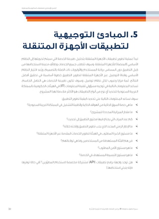31
‫المتنقلة‬ ‫الحكومية‬ ‫للتعامالت‬ ‫اإلرشادي‬ ‫الدليل‬
.»‫ر‬ ِّ‫«يس‬ ‫احلكومية‬ ‫اإللكرتونية‬ ‫التعامالت‬ ‫لربنامج‬ © ‫حمفوظة‬ ‫احلقوق‬ ‫جميع‬
‫التوجيهية‬ ‫المبادئ‬ .5
‫المتنقلة‬ ‫األجهزة‬ ‫لتطبيقات‬
‫النظام‬ ‫إلى‬ ‫تحويلها‬ ‫سيتم‬ ‫التي‬ ‫الخدمة‬ ‫طبيعة‬ ‫بتحليل‬ ‫المتنقلة‬ ‫األجهزة‬ ‫تطبيقات‬ ‫تطوير‬ ‫عملية‬ ‫تبدأ‬
‫من‬ ‫الستخدامها‬ ‫معينة‬ ‫وظائف‬ ‫الخدمات‬ ‫جميع‬ ‫تتطلب‬ ‫وسوف‬ .‫المتنقلة‬ ‫لألجهزة‬ )‫(المنصة‬ ‫األساسي‬
‫النظام‬ ‫اختيار‬ ‫ُعد‬‫ي‬‫و‬ .‫بالتصميم‬ ‫الصلة‬ ‫ذات‬ ‫واألولويات‬ ‫المستخدم‬ ‫براحة‬ ‫المساس‬ ‫دون‬ ‫التطبيق‬ ‫بل‬ ِ‫ق‬
‫أفضل‬ ‫تحقيق‬ ‫في‬ ‫أساسية‬ ‫خطوة‬ ‫التطبيق‬ ‫لتطوير‬ ‫المتنقلة‬ ‫األجهزة‬ ‫عبر‬ ‫التوصيل‬ ‫وقناة‬ ‫األساسي‬
.‫الحاسم‬ ‫العامل‬ ‫هي‬ ‫الخدمات‬ ‫طبيعة‬ ‫تكون‬ ‫وسوف‬ ،‫توصيل‬ ‫نظام‬ ‫لكل‬ ‫وعيوب‬ ‫مزايا‬ ‫ثمة‬ .‫النتائج‬
‫بالمملكة‬‫الحكومية‬‫الهيئات‬‫في‬)IT(‫المعلومات‬‫تقنية‬‫مسؤولي‬‫توجيه‬‫في‬‫التالية‬‫المعلومات‬‫تساعد‬
.‫المشروع‬ ‫لهذا‬ ‫مالءمة‬ ‫األكثر‬ ‫هو‬ ‫التطبيقات‬ ‫أنواع‬ ‫من‬ ‫نوع‬ ‫أي‬ ‫لتحديد‬ ‫السعودية‬ ‫العربية‬
:‫التطبيق‬ ‫تطوير‬ ‫كيفية‬ ‫تحديد‬ ‫على‬ ‫التالية‬ ‫المعلومات‬ ‫تساعد‬ ‫سوف‬
×	‫السعودية؟‬ ‫العربية‬ ‫المملكة‬ ‫في‬ ‫التشغيل‬ ‫وأنظمة‬ ‫الذكية‬ ‫الهواتف‬ ‫من‬ ‫الحالية‬ ‫السوق‬ ‫حصة‬ ‫هي‬ ‫ما‬
×	‫للمشروع؟‬ ‫المحددة‬ ‫الميزانية‬ ‫مقدار‬ ‫ما‬
×	‫تحديث؟‬ ‫إلى‬ ‫التطبيق‬ ‫محتوى‬ ‫فيها‬ ‫يحتاج‬ ‫التي‬ ‫المرات‬ ‫عدد‬ ‫كم‬
×	‫خالله؟‬ ‫وإتاحته‬ ‫التطبيق‬ ‫تطوير‬ ‫يجب‬ ‫الذي‬ ‫المحدد‬ ‫الزمني‬ ‫اإلطار‬ ‫ما‬
×	‫المتنقلة؟‬ ‫األجهزة‬ ‫عبر‬ ‫المقدمة‬ ‫الخدمات‬ ‫لتطوير‬ ‫الهيئة‬ ‫في‬ ‫المطلوب‬ ‫الخبرة‬ ‫مستوى‬ ‫ما‬
×	‫توقعاتهم؟‬ ‫هي‬ ‫وما‬ ‫المستخدمين‬ ‫من‬ ‫المستهدفة‬ ‫الفئة‬ ‫هم‬ ‫ن‬َ‫م‬
×	‫المطلوب؟‬ ‫األمن‬ ‫مستوى‬ ‫هو‬ ‫ما‬
×	‫الخدمة؟‬ ‫في‬ ‫المستهدف‬ ‫التبسيط‬ ‫مستوى‬ ‫هو‬ ‫ما‬
×	،‫توفرها‬ ‫حالة‬ ‫(في‬ ‫رين؟‬ّ‫المطو‬ ‫الستخدام‬ ‫مخصصة‬ ‫مشتركة‬ )API( ‫تطبيقات‬ ‫برامج‬ ‫واجهة‬ ‫توجد‬ ‫هل‬
).‫استخدامها‬ ‫ينبغي‬ ‫فإنه‬
 