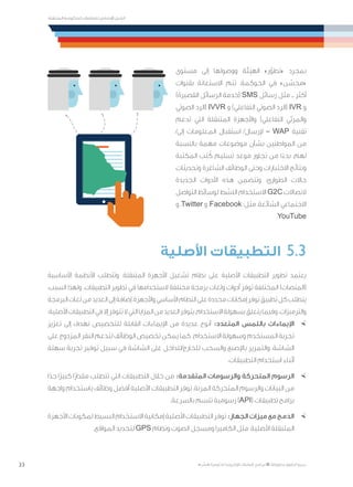 33
‫المتنقلة‬ ‫الحكومية‬ ‫للتعامالت‬ ‫اإلرشادي‬ ‫الدليل‬
.»‫ر‬ ِّ‫«يس‬ ‫احلكومية‬ ‫اإللكرتونية‬ ‫التعامالت‬ ‫لربنامج‬ © ‫حمفوظة‬ ‫احلقوق‬ ‫جميع‬
‫مستوى‬ ‫إلى‬ ‫ووصولها‬ ‫الهيئة‬ »‫ر‬ّ‫«تطو‬ ‫بمجرد‬
‫بقنوات‬ ‫االستعانة‬ ‫تتم‬ ،‫الحوكمة‬ ‫في‬ »‫ن‬ ّ‫«محس‬
)‫القصيرة‬ ‫الرسائل‬ ‫(خدمة‬ SMS ‫رسائل‬ ‫مثل‬ ‫ــ‬ ‫أكثر‬
‫الصوتي‬ ‫(الرد‬ IVVR ‫و‬ )‫التفاعلي‬ ‫الصوتي‬ ‫(الرد‬ IVR ‫و‬
‫تدعم‬ ‫التي‬ ‫المتنقلة‬ ‫واألجهزة‬ )‫التفاعلي‬ ‫والمرئي‬
/‫إلى‬ ‫المعلومات‬ ‫استقبال‬ /‫إلرسال‬ – WAP ‫تقنية‬
‫بالنسبة‬ ‫مهمة‬ ‫موضوعات‬ ‫بشأن‬ ‫المواطنين‬ ‫من‬
‫المكتبة‬ ‫تب‬ ُ‫ك‬ ‫تسليم‬ ‫موعد‬ ‫تجاوز‬ ‫من‬ ‫ا‬ً‫بدء‬ ،‫لهم‬
‫وتحديثات‬ ‫الشاغرة‬ ‫الوظائف‬ ‫وحتى‬ ‫االختبارات‬ ‫ونتائج‬
‫الجديدة‬ ‫األدوات‬ ‫هذه‬ ‫وتتضمن‬ .‫الطوارئ‬ ‫حاالت‬
‫التواصل‬ ‫لوسائط‬ ‫النشط‬ ‫االستخدام‬ G2C ‫التصاالت‬
‫و‬ ،Twitter ‫و‬ ،Facebook :‫مثل‬ ،‫الشائعة‬ ‫االجتماعي‬
.YouTube
‫األصلية‬ ‫التطبيقات‬ 	5.3
‫األساسية‬ ‫األنظمة‬ ‫وتتطلب‬ .‫المتنقلة‬ ‫األجهزة‬ ‫تشغيل‬ ‫نظام‬ ‫على‬ ‫األصلية‬ ‫التطبيقات‬ ‫تطوير‬ ‫يعتمد‬
،‫السبب‬ ‫ولهذا‬ .‫التطبيقات‬ ‫تطوير‬ ‫في‬ ‫الستخدامها‬ ‫مختلفة‬ ‫برمجة‬ ‫ولغات‬ ‫أدوات‬ ‫توفر‬ ‫المختلفة‬ )‫(المنصات‬
‫البرمجة‬‫لغات‬‫من‬‫العديد‬‫إلى‬‫إضافة‬،‫واألجهزة‬‫األساسي‬‫النظام‬‫على‬‫محددة‬‫إمكانات‬‫توفر‬‫تطبيق‬‫كل‬‫يتطلب‬
:‫األصلية‬‫التطبيقات‬‫في‬‫إال‬‫تتوفر‬‫ال‬‫التي‬‫المزايا‬‫من‬‫العديد‬‫يتوفر‬،‫االستخدام‬‫بسهولة‬‫يتعلق‬‫وفيما‬.‫والترميزات‬
×	‫تعزيز‬ ‫إلى‬ ‫تهدف‬ ‫للتخصيص‬ ‫القابلة‬ ‫اإليماءات‬ ‫من‬ ‫عديدة‬ ‫أنوع‬ :‫المتعدد‬ ‫باللمس‬ ‫اإليماءات‬
‫على‬ ‫المزدوج‬ ‫النقر‬ ‫لتدعم‬ ‫الوظائف‬ ‫تخصيص‬ ‫يمكن‬ ‫كما‬ .‫االستخدام‬ ‫وسهولة‬ ‫المستخدم‬ ‫تجربة‬
‫سهلة‬ ‫تجربة‬ ‫توفير‬ ‫سبيل‬ ‫في‬ ‫الشاشة‬ ‫على‬ ‫للخارج/للداخل‬ ‫والسحب‬ ‫باإلصبع‬ ‫والتمرير‬ ،‫الشاشة‬
.‫التطبيقات‬ ‫استخدام‬ ‫أثناء‬
×	‫ا‬ً‫جد‬ ‫ًا‬‫ر‬‫كبي‬ ‫ًا‬‫ر‬‫مقدا‬ ‫تتطلب‬ ‫التي‬ ‫التطبيقات‬ ‫خالل‬ ‫من‬ :‫المتقدمة‬ ‫والرسومات‬ ‫المتحركة‬ ‫الرسوم‬
‫واجهة‬ ‫باستخدام‬ ‫وظائف‬ ‫أفضل‬ ‫األصلية‬ ‫التطبيقات‬ ‫توفر‬ ،‫المرنة‬ ‫المتحركة‬ ‫والرسوم‬ ‫البيانات‬ ‫من‬
.‫بالسرعة‬ ‫تتسم‬ ‫رسومية‬ )API( ‫تطبيقات‬ ‫برامج‬
×	‫األجهزة‬‫لمكونات‬‫البسيط‬‫االستخدام‬‫إمكانية‬‫األصلية‬‫التطبيقات‬‫توفر‬:‫الجهاز‬‫ميزات‬‫مع‬‫الدمج‬
.‫المواقع‬ ‫لتحديد‬ GPS ‫ونظام‬ ‫الصوت‬ ‫ومسجل‬ ‫الكاميرا‬ ‫مثل‬ ،‫األصلية‬ ‫المتنقلة‬
 