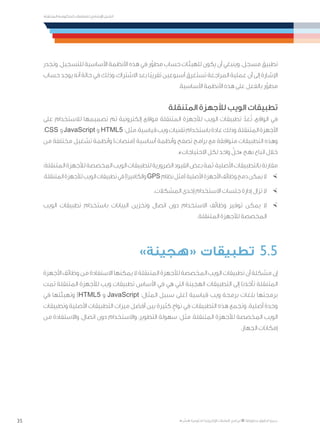 35
‫المتنقلة‬ ‫الحكومية‬ ‫للتعامالت‬ ‫اإلرشادي‬ ‫الدليل‬
.»‫ر‬ ِّ‫«يس‬ ‫احلكومية‬ ‫اإللكرتونية‬ ‫التعامالت‬ ‫لربنامج‬ © ‫حمفوظة‬ ‫احلقوق‬ ‫جميع‬
‫وتجدر‬ .‫للتسجيل‬ ‫األساسية‬ ‫األنظمة‬ ‫هذه‬ ‫في‬ ‫ر‬ِّ‫مطو‬ ‫حساب‬ ‫للهيئات‬ ‫يكون‬ ‫أن‬ ‫وينبغي‬ .‫مسجل‬ ‫تطبيق‬
‫حساب‬ ‫يوجد‬ ‫أنه‬ ‫حالة‬ ‫في‬ ‫وذلك‬ ،‫االشتراك‬ ‫بعد‬ ‫ًا‬‫ب‬‫تقري‬ ‫أسبوعين‬ ‫تستغرق‬ ‫المراجعة‬ ‫عملية‬ ‫أن‬ ‫إلى‬ ‫اإلشارة‬
.‫األساسية‬ ‫األنظمة‬ ‫هذه‬ ‫على‬ ‫بالفعل‬ ‫ر‬ِّ‫مطو‬
‫المتنقلة‬ ‫لألجهزة‬ ‫الويب‬ ‫تطبيقات‬
‫على‬ ‫لالستخدام‬ ‫تصميمها‬ ‫تم‬ ‫إلكترونية‬ ‫مواقع‬ ‫المتنقلة‬ ‫لألجهزة‬ ‫الويب‬ ‫تطبيقات‬ ّ‫عد‬ُ‫ت‬ ،‫الواقع‬ ‫في‬
.CSS ‫و‬JavaScript ‫و‬ HTML5 :‫مثل‬،‫قياسية‬‫ويب‬‫تقنيات‬‫باستخدام‬‫عادة‬‫وذلك‬،‫المتنقلة‬‫األجهزة‬
‫من‬ ‫مختلفة‬ ‫تشغيل‬ ‫وأنظمة‬ )‫(منصات‬ ‫أساسية‬ ‫وأنظمة‬ ‫تصفح‬ ‫برامج‬ ‫مع‬ ‫متوافقة‬ ‫التطبيقات‬ ‫وهذه‬
.»‫االحتياجات‬ ‫لكل‬ ‫واحد‬ ّ‫«حل‬ ‫نهج‬ ‫اتباع‬ ‫خالل‬
:‫المتنقلة‬‫لألجهزة‬‫المخصصة‬‫الويب‬‫لتطبيقات‬‫الضرورية‬‫القيود‬‫بعض‬‫ثمة‬،‫األصلية‬‫بالتطبيقات‬‫مقارنة‬
×	.‫المتنقلة‬‫لألجهزة‬‫الويب‬‫تطبيقات‬‫في‬)‫والكاميرا‬GPS‫نظام‬‫(مثل‬‫األصلية‬‫األجهزة‬‫وظائف‬‫دمج‬‫يمكن‬‫ال‬
×	.‫المشكالت‬ ‫إحدى‬ ‫االستخدام‬ ‫جلسات‬ ‫إدارة‬ ‫تزال‬ ‫ال‬
×	‫الويب‬ ‫تطبيقات‬ ‫باستخدام‬ ‫البيانات‬ ‫وتخزين‬ ‫اتصال‬ ‫دون‬ ‫االستخدام‬ ‫وظائف‬ ‫توفير‬ ‫يمكن‬ ‫ال‬
.‫المتنقلة‬ ‫لألجهزة‬ ‫المخصصة‬
»‫«هجينة‬ ‫تطبيقات‬ 	5.5
‫األجهزة‬ ‫وظائف‬ ‫من‬ ‫االستفادة‬ ‫يمكنها‬ ‫ال‬ ‫المتنقلة‬ ‫لألجهزة‬ ‫المخصصة‬ ‫الويب‬ ‫تطبيقات‬ ‫أن‬ ‫مشكلة‬ ‫إن‬
‫تمت‬ ‫المتنقلة‬ ‫لألجهزة‬ ‫ويب‬ ‫تطبيقات‬ ‫األساس‬ ‫في‬ ‫هي‬ ‫التي‬ ‫الهجينة‬ ‫التطبيقات‬ ‫إلى‬ ‫تأخذنا‬ ‫المتنقلة‬
‫في‬ ‫وتهيئتها‬ )HTML5 ‫و‬ JavaScript :‫المثال‬ ‫سبيل‬ ‫(على‬ ‫قياسية‬ ‫ويب‬ ‫برمجة‬ ‫بلغات‬ ‫برمجتها‬
‫وتطبيقات‬ ‫األصلية‬ ‫التطبيقات‬ ‫ميزات‬ ‫أفضل‬ ‫بين‬ ‫كثيرة‬ ٍ‫نواح‬ ‫في‬ ‫التطبيقات‬ ‫هذه‬ ‫وتجمع‬ .‫أصلية‬ ‫وحدة‬
‫من‬ ‫واالستفادة‬ ،‫اتصال‬ ‫دون‬ ‫واالستخدام‬ ،‫التطوير‬ ‫سهولة‬ :‫مثل‬ ،‫المتنقلة‬ ‫لألجهزة‬ ‫المخصصة‬ ‫الويب‬
.‫الجهاز‬ ‫إمكانات‬
 
