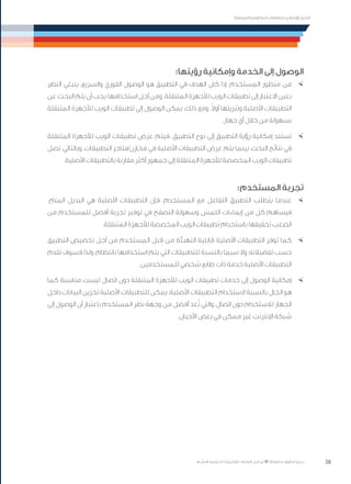 38
‫المتنقلة‬ ‫الحكومية‬ ‫للتعامالت‬ ‫اإلرشادي‬ ‫الدليل‬
.»‫ر‬ ِّ‫«يس‬ ‫احلكومية‬ ‫اإللكرتونية‬ ‫التعامالت‬ ‫لربنامج‬ © ‫حمفوظة‬ ‫احلقوق‬ ‫جميع‬
:‫رؤيتها‬ ‫وإمكانية‬ ‫الخدمة‬ ‫إلى‬ ‫الوصول‬
×	‫النظر‬ ‫ينبغي‬ ،‫والسريع‬ ‫الفوري‬ ‫الوصول‬ ‫هو‬ ‫التطبيق‬ ‫في‬ ‫الهدف‬ ‫كان‬ ‫إذا‬ ،‫المستخدم‬ ‫منظور‬ ‫من‬
‫عن‬‫البحث‬‫يتم‬‫أن‬‫يجب‬،‫استخدامها‬‫أجل‬‫ومن‬.‫المتنقلة‬‫لألجهزة‬‫الويب‬‫تطبيقات‬‫إلى‬‫االعتبار‬‫بعين‬
‫المتنقلة‬ ‫لألجهزة‬ ‫الويب‬ ‫تطبيقات‬ ‫إلي‬ ‫الوصول‬ ‫يمكن‬ ،‫ذلك‬ ‫ومع‬ .ً‫ال‬‫أو‬ ‫وتنزيلها‬ ‫األصلية‬ ‫التطبيقات‬
.‫جهاز‬ ‫أي‬ ‫خالل‬ ‫من‬ ‫بسهولة‬
×	‫المتنقلة‬ ‫لألجهزة‬ ‫الويب‬ ‫تطبيقات‬ ‫عرض‬ ‫فيتم‬ .‫التطبيق‬ ‫نوع‬ ‫إلى‬ ‫التطبيق‬ ‫رؤية‬ ‫إمكانية‬ ‫تستند‬
‫تصل‬ ،‫وبالتالي‬ .‫التطبيقات‬ ‫مخازن/متاجر‬ ‫في‬ ‫األصلية‬ ‫التطبيقات‬ ‫عرض‬ ‫يتم‬ ‫بينما‬ ،‫البحث‬ ‫نتائج‬ ‫في‬
.‫األصلية‬ ‫بالتطبيقات‬ ‫مقارنة‬ ‫أكثر‬ ‫جمهور‬ ‫إلى‬ ‫المتنقلة‬ ‫لألجهزة‬ ‫المخصصة‬ ‫الويب‬ ‫تطبيقات‬
:‫المستخدم‬ ‫تجربة‬
×	.‫المتاح‬ ‫البديل‬ ‫هي‬ ‫األصلية‬ ‫التطبيقات‬ ‫فإن‬ ،‫المستخدم‬ ‫مع‬ ‫التفاعل‬ ‫التطبيق‬ ‫يتطلب‬ ‫عندما‬
‫من‬ ‫للمستخدم‬ ‫أفضل‬ ‫تجربة‬ ‫توفير‬ ‫في‬ ‫التصفح‬ ‫وسهولة‬ ‫اللمس‬ ‫إيماءات‬ ‫من‬ ‫كل‬ ‫فيساهم‬
.‫المتنقلة‬ ‫لألجهزة‬ ‫المخصصة‬ ‫الويب‬ ‫تطبيقات‬ ‫باستخدام‬ ‫تحقيقها‬ ‫الصعب‬
×	‫التطبيق‬ ‫تخصيص‬ ‫أجل‬ ‫من‬ ‫المستخدم‬ ‫بل‬ ِ‫ق‬ ‫من‬ ‫التهيئة‬ ‫قابلية‬ ‫األصلية‬ ‫التطبيقات‬ ‫توفر‬ ‫كما‬
‫تقدم‬ ‫فسوف‬ ‫ولذا‬ ،‫بانتظام‬ ‫استخدامها‬ ‫يتم‬ ‫التي‬ ‫للتطبيقات‬ ‫بالنسبة‬ ‫سيما‬ ‫وال‬ ،‫تفضيالته‬ ‫حسب‬
.‫للمستخدمين‬ ‫شخصي‬ ‫طابع‬ ‫ذات‬ ‫خدمة‬ ‫األصلية‬ ‫التطبيقات‬
×	‫كما‬ ‫مناسبة‬ ‫ليست‬ ‫اتصال‬ ‫دون‬ ‫المتنقلة‬ ‫لألجهزة‬ ‫الويب‬ ‫تطبيقات‬ ‫خدمات‬ ‫إلى‬ ‫الوصول‬ ‫إمكانية‬
‫داخل‬ ‫البيانات‬ ‫تخزين‬ ‫األصلية‬ ‫للتطبيقات‬ ‫يمكن‬ .‫األصلية‬ ‫التطبيقات‬ ‫الستخدام‬ ‫بالنسبة‬ ‫الحال‬ ‫هو‬
‫إلى‬ ‫الوصول‬ ‫أن‬ ‫باعتبار‬ ‫المستخدم‬ ‫نظر‬ ‫وجهة‬ ‫من‬ ‫أفضل‬ ‫عد‬ُ‫ت‬ ‫والتي‬ ،‫اتصال‬ ‫دون‬ ‫لالستخدام‬ ‫الجهاز‬
.‫األحيان‬ ‫بعض‬ ‫في‬ ‫ممكن‬ ‫غير‬ ‫اإلنترنت‬ ‫شبكة‬
 