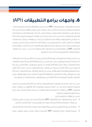 40
‫المتنقلة‬ ‫الحكومية‬ ‫للتعامالت‬ ‫اإلرشادي‬ ‫الدليل‬
.»‫ر‬ ِّ‫«يس‬ ‫احلكومية‬ ‫اإللكرتونية‬ ‫التعامالت‬ ‫لربنامج‬ © ‫حمفوظة‬ ‫احلقوق‬ ‫جميع‬
)API( ‫التطبيقات‬ ‫برامج‬ ‫واجهات‬ .6
‫التعامالت‬ ‫بتطبيق‬ ‫المتصلة‬ ‫والوظائف‬ ‫الخدمات‬ ‫لجعل‬ )API( ‫التطبيقات‬ ‫برامج‬ ‫واجهات‬ ‫استخدام‬ ‫يتم‬
‫ًا‬‫ي‬‫حال‬ ‫ُجرى‬‫ي‬ ،‫الذكية‬ ‫الهواتف‬ ‫وبفضل‬ .‫أخرى‬ ‫تطبيقات‬ ‫خالل‬ ‫من‬ ‫لالستخدام‬ ‫متاحة‬ ‫المتنقلة‬ ‫الحكومية‬
‫ًا‬‫ي‬‫حال‬ ‫ويتم‬ .‫الجديدة‬ »‫«المتنقلة‬ ‫بالخدمات‬ ‫الويب‬ ‫تطبيقات‬ ‫وحتى‬ ‫التقليدية‬ ‫التطبيقات‬ ‫من‬ ‫كل‬ ‫استبدال‬
‫فلم‬ .‫مبتكرة‬ ‫بطرق‬ ‫الموجودة‬ ‫والقدرات‬ ‫الخدمات‬ ‫مزج‬ ‫خالل‬ ‫من‬ ‫بسرعة‬ ‫جديدة‬ ‫تطبيقات‬ ‫تصميم‬ ‫ا‬ ً‫أيض‬
‫هذه‬ ‫تصميم‬ ‫ويمكن‬ .‫الواجهات‬ ‫من‬ ‫العديد‬ ‫بل‬ ‫واحدة‬ ‫مستخدم‬ ‫واجهة‬ ‫الواحد‬ ‫التطبيق‬ ‫في‬ ‫تتوفر‬ ‫يعد‬
‫ويمكن‬ ،‫المستخدمين‬ ‫من‬ ‫مختلفة‬ ‫ا‬ً‫أنواع‬ ‫تستهدف‬ ‫أن‬ ‫ويمكن‬ ،‫مختلفة‬ ‫تقنيات‬ ‫إلى‬ ‫ا‬ً‫د‬‫استنا‬ ‫الواجهات‬
‫برامج‬‫واجهة‬‫أصبحت‬،‫المتعددة‬‫الواجهات‬‫هذه‬‫لتوفير‬.‫المعنية‬‫الجهات‬‫من‬‫العديد‬‫خالل‬‫من‬‫تصميمها‬
‫واجهات‬ ّ‫عد‬ُ‫ت‬‫و‬ .‫سواء‬ ‫حد‬ ‫على‬ ‫والجديدة‬ ‫القديمة‬ ‫للتطبيقات‬ ‫األساسية‬ ‫الواجهة‬ ‫هي‬ )API( ‫التطبيقات‬
.‫الحكومية‬ ‫للخدمات‬ ‫الجديدة‬ ‫التوزيع‬ ‫قناة‬ ‫التطبيقات‬ ‫برامج‬
»‫«المتنقلة‬‫الخدمات‬‫من‬‫اآلالف‬‫يجلب‬‫سوف‬‫الذي‬‫االتجاه‬‫هذا‬‫السعودية‬‫الحكومية‬‫الجهات‬‫تتبنى‬‫أن‬‫يجب‬
‫كواجهات‬ ‫األساسية‬ ‫األعمال‬ ‫وظائف‬ ‫تقديم‬ ‫على‬ ‫القدرة‬ ‫خالل‬ ‫ومن‬ .‫للمواطنين‬ ‫العامة‬ ‫المصلحة‬ ‫ذات‬
‫هذا‬ ‫وفي‬ .‫أساسي‬ ‫نظام‬ ‫إلى‬ ‫بنفسها‬ ‫ل‬ّ‫التحو‬ ‫من‬ ‫الحكومية‬ ‫الهيئة‬ ‫تتمكن‬ ‫سوف‬ ،‫التطبيقات‬ ‫برامج‬
‫توفير‬ ‫ا‬ ً‫أيض‬ ‫فيجب‬ ،‫فحسب‬ ‫التطبيقات‬ ‫برامج‬ ‫واجهات‬ ‫من‬ ‫مجموعة‬ ‫تقديم‬ ‫ًا‬‫ي‬‫كاف‬ ‫ليس‬ ،‫السيناريو‬
‫باستخدام‬‫التطبيقات‬‫برامج‬‫واجهات‬‫تقديم‬‫يتم‬‫أن‬‫وينبغي‬.‫واألمان‬‫للتطوير‬‫والقابلية‬‫الموثوقية‬‫عناصر‬
‫برامج‬ ‫واجهات‬ ‫توفير‬ ‫ضمان‬ ‫فيتطلب‬ .‫الحكومية‬ ‫تطبيقاتهم‬ ‫في‬ ‫المتاح‬ ‫والخدمة‬ ‫األمن‬ ‫مستوى‬ ‫نفس‬
.‫المؤسسة‬ ‫في‬ ‫التطبيقات‬ ‫برامج‬ ‫واجهات‬ ‫إلدارة‬ ‫أساسي‬ ‫نظام‬ ‫استخدام‬ ‫تطويرها‬ ‫وقابلية‬ ‫التطبيقات‬
‫العناصر‬ ‫ومن‬ .‫األساسية‬ ‫األمور‬ ‫بعض‬ ‫مراعاة‬ ‫التطبيقات‬ ‫برامج‬ ‫لواجهات‬ ‫ناجح‬ ‫برنامج‬ ‫تنفيذ‬ ‫عند‬ ‫ينبغي‬
‫برامج‬ ‫واجهات‬ ‫بين‬ ‫والتوافق‬ ،‫ًا‬‫ي‬‫حال‬ ‫الموضوعة‬ ‫المعايير‬ ‫اعتماد‬ :‫من‬ ‫كل‬ ‫النجاح‬ ‫لتحقيق‬ ‫المحورية‬
‫عجلة‬ ‫لدفع‬ ‫مشترك‬ ‫نظام‬ ‫إنشاء‬ ‫على‬ ‫والقدرة‬ ،‫المختلفة‬ ‫الحكومية‬ ‫الهيئات‬ ‫في‬ )API( ‫التطبيقات‬
.‫المبتكرة‬ ‫التطبيقات‬ ‫تطوير‬ ‫عملية‬
:‫يلي‬ ‫ما‬ ‫الحكومية‬ ‫الهيئات‬ ‫على‬ ‫يتعين‬
×	‫مشتركة‬ ‫تكون‬ ‫أن‬ ‫يمكن‬ ‫التي‬ ‫الخدمات‬ ‫ودراسة‬ ،)API( ‫التطبيقات‬ ‫برامج‬ ‫لواجهات‬ ‫برنامج‬ ‫تحديد‬
.‫متكامل‬ ‫مشترك‬ ‫نظام‬ ‫إنشاء‬ ‫إلى‬ ‫يؤدي‬ ‫مما‬ ‫السعودية؛‬ ‫العربية‬ ‫المملكة‬ ‫حكومة‬ ‫هيئات‬ ‫بين‬
×	.)‫خارجية‬‫جهة‬‫أو‬،‫شركاء‬‫أو‬،‫المؤسسة‬‫(داخل‬‫لرؤيتك‬‫ا‬ً‫وفق‬‫المناسبين‬‫المطورين‬‫مجموعة‬‫استهداف‬
×	‫برامج‬ ‫واجهات‬ ‫هيكل‬ ‫وتحديد‬ .‫لعملك‬ ‫المناسبة‬ )API( ‫التطبيقات‬ ‫برامج‬ ‫واجهات‬ ‫تصميم‬
 