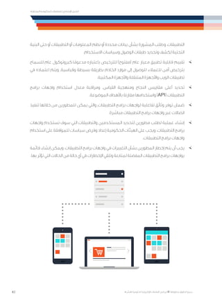 41
‫المتنقلة‬ ‫الحكومية‬ ‫للتعامالت‬ ‫اإلرشادي‬ ‫الدليل‬
.»‫ر‬ ِّ‫«يس‬ ‫احلكومية‬ ‫اإللكرتونية‬ ‫التعامالت‬ ‫لربنامج‬ © ‫حمفوظة‬ ‫احلقوق‬ ‫جميع‬
‫البنية‬ ‫حتى‬ ‫أو‬ ‫التطبيقات‬ ‫أو‬ ‫المعلومات‬ ‫نظم‬ ‫أو‬ ‫محددة‬ ‫بيانات‬ ‫بشأن‬ ‫المشورة‬ ‫وطلب‬ ،‫التطبيقات‬
.‫االستخدام‬ ‫وسياسات‬ ‫الوصول‬ ‫طبقات‬ ‫وتحديد‬ ‫لكشف‬ ‫التحتية‬
×	‫للسماح‬ ‫عام‬ ‫كبروتوكول‬ ‫ا‬ً‫مدعوم‬ ‫باعتباره‬ ‫للترخيص‬ )‫(مفتوح‬ ‫عام‬ ‫معيار‬ ‫تطبيق‬ ‫قابلية‬ ‫تقييم‬
‫في‬ ‫اعتماده‬ ‫ويتم‬ .‫وقياسية‬ ‫بسيطة‬ ‫بطريقة‬ ‫الخادم‬ ‫موارد‬ ‫إلى‬ ‫للوصول‬ ‫للعمالء‬ ‫آمن‬ ‫بترخيص‬
.‫المكتبية‬ ‫واألجهزة‬ ‫المتنقلة‬ ‫واألجهزة‬ ‫الويب‬ ‫تطبيقات‬
×	‫برامج‬ ‫واجهات‬ ‫استخدام‬ ‫معدل‬ ‫ومراقبة‬ .‫القياس‬ ‫ومنهجية‬ ‫النجاح‬ ‫مقاييس‬ ‫أعلى‬ ‫تحديد‬
.‫الموضوعة‬ ‫باألهداف‬ ‫مقارنة‬ ‫واستخدامها‬ )API( ‫التطبيقات‬
×	‫تنفيذ‬ ‫خاللها‬ ‫من‬ ‫للمطورين‬ ‫يمكن‬ ‫والتي‬ ،‫التطبيقات‬ ‫برامج‬ ‫لواجهات‬ ‫تفاعلية‬ ‫وثائق‬ ‫توفر‬ ‫ضمان‬
.‫مباشرة‬ ‫التطبيقات‬ ‫برامج‬ ‫واجهات‬ ‫عبر‬ ‫اتصاالت‬
×	‫واجهات‬ ‫تستخدم‬ ‫سوف‬ ‫التي‬ ‫والتطبيقات‬ ‫المستخدمين‬ ‫لتحديد‬ ‫مطورين‬ ‫لطلب‬ ‫عملية‬ ‫إنشاء‬
‫استخدام‬ ‫على‬ ‫للموافقة‬ ‫سياسات‬ ‫وفرض‬ ‫إعداد‬ ‫الحكومية‬ ‫الهيئات‬ ‫على‬ ‫ويجب‬ .‫التطبيقات‬ ‫برامج‬
.‫التطبيقات‬ ‫برامج‬ ‫واجهات‬
×	‫قائمة‬ ‫إنشاء‬ ‫ويمكن‬ .‫التطبيقات‬ ‫برامج‬ ‫واجهات‬ ‫في‬ ‫التغييرات‬ ‫بشأن‬ ‫المطورين‬ ‫إخطار‬ ‫يتم‬ ‫أن‬ ‫يجب‬
.‫بها‬ ‫تؤثر‬ ‫التي‬ ‫الحاالت‬ ‫من‬ ‫حالة‬ ‫أي‬ ‫في‬ ‫اإلخطارات‬ ‫وتلقي‬ ‫لمتابعة‬ ‫المفضلة‬ ‫التطبيقات‬ ‫برامج‬ ‫بواجهات‬
 
