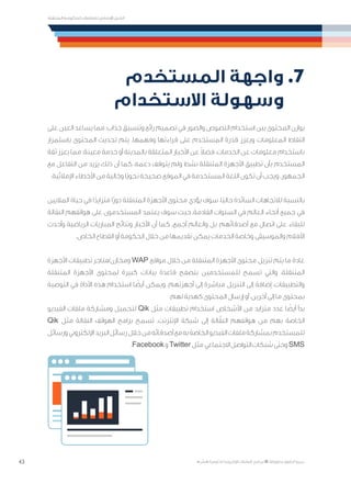 43
‫المتنقلة‬ ‫الحكومية‬ ‫للتعامالت‬ ‫اإلرشادي‬ ‫الدليل‬
.»‫ر‬ ِّ‫«يس‬ ‫احلكومية‬ ‫اإللكرتونية‬ ‫التعامالت‬ ‫لربنامج‬ © ‫حمفوظة‬ ‫احلقوق‬ ‫جميع‬
‫المستخدم‬ ‫واجهة‬ .7
‫االستخدام‬ ‫وسهولة‬ 	
‫على‬ ‫العين‬ ‫يساعد‬ ‫مما‬ ‫جذاب؛‬ ‫وتنسيق‬ ‫رائع‬ ‫تصميم‬ ‫في‬ ‫والصور‬ ‫النصوص‬ ‫استخدام‬ ‫بين‬ ‫المحتوى‬ ‫يوازن‬
‫باستمرار‬ ‫المحتوى‬ ‫تحديث‬ ‫يتم‬ .‫وفهمها‬ ‫قراءتها‬ ‫على‬ ‫المستخدم‬ ‫قدرة‬ ‫ويعزز‬ ‫المعلومات‬ ‫التقاط‬
‫ثقة‬ ‫يعزز‬ ‫مما‬ ‫معينة؛‬ ‫خدمة‬ ‫أو‬ ‫بالمدينة‬ ‫المتعلقة‬ ‫األخبار‬ ‫عن‬ ً‫ال‬‫فض‬ ،‫الخدمات‬ ‫عن‬ ‫معلومات‬ ‫باستخدام‬
‫مع‬ ‫التفاعل‬ ‫من‬ ‫يزيد‬ ‫ذلك‬ ‫أن‬ ‫كما‬ ،‫دعمه‬ ‫يتوقف‬ ‫ولم‬ ‫نشط‬ ‫المتنقلة‬ ‫األجهزة‬ ‫تطبيق‬ ‫بأن‬ ‫المستخدم‬
.‫اإلمالئية‬ ‫األخطاء‬ ‫من‬ ‫وخالية‬ ‫ًا‬‫ي‬‫نحو‬ ‫صحيحة‬ ‫الموقع‬ ‫في‬ ‫المستخدمة‬ ‫اللغة‬ ‫تكون‬ ‫أن‬ ‫ويجب‬ .‫الجمهور‬
‫الماليين‬ ‫حياة‬ ‫في‬ ‫ا‬ً‫متزايد‬ ‫ًا‬‫ر‬‫دو‬ ‫المتنقلة‬ ‫األجهزة‬ ‫محتوى‬ ‫يؤدي‬ ‫سوف‬ ،‫ًا‬‫ي‬‫حال‬ ‫السائدة‬ ‫لالتجاهات‬ ‫بالنسبة‬
‫النقالة‬ ‫هواتفهم‬ ‫على‬ ‫المستخدمون‬ ‫يعتمد‬ ‫سوف‬ ‫حيث‬ ،‫القادمة‬ ‫السنوات‬ ‫في‬ ‫العالم‬ ‫أنحاء‬ ‫جميع‬ ‫في‬
‫وأحدث‬ ‫الرياضية‬ ‫المباريات‬ ‫ونتائج‬ ‫األخبار‬ ‫أن‬ ‫كما‬ .‫أجمع‬ ‫والعالم‬ ‫بل‬ ،‫أصدقائهم‬ ‫مع‬ ‫اتصال‬ ‫على‬ ‫للبقاء‬
.‫الخاص‬ ‫القطاع‬ ‫أو‬ ‫الحكومة‬ ‫خالل‬ ‫من‬ ‫تقديمها‬ ‫يمكن‬ ‫الخدمات‬ ‫وخاصة‬ ‫والموسيقى‬ ‫األفالم‬
‫األجهزة‬ ‫تطبيقات‬ ‫ومخازن/متاجر‬ WAP ‫مواقع‬ ‫خالل‬ ‫من‬ ‫المتنقلة‬ ‫األجهزة‬ ‫محتوى‬ ‫تنزيل‬ ‫يتم‬ ‫ما‬ ‫عادة‬
‫المتنقلة‬ ‫األجهزة‬ ‫لمحتوى‬ ‫كبيرة‬ ‫بيانات‬ ‫قاعدة‬ ‫بتصفح‬ ‫للمستخدمين‬ ‫تسمح‬ ‫والتي‬ ،‫المتنقلة‬
‫التوصية‬ ‫في‬ ‫األداة‬ ‫هذه‬ ‫استخدام‬ ‫ا‬ ً‫أيض‬ ‫ويمكن‬ .‫أجهزتهم‬ ‫إلى‬ ‫مباشرة‬ ‫التنزيل‬ ‫إلى‬ ‫إضافة‬ ،‫والتطبيقات‬
.‫لهم‬ ‫كهدية‬ ‫المحتوى‬ ‫إرسال‬ ‫أو‬ ،‫آخرين‬ ‫إلى‬ ‫ما‬ ‫بمحتوى‬
‫الفيديو‬ ‫ملفات‬ ‫ومشاركة‬ ‫لتحميل‬ Qik ‫مثل‬ ‫تطبيقات‬ ‫استخدام‬ ‫األشخاص‬ ‫من‬ ‫متزايد‬ ‫عدد‬ ‫ا‬ ً‫أيض‬ ‫بدأ‬
Qik ‫مثل‬ ‫النقالة‬ ‫الهواتف‬ ‫برامج‬ ‫تسمح‬ .‫اإلنترنت‬ ‫شبكة‬ ‫إلى‬ ‫الة‬ّ‫النق‬ ‫هواتفهم‬ ‫من‬ ‫بهم‬ ‫الخاصة‬
‫ورسائل‬‫اإللكتروني‬‫البريد‬‫خالل رسائل‬‫من‬‫أصدقائه‬‫مع‬‫به‬‫الخاصة‬‫الفيديو‬‫ملفات‬‫بمشاركة‬‫للمستخدم‬
.Facebook ‫ و‬Twitter ‫االجتماعي مثل‬‫التواصل‬‫ وحتى شبكات‬SMS
 