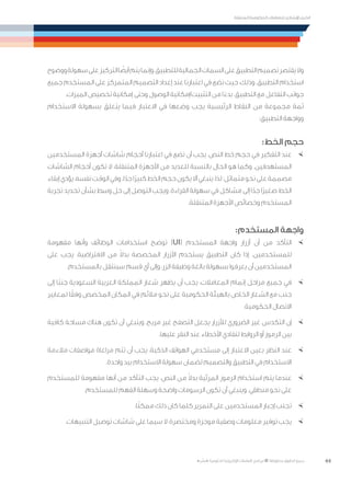 44
‫المتنقلة‬ ‫الحكومية‬ ‫للتعامالت‬ ‫اإلرشادي‬ ‫الدليل‬
.»‫ر‬ ِّ‫«يس‬ ‫احلكومية‬ ‫اإللكرتونية‬ ‫التعامالت‬ ‫لربنامج‬ © ‫حمفوظة‬ ‫احلقوق‬ ‫جميع‬
‫ووضوح‬‫سهولة‬‫على‬‫التركيز‬‫ا‬ ً‫أيض‬‫يتم‬‫وإنما‬،‫للتطبيق‬‫الجمالية‬‫السمات‬‫على‬‫التطبيق‬‫تصميم‬‫يقتصر‬‫وال‬
‫جميع‬ ‫المستخدم‬ ‫على‬ ‫المتمركز‬ ‫التصميم‬ ‫إعداد‬ ‫عند‬ ‫اعتبارنا‬ ‫في‬ ‫نضع‬ ‫حيث‬ ،‫وذلك‬ .‫التطبيق‬ ‫استخدام‬
.‫الميزات‬ ‫تخصيص‬ ‫إمكانية‬ ‫وحتى‬ ‫الوصول‬ ‫التثبيت/إمكانية‬ ‫من‬ ‫ا‬ً‫بدء‬ ،‫التطبيق‬ ‫مع‬ ‫التفاعل‬ ‫جوانب‬
‫االستخدام‬ ‫بسهولة‬ ‫يتعلق‬ ‫فيما‬ ‫االعتبار‬ ‫في‬ ‫وضعها‬ ‫يجب‬ ‫الرئيسية‬ ‫النقاط‬ ‫من‬ ‫مجموعة‬ ‫ثمة‬
:‫التطبيق‬ ‫وواجهة‬
:‫الخط‬ ‫حجم‬
×	‫المستخدمين‬ ‫أجهزة‬ ‫شاشات‬ ‫أحجام‬ ‫اعتبارنا‬ ‫في‬ ‫نضع‬ ‫أن‬ ‫يجب‬ ،‫النص‬ ‫خط‬ ‫حجم‬ ‫في‬ ‫التفكير‬ ‫عند‬
‫الشاشات‬ ‫أحجام‬ ‫تكون‬ ‫ال‬ ،‫المتنقلة‬ ‫األجهزة‬ ‫من‬ ‫للعديد‬ ‫بالنسبة‬ ‫الحال‬ ‫هو‬ ‫وكما‬ .‫المستهدفين‬
‫إبقاء‬‫يؤدي‬،‫نفسه‬‫الوقت‬‫وفي‬.‫ا‬ً‫جد‬‫ًا‬‫ر‬‫كبي‬‫الخط‬‫حجم‬‫يكون‬‫أال‬‫ينبغي‬،‫لذا‬‫متماثل؛‬‫نحو‬‫على‬‫مصممة‬
‫تجربة‬ ‫تحديد‬ ‫بشأن‬ ‫وسط‬ ‫حل‬ ‫إلى‬ ‫التوصل‬ ‫ويجب‬ .‫القراءة‬ ‫سهولة‬ ‫في‬ ‫مشاكل‬ ‫إلى‬ ‫ا‬ً‫جد‬ ‫ًا‬‫ر‬‫صغي‬ ‫الخط‬
.‫المتنقلة‬ ‫األجهزة‬ ‫وخصائص‬ ‫المستخدم‬
:‫المستخدم‬ ‫واجهة‬
×	‫مفهومة‬ ‫وأنها‬ ‫الوظائف‬ ‫استخدامات‬ ‫توضح‬ )UI( ‫المستخدم‬ ‫واجهة‬ ‫أزرار‬ ‫أن‬ ‫من‬ ‫التأكد‬
‫على‬ ‫يجب‬ ،‫االفتراضية‬ ‫من‬ ً‫ال‬‫بد‬ ‫المخصصة‬ ‫األزرار‬ ‫يستخدم‬ ‫التطبيق‬ ‫كان‬ ‫إذا‬ .‫للمستخدمين‬
.‫بالمستخدم‬ ‫سينتقل‬ ‫قسم‬ ‫أي‬ ‫وإلى‬ ،‫الزر‬ ‫وظيفة‬ ‫بالغة‬ ‫بسهولة‬ ‫يعرفوا‬ ‫أن‬ ‫المستخدمين‬
×	‫إلى‬ ‫ًا‬‫ب‬‫جن‬ ‫السعودية‬ ‫العربية‬ ‫المملكة‬ ‫شعار‬ ‫يظهر‬ ‫أن‬ ‫يجب‬ ،‫المعامالت‬ ‫إتمام‬ ‫مراحل‬ ‫جميع‬ ‫في‬
‫لمعايير‬ ‫ا‬ً‫وفق‬ ‫المخصص‬ ‫المكان‬ ‫في‬ ‫مالئم‬ ‫نحو‬ ‫على‬ ‫الحكومية‬ ‫بالهيئة‬ ‫الخاص‬ ‫الشعار‬ ‫مع‬ ‫جنب‬
.‫الحكومية‬ ‫االتصال‬
×	‫كافية‬ ‫مساحة‬ ‫هناك‬ ‫تكون‬ ‫أن‬ ‫وينبغي‬ .‫مريح‬ ‫غير‬ ‫التصفح‬ ‫يجعل‬ ‫لألزرار‬ ‫الضروري‬ ‫غير‬ ‫التكدس‬ ‫إن‬
.‫عليها‬ ‫النقر‬ ‫عند‬ ‫األخطاء‬ ‫لتفادي‬ ‫الروابط‬ ‫أو‬ ‫الرموز‬ ‫بين‬
×	‫مالءمة‬ ‫مواصفات‬ ‫مراعاة‬ ‫تتم‬ ‫أن‬ ‫يجب‬ ،‫الذكية‬ ‫الهواتف‬ ‫مستخدمي‬ ‫إلى‬ ‫االعتبار‬ ‫بعين‬ ‫النظر‬ ‫عند‬
.‫واحدة‬ ‫بيد‬ ‫االستخدام‬ ‫سهولة‬ ‫لضمان‬ ‫والتصميم‬ ‫التطبيق‬ ‫في‬ ‫االستخدام‬
×	‫للمستخدم‬ ‫مفهومة‬ ‫أنها‬ ‫من‬ ‫التأكد‬ ‫يجب‬ ،‫النص‬ ‫من‬ ً‫ال‬‫بد‬ ‫المرئية‬ ‫الرموز‬ ‫استخدام‬ ‫يتم‬ ‫عندما‬
.‫للمستخدم‬ ‫الفهم‬ ‫وسهلة‬ ‫واضحة‬ ‫الرسومات‬ ‫تكون‬ ‫أن‬ ‫وينبغي‬ .‫منطقي‬ ‫نحو‬ ‫على‬
×	.‫ا‬ً‫ن‬‫ممك‬ ‫ذلك‬ ‫كان‬ ‫كلما‬ ‫التمرير‬ ‫على‬ ‫المستخدمين‬ ‫إجبار‬ ‫تجنب‬
×	.‫التنبيهات‬ ‫توصيل‬ ‫شاشات‬ ‫على‬ ‫سيما‬ ‫ال‬ ،‫ومختصرة‬ ‫موجزة‬ ‫وصفية‬ ‫معلومات‬ ‫توفير‬ ‫يجب‬
 