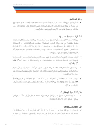 45
‫المتنقلة‬ ‫الحكومية‬ ‫للتعامالت‬ ‫اإلرشادي‬ ‫الدليل‬
.»‫ر‬ ِّ‫«يس‬ ‫احلكومية‬ ‫اإللكرتونية‬ ‫التعامالت‬ ‫لربنامج‬ © ‫حمفوظة‬ ‫احلقوق‬ ‫جميع‬
:‫الشاشة‬ ‫دقة‬
×	‫المحتوى‬ ‫وكمية‬ ‫المتنقلة‬ ‫األجهزة‬ ‫شاشة‬ ‫لحجم‬ ‫ا‬ً‫وفق‬ ‫بعناية‬ ‫الشاشة‬ ‫دقة‬ ‫خيار‬ ‫تعيين‬ ‫ينبغي‬
‫على‬ ‫أقل‬ ‫ومحتوى‬ ‫عالية‬ ‫دقة‬ ‫مستويات‬ ‫استخدام‬ ‫األفضل‬ ‫من‬ ،‫عامة‬ ‫بصفة‬ .‫عرضها‬ ‫سيتم‬ ‫التي‬
.‫الجهاز‬ ‫على‬ ‫للمستخدم‬ ‫أسهل‬ ‫تجربة‬ ‫توفير‬ ‫سبيل‬ ‫في‬ ‫الشاشة‬
:‫التطبيق‬ ‫حجم‬ ‫اعتبارات‬
×	‫مستويات‬ ‫إلى‬ ‫حجمها‬ ‫من‬ ‫الحد‬ ‫في‬ ‫بجدية‬ ‫النظر‬ ‫يجب‬ ،‫التطبيق‬ ‫في‬ ‫الرسومات‬ ‫استخدام‬ ‫حالة‬ ‫في‬
‫الرسومات‬ ‫أن‬ ‫من‬ ‫الرغم‬ ‫على‬ .‫البطارية‬ ‫واستخدام‬ ‫التنزيل‬ ‫مرات‬ ‫عدد‬ ‫في‬ ‫للتحكم‬ ‫معينة‬
‫األولوية‬ ‫تمثل‬ ‫واألداء‬ ‫الكفاءة‬ ‫مشكالت‬ ‫فإن‬ ،‫للمستخدم‬ ‫أفضل‬ ‫تجربة‬ ‫إلى‬ ‫تؤدي‬ ‫الجودة‬ ‫عالية‬
،‫البطيئة‬ ‫بالتطبيقات‬ ‫مقارنة‬ ‫مفضلة‬ ‫والسريعة‬ ‫المنظمة‬ ‫التطبيقات‬ ‫عد‬ُ‫ت‬ .‫التطبيق‬ ‫لمستخدمي‬
.‫الرسومات‬ ‫من‬ ‫كبير‬ ‫قدر‬ ‫على‬ ‫تحتوي‬ ‫والتي‬
×	‫ًا‬‫ب‬‫مناس‬ ‫األمر‬ ‫سيصبح‬ .‫ا‬ً‫جد‬ ‫ًا‬‫ر‬‫كبي‬ ‫التطبيق‬ ‫حجم‬ ‫يكون‬ ‫أال‬ ‫ينبغي‬ ،‫البطيئة‬ ‫التنزيل‬ ‫عمليات‬ ‫لتجنب‬
‫أو‬ Wi-Fi ‫كان‬ ً‫سواء‬ ‫االتصال‬ ‫من‬ ‫نوع‬ ‫أي‬ ‫باستخدام‬ ‫التطبيقات‬ ‫تنزيل‬ ‫استطاعوا‬ ‫إذا‬ ‫للمستخدمين‬
.‫إلخ‬ ،3G ‫أو‬ 2G
×	‫تقديم‬‫يمكن‬.‫ميغابايت‬ 15-12 ‫عن‬‫يزيد‬‫ال‬‫بما‬‫للتطبيق‬‫األساسي‬‫الحجم‬‫على‬‫الحفاظ‬‫األفضل‬‫من‬
‫غير‬ ‫االستخدام‬ ‫لتجنب‬ ‫وذلك‬ ،‫التطبيق‬ ‫داخل‬ ‫بيانات‬ ‫تنزيل‬ ‫أو‬ ‫إضافي‬ ‫ن‬ّ‫مكو‬ ‫هيئة‬ ‫في‬ ‫إضافية‬ ‫ميزات‬
.‫الجهاز‬ ‫لذاكرة‬ ‫المالئم‬
×	ALT( »‫«البديل‬ ‫النص‬ ‫خاصية‬ ‫استخدام‬ ‫ا‬ ً‫دائم‬ ‫يجب‬ ،‫التطبيقات‬ ‫داخل‬ ‫صورة‬ ‫استخدام‬ ‫حالة‬ ‫في‬
‫في‬ ‫مشاكل‬ ‫بسبب‬ ‫الصورة‬ ‫عرض‬ ‫فيها‬ ‫يمكن‬ ‫ال‬ ‫التي‬ ‫الحاالت‬ ‫في‬ ‫وصفية‬ ‫ميزة‬ ‫هذا‬ ّ‫ُعد‬‫ي‬‫وس‬ .)text
.‫ذلك‬ ‫إلى‬ ‫وما‬ ‫التنزيل‬
:‫البطارية‬ ‫تشغيل‬ ‫فترة‬
×	‫خلل‬ ‫أي‬ ‫سبب‬ُ‫ت‬ ‫أال‬ ‫ويجب‬ ،‫البطارية‬ ‫استهالك‬ ‫االعتبار‬ ‫في‬ ‫نضع‬ ‫أن‬ ‫يجب‬ ،‫التطبيق‬ ‫خصائص‬ ‫تحديد‬ ‫عند‬
.‫المتنقلة‬ ‫األجهزة‬ ‫بطارية‬ ‫تشغيل‬ ‫فترة‬ ‫في‬
:‫االستخدام‬ ‫شروط‬
×	‫اتفاقيات‬ ‫بوضوح‬ ‫حدد‬ُ‫ت‬ ‫والشروط‬ ‫لألحكام‬ ‫متاحة‬ ‫صفحة‬ ‫على‬ ‫التطبيقات‬ ‫تحتوي‬ ‫أن‬ ‫ينبغي‬
‫األحكام‬ ‫على‬ ‫الموافقة‬ ‫المستخدمين‬ ‫على‬ ‫ويجب‬ .‫االعتماد‬ ‫وبيانات‬ ‫الملكية‬ ‫وحقوق‬ ‫االستخدام‬
 