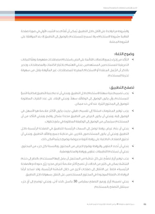 46
‫المتنقلة‬ ‫الحكومية‬ ‫للتعامالت‬ ‫اإلرشادي‬ ‫الدليل‬
.»‫ر‬ ِّ‫«يس‬ ‫احلكومية‬ ‫اإللكرتونية‬ ‫التعامالت‬ ‫لربنامج‬ © ‫حمفوظة‬ ‫احلقوق‬ ‫جميع‬
‫صفحة‬‫صورة‬‫في‬‫األولي‬‫التثبيت‬‫بعد‬‫م‬َّ‫قد‬ُ‫ت‬‫أن‬‫ُمكن‬‫ي‬.‫التطبيق‬‫داخل‬‫األقل‬‫على‬‫واحدة‬‫مرة‬‫والشروط‬
‫على‬ ‫الموافقة‬ ‫بعد‬ ‫إال‬ ‫التطبيق‬ ‫إلى‬ ‫بالوصول‬ ‫للمستخدم‬ ‫تسمح‬ ‫وال‬ ،»‫االستخدام‬ ‫«شروط‬ ‫اتفاقية‬
.‫المعلنة‬ ‫الشروط‬
:‫اللغة‬ ‫وضوح‬
×	‫للبيانات‬‫ا‬ً‫وفق‬.‫مفهومة‬‫مصطلحات‬‫باستخدام‬‫النص‬‫على‬‫القائمة‬‫االتصاالت‬‫جميع‬‫إجراء‬‫من‬‫التأكد‬
‫وجدير‬ .‫والمصطلحات‬ ‫الكلمات‬ ‫باختيار‬ ‫االهتمام‬ ‫ينبغي‬ ،‫المستهدفين‬ ‫للمستخدمين‬ ‫التعريفية‬
‫سهولة‬ ‫من‬ ‫يقلل‬ ‫المألوفة‬ ‫غير‬ ‫للمصطلحات‬ ‫المفرط‬ ‫االستخدام‬ ‫أو‬ ‫المعقدة‬ ‫ل‬ َ‫م‬ ُ‫الج‬ ‫أن‬ ‫بالذكر‬
.‫المستخدم‬ ‫تجربة‬
:‫التطبيق‬ ‫تصفح‬
×	‫التنبؤ‬‫إمكانية‬‫التطبيق‬‫بنية‬‫تدعم‬‫أن‬‫وينبغي‬.‫التطبيق‬‫داخل‬‫االستخدام‬‫سهلة‬‫بنية‬‫تصميم‬‫يجب‬
‫المطلوبة‬ ‫النقرات‬ ‫عدد‬ ‫على‬ ‫اإلبقاء‬ ‫وينبغي‬ .ً‫ال‬‫سه‬ ‫الوظائف‬ ‫إلى‬ ‫الوصول‬ ‫يكون‬ ‫وأن‬ ،‫للمستخدم‬
.‫ممكن‬ ‫حد‬ ‫أدنى‬ ‫عند‬ ‫راد‬ ُ‫الم‬ ‫المحتوى‬ ‫إلى‬ ‫للوصول‬
×	‫في‬ ‫األسهل‬ ‫هو‬ ‫مالءمة‬ ‫األكثر‬ ‫يكون‬ ‫بحيث‬ ،‫طبقي‬ ‫تقسيم‬ ‫إلى‬ ‫ا‬ً‫د‬‫استنا‬ ‫المعلومات‬ ‫توفير‬ ‫يجب‬
‫أن‬ ‫من‬ ‫التأكد‬ ‫وينبغي‬ ،‫واضح‬ ‫بشكل‬ ‫ا‬ً‫د‬‫محد‬ ‫التطبيق‬ ‫من‬ ‫الغرض‬ ‫يكون‬ ‫أن‬ ‫وينبغي‬ .‫إليه‬ ‫الوصول‬
.‫خطوات‬ ‫بضع‬ ‫في‬ ‫المطلوبة‬ ‫الوظيفة‬ ‫إلى‬ ‫الوصول‬ ‫من‬ ‫سيتمكن‬ ‫المستخدم‬
×	‫داخل‬ ‫الرئيسية‬ ‫الصفحة‬ ‫في‬ ‫للتطبيق‬ ‫الرئيسية‬ ‫السمات‬ ‫إلى‬ ‫توصل‬ ‫روابط‬ ‫عرض‬ ‫يتم‬ ‫أن‬ ‫ينبغي‬
‫أن‬ ‫وينبغي‬ .‫التطبيق‬ ‫وظائف‬ ‫جميع‬ ‫معاينة‬ ‫على‬ ‫قادرين‬ ‫المستخدمون‬ ‫يكون‬ ‫أن‬ ‫وينبغي‬ ،‫التطبيق‬
.‫ذلك‬ ‫أمكن‬ ‫حيثما‬ ‫بوضوح‬ ‫معروضة‬ ‫ثانوية‬ ‫روابط‬ ‫على‬ ‫الداخلية‬ ‫الصفحات‬ ‫تحتوي‬
×	،‫المحتوى‬ ‫من‬ ‫جزء‬ ‫لكل‬ ‫وبالنسبة‬ .‫المحتوى‬ ‫من‬ ‫الغرض‬ ‫بوضوح‬ ‫والروابط‬ ‫العناوين‬ ‫حدد‬ُ‫ت‬ ‫أن‬ ‫ينبغي‬
.‫ووصفية‬ ‫واضحة‬ ‫وروابط‬ ‫عناوين‬ ‫التطبيقات‬ ‫تستخدم‬ ‫أن‬ ‫ينبغي‬
×	‫حجم‬ ‫إلى‬ ‫بالنظر‬ .‫المستخدم‬ ‫إليها‬ ‫يصل‬ ‫أن‬ ‫المحتمل‬ ‫من‬ ‫شاشة‬ ‫كل‬ ‫على‬ ‫ح‬ُّ‫تصف‬ ‫أزرار‬ ‫توفير‬ ‫يجب‬
‫و»الصفحة‬ »‫«عودة‬ ‫ّي‬‫ر‬‫ز‬ ‫مجرد‬ ‫لعرض‬ ً‫مالءمة‬ ‫أكثر‬ ‫تصبح‬ ‫أن‬ ‫الحاالت‬ ‫من‬ ‫كثير‬ ‫في‬ ‫يمكن‬ ،‫الشاشة‬
‫ا‬ ً‫أيض‬ ‫تساعد‬ ‫وقد‬ .‫الرئيسية‬ ‫الشاشة‬ ‫خالل‬ ‫من‬ ‫أخرى‬ ‫صفحات‬ ‫إلى‬ ‫االنتقال‬ ‫عن‬ ً‫ال‬‫فض‬ ،»‫الرئيسية‬
.‫التطبيق‬ ‫داخل‬ ‫بسهولة‬ ‫التنقل‬ ‫على‬ ‫المستخدمين‬ ‫المحتوى‬ ‫في‬ ‫الموجودة‬ ‫الصلة‬ ‫ذات‬ ‫الروابط‬
×	‫جزء‬ ‫أي‬ ‫إلى‬ ‫توضيح‬ ‫وينبغي‬ .‫أدنى‬ ‫كحد‬ ‫بكسل‬ 30 ‫بمقياس‬ ‫التصفح‬ ‫ورموز‬ ‫أزرار‬ ‫تصميم‬ ‫ينبغي‬
.‫بالمستخدم‬ ‫التصفح‬ ‫سينتقل‬
 