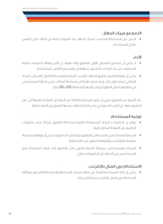 47
‫المتنقلة‬ ‫الحكومية‬ ‫للتعامالت‬ ‫اإلرشادي‬ ‫الدليل‬
.»‫ر‬ ِّ‫«يس‬ ‫احلكومية‬ ‫اإللكرتونية‬ ‫التعامالت‬ ‫لربنامج‬ © ‫حمفوظة‬ ‫احلقوق‬ ‫جميع‬
:‫الجهاز‬ ‫ميزات‬ ‫مع‬ ‫الدمج‬
×	‫تتضمن‬ ‫التي‬ ‫الحاالت‬ ‫في‬ ً‫خاصة‬ ،‫الضرورة‬ ‫عند‬ ‫الجهاز‬ ‫لميزات‬ ‫المناسب‬ ‫االستخدام‬ ‫على‬ ‫احرص‬
.‫المستخدم‬ ‫تفاعل‬
‫األداء‬
×	‫كثيفة‬ ‫العمليات‬ ‫وظائف‬ ‫تأخير‬ ‫إن‬ .ً‫ال‬‫طوي‬ ‫ا‬ً‫ت‬‫وق‬ ‫للتطبيق‬ ‫األولي‬ ‫التشغيل‬ ‫يستغرق‬ ‫أن‬ ‫ينبغي‬ ‫ال‬
.‫للمستخدم‬ ‫أفضل‬ ‫تجربة‬ ‫توفير‬ ‫في‬ ‫يساهم‬ ‫التشغيل‬ ‫بدء‬ ‫فترة‬ ‫بعد‬ ‫حتى‬ ‫المحتويات‬
×	‫كإعداد‬ ‫الالسلكي‬ ‫االتصال‬ ‫واستخدام‬ ‫المتاحة‬ ‫اإلنترنت‬ ‫التصاالت‬ ‫بتدقيق‬ ‫التطبيق‬ ‫يقوم‬ ‫أن‬ ‫ينبغي‬
‫المستخدمين‬ ‫إخطار‬ ‫ينبغي‬ ،‫البيانات‬ ‫استخدام‬ ‫في‬ ‫إفراط‬ ‫حدوث‬ ‫وعند‬ .‫ذلك‬ ‫توفر‬ ‫حيثما‬ ‫افتراضي‬
).‫إلخ‬ ،3G ‫و‬ 2G( ‫المتنقلة‬ ‫لألجهزة‬ ‫العريض‬ ‫النطاق‬ ‫اتصال‬ ‫توفر‬ ‫حالة‬ ‫في‬
‫غادر‬ ‫التي‬ ‫نفسها‬ ‫الصفحة‬ ‫إلى‬ ‫العودة‬ ‫على‬ ‫ًا‬‫ر‬‫قاد‬ ‫المستخدم‬ ‫يكون‬ ‫أن‬ ‫ينبغي‬ ،‫التطبيق‬ ‫من‬ ‫الخروج‬ ‫عند‬
.‫ذاتها‬ ‫الصفحة‬ ‫إلى‬ ‫للوصول‬ ‫نفسها‬ ‫الخطوات‬ ‫اتباع‬ ‫تجنب‬ ‫وينبغي‬ .‫ذلك‬ ‫أمكن‬ ‫إن‬ - ‫منها‬ ‫التطبيق‬
:‫المستخدم‬ ‫توجيه‬
×	‫معلومات‬ ‫عرض‬ ‫وعدم‬ .‫التطبيق‬ ‫استخدام‬ ‫لكيفية‬ ‫المستخدم‬ ‫إلرشاد‬ »‫«تعليمات‬ ‫زر‬ ‫توفير‬
.‫إليها‬ ‫المنتقل‬ ‫الصفحة‬ ‫على‬ ‫التطبيق‬
×	‫المستخدم‬‫يقوم‬‫أن‬‫ينبغي‬.‫ًا‬‫ي‬‫ضرور‬‫ذلك‬‫كان‬‫حيثما‬‫التطبيق‬‫داخل‬‫بالبحث‬‫للمستخدمين‬‫السماح‬
.‫دقيقة‬ ‫نتائج‬ ‫على‬ ‫للحصول‬ ‫وتقليلها‬ ‫البحث‬ ‫نتائج‬ ‫بتصفية‬
×	‫لمنع‬ ‫المعالجة‬ ‫فترات‬ ‫أثناء‬ ‫التطبيق‬ ‫داخل‬ ‫الجاري‬ ‫النشاط‬ ‫بمعرفة‬ ‫للمستخدمين‬ ‫السماح‬
.‫تعطل‬ ‫قد‬ ‫التطبيق‬ ‫بأن‬ ‫االعتقاد‬ ‫من‬ ‫المستخدمين‬
:‫باإلنترنت‬ ‫اتصال‬ ‫دون‬ ‫االستخدام‬
×	‫لوظائف‬ ‫المحتوى‬ ‫استخدام‬ ‫أو‬ ‫االستخدام‬ ‫جلسات‬ ‫حفظ‬ ‫على‬ ‫القدرة‬ ‫للمستخدم‬ ‫تتاح‬ ‫أن‬ ‫ينبغي‬
.‫ذلك‬ ‫أمكن‬ ‫حيثما‬ ‫باإلنترنت‬ ‫اتصال‬ ‫دون‬ ‫االستخدام‬
 