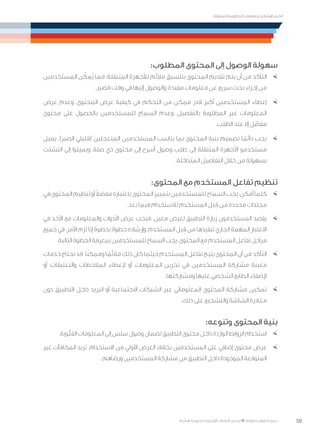 50
‫المتنقلة‬ ‫الحكومية‬ ‫للتعامالت‬ ‫اإلرشادي‬ ‫الدليل‬
.»‫ر‬ ِّ‫«يس‬ ‫احلكومية‬ ‫اإللكرتونية‬ ‫التعامالت‬ ‫لربنامج‬ © ‫حمفوظة‬ ‫احلقوق‬ ‫جميع‬
:‫المطلوب‬ ‫المحتوى‬ ‫إلى‬ ‫الوصول‬ ‫سهولة‬
×	‫المستخدمين‬ ‫ن‬ ّ‫ُمك‬‫ي‬ ‫مما‬ ‫المتنقلة؛‬ ‫لألجهزة‬ ‫مالئم‬ ‫بتنسيق‬ ‫المحتوى‬ ‫تقديم‬ ‫يتم‬ ‫أن‬ ‫من‬ ‫التأكد‬
.‫قصير‬ ‫وقت‬ ‫في‬ ‫إليها‬ ‫والوصول‬ ،‫مفيدة‬ ‫معلومات‬ ‫عن‬ ‫سريع‬ ‫بحث‬ ‫إجراء‬ ‫من‬
×	‫عرض‬ ‫وعدم‬ ،‫المحتوى‬ ‫عرض‬ ‫كيفية‬ ‫في‬ ‫التحكم‬ ‫من‬ ‫ممكن‬ ‫قدر‬ ‫أكبر‬ ‫المستخدمين‬ ‫إعطاء‬
‫محتوى‬ ‫على‬ ‫بالحصول‬ ‫للمستخدمين‬ ‫السماح‬ ‫وعدم‬ ،‫بالتفصيل‬ ‫المطلوبة‬ ‫غير‬ ‫المعلومات‬
.‫الطلب‬ ‫عند‬ ‫إال‬ ‫ل‬ ّ‫مفص‬
×	‫يميل‬ .)‫الصبر‬ ‫(قليلي‬ ‫المتعجلين‬ ‫المستخدمين‬ ‫يناسب‬ ‫بما‬ ‫المحتوى‬ ‫بنية‬ ‫تصميم‬ ‫ا‬ ً‫دائم‬ ‫يجب‬
‫التشتت‬ ‫إلى‬ ‫ويميلوا‬ ،‫صلة‬ ‫ذي‬ ‫محتوى‬ ‫إلى‬ ‫أسرع‬ ‫وصول‬ ‫طلب‬ ‫إلى‬ ‫المتنقلة‬ ‫األجهزة‬ ‫مستخدمو‬
.‫المتداخلة‬ ‫التفاصيل‬ ‫خالل‬ ‫من‬ ‫بسهولة‬
:‫المحتوى‬ ‫مع‬ ‫المستخدم‬ ‫تفاعل‬ ‫تنظيم‬
×	‫في‬‫المحتوى‬‫تنظيم‬‫أو‬ ً‫ال‬‫مفض‬‫باعتباره‬‫المحتوى‬‫بتمييز‬‫للمستخدمين‬‫السماح‬‫يجب‬،‫أمكن‬‫كلما‬
.‫بعد‬ ‫فيما‬ ‫لالستخدام‬ ‫المستخدم‬ ‫بل‬ ِ‫ق‬ ‫من‬ ‫محددة‬ ‫مجلدات‬
×	‫في‬ ‫األخذ‬ ‫مع‬ ‫والمعلومات‬ ‫األدوات‬ ‫عرض‬ ‫فيجب‬ .‫معين‬ ‫لغرض‬ ‫التطبيق‬ ‫زيارة‬ ‫المستخدمون‬ ‫يقصد‬
‫جميع‬ ‫في‬ .‫األمر‬ ‫لزم‬ ‫إذا‬ ‫بخطوة‬ ‫خطوة‬ ‫وإرشاده‬ ،‫المستخدم‬ ‫بل‬ ِ‫ق‬ ‫من‬ ‫تنفيذها‬ ‫الجاري‬ ‫المهمة‬ ‫االعتبار‬
.‫التالية‬ ‫الخطوة‬ ‫بمعرفة‬ ‫للمستخدمين‬ ‫السماح‬ ‫يجب‬ ،‫المحتوى‬ ‫مع‬ ‫المستخدم‬ ‫تفاعل‬ ‫مراحل‬
×	‫خدمات‬‫تحتاج‬‫قد‬.‫ا‬ً‫ن‬‫وممك‬‫ا‬ ً‫مالئم‬‫ذلك‬‫كان‬‫حيثما‬‫المستخدم‬‫تفاعل‬‫يتيح‬‫المحتوى‬‫أن‬‫من‬‫التأكد‬
‫أو‬ ،‫والتعليقات‬ ‫المالحظات‬ ‫إلعطاء‬ ‫أو‬ ،‫المعلومات‬ ‫تخزين‬ ‫في‬ ‫المستخدمين‬ ‫مشاركة‬ ‫معينة‬
.‫ومشاركتها‬ ‫عليها‬ ‫الشخصي‬ ‫الطابع‬ ‫إلضفاء‬
×	‫دون‬ ‫التطبيق‬ ‫داخل‬ ‫البريد‬ ‫أو‬ ‫االجتماعية‬ ‫الشبكات‬ ‫عبر‬ ‫المعلوماتي‬ ‫المحتوى‬ ‫مشاركة‬ ‫تمكين‬
.‫ذلك‬ ‫على‬ ‫والتشجيع‬ ‫الشاشة‬ ‫مغادرة‬
:‫وتنوعه‬ ‫المحتوى‬ ‫بنية‬
×	.‫الفئوية‬ ‫المعلومات‬ ‫إلى‬ ‫سلس‬ ‫وصول‬ ‫لضمان‬ ‫التطبيق‬ ‫محتوى‬ ‫داخل‬ ‫الواردة‬ ‫الروابط‬ ‫استخدام‬
×	‫غير‬ ‫المكافآت‬ ‫تزيد‬ .‫االستخدام‬ ‫من‬ ‫األولي‬ ‫الغرض‬ ‫بخالف‬ ‫المستخدمين‬ ‫على‬ ‫إضافي‬ ‫محتوى‬ ‫عرض‬
.‫ورضاهم‬ ‫المستخدمين‬ ‫مشاركة‬ ‫من‬ ‫التطبيق‬ ‫داخل‬ ‫الموجودة‬ ‫المتوقعة‬
 