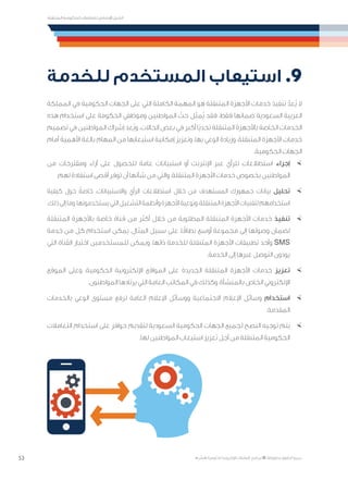 53
‫المتنقلة‬ ‫الحكومية‬ ‫للتعامالت‬ ‫اإلرشادي‬ ‫الدليل‬
.»‫ر‬ ِّ‫«يس‬ ‫احلكومية‬ ‫اإللكرتونية‬ ‫التعامالت‬ ‫لربنامج‬ © ‫حمفوظة‬ ‫احلقوق‬ ‫جميع‬
‫للخدمة‬ ‫المستخدم‬ ‫استيعاب‬ .9
‫المملكة‬ ‫في‬ ‫الحكومية‬ ‫الجهات‬ ‫على‬ ‫التي‬ ‫الكاملة‬ ‫المهمة‬ ‫هو‬ ‫المتنقلة‬ ‫األجهزة‬ ‫خدمات‬ ‫تنفيذ‬ ّ‫ُعد‬‫ي‬ ‫ال‬
‫هذه‬ ‫استخدام‬ ‫على‬ ‫الحكومة‬ ‫وموظفي‬ ‫المواطنين‬ ّ‫حث‬ ‫ُمثل‬‫ي‬ ‫فقد‬ ،‫فقط‬ ‫ضمانها‬ ‫السعودية‬ ‫العربية‬
‫تصميم‬ ‫في‬ ‫المواطنين‬ ‫إشراك‬ ‫ُعد‬‫ي‬‫و‬ .‫الحاالت‬ ‫بعض‬ ‫في‬ ‫أكبر‬ ‫ًا‬‫ي‬‫تحد‬ ‫المتنقلة‬ ‫باألجهزة‬ ‫الخاصة‬ ‫الخدمات‬
‫أمام‬ ‫األهمية‬ ‫بالغة‬ ‫المهام‬ ‫من‬ ‫استيعابها‬ ‫إمكانية‬ ‫وتعزيز‬ ،‫بها‬ ‫الوعي‬ ‫وزيادة‬ ،‫المتنقلة‬ ‫األجهزة‬ ‫خدمات‬
.‫الحكومية‬ ‫الجهات‬
×	‫من‬ ‫ومقترحات‬ ‫آراء‬ ‫على‬ ‫للحصول‬ ‫عامة‬ ‫استبيانات‬ ‫أو‬ ‫اإلنترنت‬ ‫عبر‬ ‫للرأي‬ ‫استطالعات‬ ‫إجراء‬
.‫لهم‬ ‫استفادة‬ ‫أقصى‬ ‫توفر‬ ‫أن‬ ‫شأنها‬ ‫من‬ ‫والتي‬ ،‫المتنقلة‬ ‫األجهزة‬ ‫خدمات‬ ‫بخصوص‬ ‫المواطنين‬
×	‫كيفية‬ ‫حول‬ ً‫خاصة‬ ،‫واالستبيانات‬ ‫الرأي‬ ‫استطالعات‬ ‫خالل‬ ‫من‬ ‫المستهدف‬ ‫جمهورك‬ ‫بيانات‬ ‫تحليل‬
.‫ذلك‬‫إلى‬‫وما‬،‫يستخدمونها‬‫التي‬‫التشغيل‬‫وأنظمة‬‫األجهزة‬‫ونوعية‬،‫المتنقلة‬‫األجهزة‬‫لتقنيات‬‫استخدامهم‬
×	‫المتنقلة‬ ‫باألجهزة‬ ‫خاصة‬ ‫قناة‬ ‫من‬ ‫أكثر‬ ‫خالل‬ ‫من‬ ‫المطلوبة‬ ‫المتنقلة‬ ‫األجهزة‬ ‫خدمات‬ ‫تنفيذ‬
‫خدمة‬ ‫من‬ ‫كل‬ ‫استخدام‬ ‫يمكن‬ ،‫المثال‬ ‫سبيل‬ ‫على‬ ،‫ا‬ً‫نطاق‬ ‫أوسع‬ ‫مجموعة‬ ‫إلى‬ ‫وصولها‬ ‫لضمان‬
‫التي‬ ‫القناة‬ ‫اختيار‬ ‫للمستخدمين‬ ‫ويمكن‬ ،‫ذاتها‬ ‫للخدمة‬ ‫المتنقلة‬ ‫األجهزة‬ ‫تطبيقات‬ ‫وأحد‬ SMS
.‫الخدمة‬ ‫إلى‬ ‫عبرها‬ ‫التوصل‬ ‫يودون‬
×	‫الموقع‬ ‫وعلى‬ ،‫الحكومية‬ ‫اإللكترونية‬ ‫المواقع‬ ‫على‬ ‫الجديدة‬ ‫المتنقلة‬ ‫األجهزة‬ ‫خدمات‬ ‫تعزيز‬
.‫المواطنون‬ ‫يرتادها‬ ‫التي‬ ‫العامة‬ ‫المكاتب‬ ‫في‬ ‫وكذلك‬ ،‫بالمنشأة‬ ‫الخاص‬ ‫اإللكتروني‬
×	‫بالخدمات‬ ‫الوعي‬ ‫مستوى‬ ‫لرفع‬ ‫العامة‬ ‫اإلعالم‬ ‫ووسائل‬ ‫االجتماعية‬ ‫اإلعالم‬ ‫وسائل‬ ‫استخدام‬
.‫المقدمة‬
×	‫التعامالت‬ ‫استخدام‬ ‫على‬ ‫حوافز‬ ‫لتقديم‬ ‫السعودية‬ ‫الحكومية‬ ‫الجهات‬ ‫لجميع‬ ‫النصح‬ ‫توجيه‬ ‫يتم‬
.‫لها‬ ‫المواطنين‬ ‫استيعاب‬ ‫تعزيز‬ ‫أجل‬ ‫من‬ ‫المتنقلة‬ ‫الحكومية‬
 