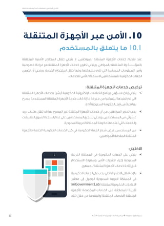 55
‫المتنقلة‬ ‫الحكومية‬ ‫للتعامالت‬ ‫اإلرشادي‬ ‫الدليل‬
.»‫ر‬ ِّ‫«يس‬ ‫احلكومية‬ ‫اإللكرتونية‬ ‫التعامالت‬ ‫لربنامج‬ © ‫حمفوظة‬ ‫احلقوق‬ ‫جميع‬
‫المتنقلة‬ ‫األجهزة‬ ‫عبر‬ ‫األمن‬ .10
‫بالمستخدم‬ ‫يتعلق‬ ‫ما‬ 10.1
‫المتعلقة‬ ‫األمنية‬ ‫المخاطر‬ ‫إغفال‬ ‫ينبغي‬ ‫ال‬ ،‫للمواطنين‬ ‫المتنقلة‬ ‫األجهزة‬ ‫خدمات‬ ‫تقديم‬ ‫عند‬
‫خصوصية‬ ‫مراعاة‬ ‫مع‬ ‫المتنقلة‬ ‫األجهزة‬ ‫خدمات‬ ‫تطوير‬ ‫وينبغي‬ .‫بالمواطن‬ ‫المتعلقة‬ ‫وال‬ ‫بالمؤسسة‬
‫تضمن‬ ‫أن‬ ‫وينبغي‬ .‫الخدمة‬ ‫استخدام‬ ‫خالل‬ ‫وبثها‬ ‫مشاركتها‬ ‫تتم‬ ‫التي‬ ‫الحساسة‬ ‫المعلومات‬ ‫وأمن‬
.‫للخدمات‬ ‫اآلمن‬ ‫االستخدام‬ ‫للمستخدمين‬ ‫الحكومية‬ ‫الجهات‬
:‫المتنقلة‬ ‫األجهزة‬ ‫خدمات‬ ‫ترخيص‬
×	‫المتنقلة‬ ‫األجهزة‬ ‫بخدمات‬ )‫ر‬ ِّ‫(يس‬ ‫الحكومية‬ ‫اإللكترونية‬ ‫التعامالت‬ ‫برنامج‬ ‫مسؤولي‬ ‫إبالغ‬ ‫ينبغي‬
‫مصرح‬ ‫المستخدمة‬ ‫المتنقلة‬ ‫األجهزة‬ ‫خدمة‬ ‫كانت‬ ‫إذا‬ ‫ما‬ ‫معرفة‬ ‫من‬ ‫ليتمكنوا‬ ‫تنفيذها‬ ‫تم‬ ‫التي‬
.‫ال‬ ‫أم‬ ‫السعودية‬ ‫الحكومة‬ ‫بل‬ ِ‫ق‬ ‫من‬ ً‫ال‬‫فع‬ ‫بها‬
×	‫بريد‬ ‫طلبات‬ ‫تنقل‬ ‫قد‬ ‫بها‬ ‫المصرح‬ ‫غير‬ ‫المتنقلة‬ ‫األجهزة‬ ‫خدمات‬ ‫أن‬ ‫من‬ ‫المواطنين‬ ‫تحذير‬ ‫يجب‬
‫التطبيقات‬ ‫سوى‬ ‫استخدام‬ ‫عدم‬ ‫على‬ ‫المستخدمين‬ ‫تشجيع‬ ‫وينبغي‬ .‫المستخدمين‬ ‫من‬ ‫عشوائي‬
.‫السعودية‬ ‫العربية‬ ‫المملكة‬ ‫حكومة‬ ‫تعتمدها‬ ‫التي‬ ‫والخدمات‬
×	‫باألجهزة‬ ‫الخاصة‬ ‫الحكومية‬ ‫الخدمات‬ ‫كل‬ ‫في‬ ‫الحكومية‬ ‫الجهة‬ ‫شعار‬ ‫عرض‬ ‫المستحسن‬ ‫من‬
.‫للمواطنين‬ ‫المقدمة‬ ‫المتنقلة‬
:‫االختبار‬
×	‫العربية‬ ‫المملكة‬ ‫في‬ ‫الحكومية‬ ‫الجهات‬ ‫على‬ ‫ينبغي‬
‫االستخدام‬ ‫وسهولة‬ ‫األمن‬ ‫اختبارات‬ ‫إجراء‬ ‫السعودية‬
.‫للجمهور‬ ‫المتنقلة‬ ‫األجهزة‬ ‫خدمات‬ ‫إتاحة‬ ‫قبل‬
×	‫الحكومية‬‫الجهات‬‫على‬‫يجب‬،‫الداخلي‬‫االختبار‬‫إلى‬‫باإلضافة‬
‫مختبر‬ ‫إلى‬ ‫الوصول‬ ‫السعودية‬ ‫العربية‬ ‫المملكة‬ ‫في‬
)mGovernment Lab( ‫المتنقلة‬ ‫الحكومية‬ ‫التعامالت‬
‫لألجهزة‬ ‫المخصصة‬ ‫الخدمات‬ ‫على‬ ‫للمصادقة‬ )‫ًا‬‫ب‬‫(قري‬
‫تلك‬ ‫خالل‬ ‫من‬ ‫والمقدمة‬ )‫المتنقلة‬ ‫(الخدمات‬ ‫المتنقلة‬
 