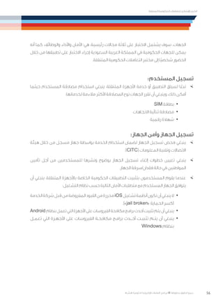 56
‫المتنقلة‬ ‫الحكومية‬ ‫للتعامالت‬ ‫اإلرشادي‬ ‫الدليل‬
.»‫ر‬ ِّ‫«يس‬ ‫احلكومية‬ ‫اإللكرتونية‬ ‫التعامالت‬ ‫لربنامج‬ © ‫حمفوظة‬ ‫احلقوق‬ ‫جميع‬
‫أنه‬ ‫كما‬ .‫والوظائف‬ ‫واألداء‬ ‫األمان‬ :‫هي‬ ،‫رئيسية‬ ‫مجاالت‬ ‫ثالثة‬ ‫على‬ ‫االختبار‬ ‫يشتمل‬ ‫سوف‬ .‫الجهات‬
‫خالل‬ ‫من‬ ‫تطبيقها‬ ‫على‬ ‫االختبار‬ ‫إجراء‬ ‫السعودية‬ ‫العربية‬ ‫المملكة‬ ‫في‬ ‫الحكومية‬ ‫للجهات‬ ‫يمكن‬
.‫المتنقلة‬ ‫الحكومية‬ ‫التعامالت‬ ‫مختبر‬ ‫إلى‬ ‫ًا‬‫ي‬‫شخص‬ ‫الحضور‬
:‫المستخدم‬ ‫تسجيل‬
×	‫حيثما‬ ‫المستخدم‬ ‫مصادقة‬ ‫استخدام‬ ‫ينبغي‬ ،‫المتنقلة‬ ‫األجهزة‬ ‫خدمة‬ ‫أو‬ ‫التطبيق‬ ‫لسياق‬ ‫ا‬ً‫تبع‬
:‫لخدماتها‬ ‫مالءمة‬ ‫األكثر‬ ‫المصادقة‬ ‫نوع‬ ‫الجهات‬ ‫تقرر‬ ‫أن‬ ‫وينبغي‬ .‫ذلك‬ ‫أمكن‬
· 	SIM ‫بطاقة‬
· 	‫االتجاهات‬ ‫ثنائية‬ ‫مصادقة‬
· 	‫رقمية‬ ‫شهادة‬
:‫الجهاز‬ ‫وأمن‬ ‫الجهاز‬ ‫تسجيل‬
×	‫هيئة‬ ‫خالل‬ ‫من‬ ‫مسجل‬ ‫جهاز‬ ‫بواسطة‬ ‫الخدمة‬ ‫استخدام‬ ‫لضمان‬ ‫الجهاز‬ ‫تسجيل‬ ‫فحص‬ ‫ينبغي‬
.)CITC( ‫المعلومات‬ ‫وتقنية‬ ‫االتصاالت‬
×	‫تأمين‬ ‫أجل‬ ‫من‬ ‫للمستخدمين‬ ‫ونشرها‬ ‫بوضوح‬ ‫الجهاز‬ ‫تسجيل‬ ‫إلغاء‬ ‫خطوات‬ ‫تعيين‬ ‫ينبغي‬
.‫الجهاز‬ ‫فقدان/سرقة‬ ‫حالة‬ ‫في‬ ‫المواطنين‬
×	‫أن‬ ‫ينبغي‬ ،‫المتنقلة‬ ‫باألجهزة‬ ‫الخاصة‬ ‫الحكومية‬ ‫التطبيقات‬ ‫بتثبيت‬ ‫المستخدمون‬ ‫يقوم‬ ‫عندما‬
:‫التشغيل‬ ‫نظام‬ ‫حسب‬ ‫التالية‬ ‫األمان‬ ‫متطلبات‬ ‫مع‬ ‫المستخدم‬ ‫الجهاز‬ ‫يتوافق‬
· 	‫الخدمة‬‫شركة‬‫بل‬ ِ‫ق‬‫من‬‫المفروضة‬‫القيود‬‫من‬‫محررة‬iOS‫تشغيل‬‫أنظمة‬‫تكون‬‫أن‬‫ينبغي‬‫ال‬
.)»jail broken« ‫الحماية‬ ‫(كسر‬
· 	Android‫بنظام‬‫تعمل‬‫التي‬‫األجهزة‬‫على‬‫الفيروسات‬‫مكافحة‬‫برامج‬‫أحدث‬‫تثبيت‬‫يتم‬‫أن‬‫ينبغي‬
· 	‫تعمـل‬ ‫التي‬ ‫األجهـزة‬ ‫على‬ ‫الفيروسات‬ ‫مكافحـة‬ ‫برامج‬ ‫أحــدث‬ ‫تثبيـت‬ ‫يتـم‬ ‫أن‬ ‫ينبغي‬
Windows ‫بنظام‬
 