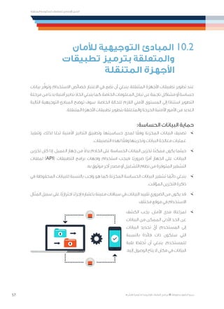 57
‫المتنقلة‬ ‫الحكومية‬ ‫للتعامالت‬ ‫اإلرشادي‬ ‫الدليل‬
.»‫ر‬ ِّ‫«يس‬ ‫احلكومية‬ ‫اإللكرتونية‬ ‫التعامالت‬ ‫لربنامج‬ © ‫حمفوظة‬ ‫احلقوق‬ ‫جميع‬
‫لألمان‬ ‫التوجيهية‬ ‫المبادئ‬ 10.2
‫تطبيقات‬ ‫بترميز‬ ‫والمتعلقة‬
‫المتنقلة‬ ‫األجهزة‬
‫بيانات‬ ‫ر‬ُّ‫وتوف‬ ‫االستخدام‬ ‫خصائص‬ ‫االعتبار‬ ‫في‬ ‫نضع‬ ‫أن‬ ‫ينبغي‬ ،‫المتنقلة‬ ‫األجهزة‬ ‫تطبيقات‬ ‫تطوير‬ ‫عند‬
‫مرحلة‬‫من‬‫ا‬ً‫بدء‬‫أمنية‬‫تدابير‬‫اتخاذ‬‫ينبغي‬‫كما‬،‫الخاصة‬‫المعلومات‬‫تبادل‬‫عن‬‫ناجمة‬‫مشاكل‬‫أو‬‫حساسة‬
‫التالية‬ ‫التوجيهية‬ ‫المبادئ‬ ‫توضح‬ ‫سوف‬ .‫الخاصة‬ ‫للحالة‬ ‫الالزم‬ ‫األمني‬ ‫المستوى‬ ‫إلى‬ ‫ا‬ً‫د‬‫استنا‬ ‫التطوير‬
.‫المتنقلة‬ ‫األجهزة‬ ‫تطبيقات‬ ‫بتطوير‬ ‫والمتعلقة‬ ‫الحرجة‬ ‫األمنية‬ ‫األمور‬ ‫من‬ ‫العديد‬
:‫الحساسة‬ ‫البيانات‬ ‫حماية‬
×	‫وتنفيذ‬ .‫لذلك‬ ‫ا‬ً‫تبع‬ ‫األمنية‬ ‫التدابير‬ ‫وتطبيق‬ ،‫حساسيتها‬ ‫لمدى‬ ‫ا‬ً‫وفق‬ ‫المخزنة‬ ‫البيانات‬ ‫تصنيف‬
.‫التصنيفات‬ ‫لهذه‬ ‫ا‬ً‫وفق‬ ‫وتخزينها‬ ‫البيانات‬ ‫معالجة‬ ‫عمليات‬
×	‫تخزين‬ ‫كان‬ ‫إذا‬ .‫العميل‬ ‫جهاز‬ ‫من‬ ً‫ال‬‫بد‬ ‫الخادم‬ ‫على‬ ‫الحساسة‬ ‫البيانات‬ ‫تخزين‬ ،‫ا‬ً‫ن‬‫ممك‬ ‫يكون‬ ‫حيثما‬
‫لملفات‬ )API( ‫التطبيقات‬ ‫برامج‬ ‫واجهات‬ ‫استخدام‬ ‫فيجب‬ ،‫ًا‬‫ي‬‫ضرور‬ ‫ًا‬‫ر‬‫أم‬ ‫الجهاز‬ ‫على‬ ‫البيانات‬
.‫به‬ ‫موثوق‬ ‫آخر‬ ‫مصدر‬ ‫أو‬ ‫التشغيل‬ ‫نظام‬ ‫من‬ ‫المتوفرة‬ ‫التشفير‬
×	‫في‬ ‫المحفوظة‬ ‫للبيانات‬ ‫بالنسبة‬ ‫واجب‬ ‫هو‬ ‫كما‬ ‫المخزنة‬ ‫الحساسة‬ ‫البيانات‬ ‫تشفير‬ ‫ا‬ ً‫دائم‬ ‫ينبغي‬
.‫المؤقت‬ ‫التخزين‬ ‫ذاكرة‬
×	‫المثال‬ ‫سبيل‬ ‫على‬ ،‫ًا‬‫ي‬‫احتراز‬ ً‫إجراء‬ ‫باعتباره‬ ‫معينة‬ ‫سياقات‬ ‫في‬ ‫البيانات‬ ‫تقييد‬ ‫الضروري‬ ‫من‬ ‫يكون‬ ‫قد‬
.‫مختلف‬ ‫موقع‬ ‫في‬ ‫االستخدام‬
×	‫الكشف‬ ‫يجب‬ ،‫األمان‬ ‫مدى‬ ‫لمراعاة‬
‫البيانات‬ ‫من‬ ‫الممكن‬ ‫األدنى‬ ‫الحد‬ ‫عن‬
‫البيانات‬ ‫تحديد‬ ْ‫أي‬ ،‫المستخدم‬ ‫إلى‬
‫بالنسبة‬ ‫فائدة‬ ‫ذات‬ ‫ستكون‬ ‫التي‬
‫بقية‬ ‫حفظ‬ُ‫ت‬ ‫أن‬ ‫ينبغي‬ .‫للمستخدم‬
.‫إليه‬ ‫الوصول‬ ‫يتاح‬ ‫ال‬ ‫مكان‬ ‫في‬ ‫البيانات‬
 