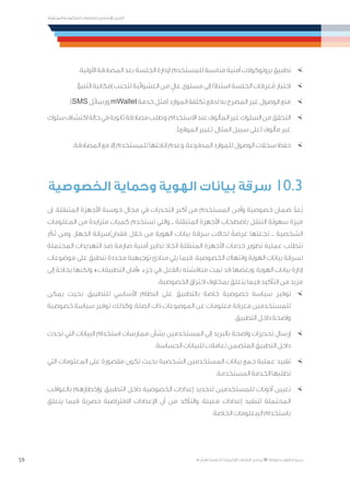 59
‫المتنقلة‬ ‫الحكومية‬ ‫للتعامالت‬ ‫اإلرشادي‬ ‫الدليل‬
.»‫ر‬ ِّ‫«يس‬ ‫احلكومية‬ ‫اإللكرتونية‬ ‫التعامالت‬ ‫لربنامج‬ © ‫حمفوظة‬ ‫احلقوق‬ ‫جميع‬
×	.‫األولية‬ ‫المصادقة‬ ‫بعد‬ ‫الجلسة‬ ‫إلدارة‬ ‫للمستخدم‬ ‫مناسبة‬ ‫أمنية‬ ‫بروتوكوالت‬ ‫تطبيق‬
×	.‫التنبؤ‬ ‫إمكانية‬ ‫لتجنب‬ ‫العشوائية‬ ‫من‬ ٍ‫عال‬ ‫مستوى‬ ‫إلى‬ ‫ا‬ً‫د‬‫استنا‬ ‫الجلسة‬ ‫عرفات‬ُ‫م‬ ‫اختيار‬
×	.)SMS ‫ورسائل‬ mWallet ‫خدمة‬ ‫(مثل‬ ‫الموارد‬ ‫تكلفة‬ ‫لدفع‬ ‫به‬ ‫المصرح‬ ‫غير‬ ‫الوصول‬ ‫منع‬
×	‫سلوك‬‫اكتشاف‬‫حالة‬‫في‬‫ثانوية‬‫مصادقة‬‫وطلب‬،‫االستخدام‬‫عند‬‫المألوف‬‫غير‬‫السلوك‬‫من‬‫التحقق‬
.)‫الموقع‬ ‫تغيير‬ ،‫المثال‬ ‫سبيل‬ ‫(على‬ ‫مألوف‬ ‫غير‬
×	.‫المصادقة‬ ‫مع‬ ‫إال‬ ‫للمستخدم‬ ‫إتاحتها‬ ‫وعدم‬ ،‫المدفوعة‬ ‫للموارد‬ ‫الوصول‬ ‫سجالت‬ ‫حفظ‬
‫الخصوصية‬ ‫وحماية‬ ‫الهوية‬ ‫بيانات‬ ‫سرقة‬ 10.3
‫إن‬ .‫المتنقلة‬ ‫األجهزة‬ ‫حوسبة‬ ‫مجال‬ ‫في‬ ‫التحديات‬ ‫أكبر‬ ‫من‬ ‫المستخدم‬ ‫وأمن‬ ‫خصوصية‬ ‫ضمان‬ ّ‫ُعد‬‫ي‬
‫المعلومات‬ ‫من‬ ‫متزايدة‬ ‫كميات‬ ‫تستخدم‬ ‫والتي‬ ‫ــ‬ ‫المتنقلة‬ ‫األجهزة‬ ‫باصطحاب‬ ‫التنقل‬ ‫سهولة‬ ‫ميزة‬
، ّ‫ثم‬ ‫ومن‬ .‫الجهاز‬ ‫فقدان/سرقة‬ ‫خالل‬ ‫من‬ ‫الهوية‬ ‫بيانات‬ ‫سرقة‬ ‫لحاالت‬ ً‫عرضة‬ ‫تجعلها‬ ‫ــ‬ ‫الشخصية‬
‫المحتملة‬ ‫التهديدات‬ ‫ضد‬ ‫صارمة‬ ‫أمنية‬ ‫تدابير‬ ‫اتخاذ‬ ‫المتنقلة‬ ‫األجهزة‬ ‫خدمات‬ ‫تطوير‬ ‫عملية‬ ‫تتطلب‬
‫موضوعات‬ ‫على‬ ‫تنطبق‬ ‫محددة‬ ‫توجيهية‬ ‫مبادئ‬ ‫يلي‬ ‫فيما‬ .‫الخصوصية‬ ‫وانتهاك‬ ‫الهوية‬ ‫بيانات‬ ‫لسرقة‬
‫إلى‬ ‫بحاجة‬ ‫ولكنها‬ ،»‫التطبيقات‬ ‫«أمان‬ ‫جزء‬ ‫في‬ ‫بالفعل‬ ‫مناقشته‬ ‫تمت‬ ‫قد‬ ‫وبعضها‬ ،‫الهوية‬ ‫بيانات‬ ‫إدارة‬
.‫الخصوصية‬ ‫اختراق‬ ‫بمخاوف‬ ‫يتعلق‬ ‫فيما‬ ‫التأكيد‬ ‫من‬ ‫مزيد‬
×	‫يمكن‬ ‫بحيث‬ ،‫للتطبيق‬ ‫األساسي‬ ‫النظام‬ ‫على‬ ‫بالتطبيق‬ ‫خاصة‬ ‫خصوصية‬ ‫سياسة‬ ‫توفير‬
‫خصوصية‬ ‫سياسة‬ ‫توفير‬ ،‫وكذلك‬ .‫الصلة‬ ‫ذات‬ ‫الموضوعات‬ ‫عن‬ ‫معلومات‬ ‫معرفة‬ ‫للمستخدمين‬
.‫التطبيق‬ ‫داخل‬ ‫واضحة‬
×	‫تحدث‬ ‫التي‬ ‫البيانات‬ ‫استخدام‬ ‫ممارسات‬ ‫بشأن‬ ‫المستخدمين‬ ‫إلى‬ ‫بالبريد‬ ‫واضحة‬ ‫تحذيرات‬ ‫إرسال‬
.‫الحساسة‬ ‫للبيانات‬ ‫تعامالت‬ ‫المتضمن‬ ‫التطبيق‬ ‫داخل‬
×	‫التي‬ ‫المعلومات‬ ‫على‬ ‫مقصورة‬ ‫تكون‬ ‫بحيث‬ ‫الشخصية‬ ‫المستخدمين‬ ‫بيانات‬ ‫جمع‬ ‫عملية‬ ‫تقييد‬
.‫المستخدمة‬ ‫الخدمة‬ ‫تطلبها‬
×	‫بالعواقب‬ ‫وإخطارهم‬ ،‫التطبيق‬ ‫داخل‬ ‫الخصوصية‬ ‫إعدادات‬ ‫لتحديد‬ ‫للمستخدمين‬ ‫أذونات‬ ‫تعيين‬
‫يتعلق‬ ‫فيما‬ ‫حصرية‬ ‫االفتراضية‬ ‫اإلعدادات‬ ‫أن‬ ‫من‬ ‫والتأكد‬ ،‫معينة‬ ‫إعدادات‬ ‫لتنفيذ‬ ‫المحتملة‬
.‫الخاصة‬ ‫المعلومات‬ ‫باستخدام‬
 