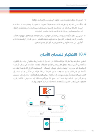 60
‫المتنقلة‬ ‫الحكومية‬ ‫للتعامالت‬ ‫اإلرشادي‬ ‫الدليل‬
.»‫ر‬ ِّ‫«يس‬ ‫احلكومية‬ ‫اإللكرتونية‬ ‫التعامالت‬ ‫لربنامج‬ © ‫حمفوظة‬ ‫احلقوق‬ ‫جميع‬
×	.‫ونقلها‬ ‫الحساسة‬ ‫المعلومات‬ ‫لتخزين‬ ‫معقدة‬ ‫تشفير‬ ‫عملية‬ ‫استخدام‬
×	‫كلمة‬ ‫متابعة‬ ‫وعمليات‬ ‫الخصوصية‬ ‫لضوابط‬ ‫بسهولة‬ ‫المستخدم‬ ‫وصول‬ ‫إمكانية‬ ‫من‬ ‫التأكد‬
‫المرور‬ ‫كلمات‬ ‫تغيير‬ ‫بإمكانية‬ ‫للمستخدمين‬ ‫والسماح‬ .‫شفافيتها‬ ‫من‬ ‫التأكد‬ ‫إلى‬ ‫وإضافة‬ ،‫المرور‬
.‫ّة‬‫ي‬‫المنس‬ ‫المرور‬ ‫كلمات‬ ‫لتجديد‬ ‫آمنة‬ ‫وسائل‬ ‫وتوفير‬ ،‫بهم‬ ‫الخاصة‬
×	‫التأكد‬ ‫ووجوب‬ ،‫بالدولة‬ ‫السارية‬ ‫الخصوصية‬ ‫لقوانين‬ ‫االمتثال‬ ‫عن‬ ‫مسؤولة‬ ‫عد‬ُ‫ت‬ ‫الهيئة‬ ‫بأن‬ ‫الوعي‬
‫لالطالع‬ ‫قسم‬ ‫أو‬ ‫شخص‬ ‫تعيين‬ .‫القوانين‬ ‫هذه‬ ‫ألحكام‬ ‫مطابق‬ ‫التطبيق‬ ‫من‬ ‫إصدار‬ ‫كل‬ ‫أن‬ ‫من‬ ‫ا‬ ً‫دائم‬
.‫للقوانين‬ ‫إصدار‬ ‫كل‬ ‫امتثال‬ ‫من‬ ‫والتحقق‬ ،‫القوانين‬ ‫أحدث‬ ‫على‬ ‫بأول‬ ً‫ال‬‫أو‬
‫األمان‬ ‫لضمان‬ ‫االختبار‬ 10.4
‫القانوني‬ ‫والتحليل‬ ،‫واالستاتيكي‬ ‫الديناميكي‬ ‫التحليل‬ ‫على‬ ‫المتنقلة‬ ‫األجهزة‬ ‫أمان‬ ‫اختبار‬ ‫عملية‬ ‫تنطوي‬
‫األنظمة‬ ‫بعض‬ ‫في‬ .‫المتنقلة‬ ‫األجهزة‬ ‫تطبيقات‬ ‫اختراق‬ ‫من‬ ‫الحماية‬ ‫عوامل‬ ‫غالبية‬ ‫تأمين‬ ‫من‬ ‫للتأكد‬
‫امتيازات‬ ‫تطبيق‬ ‫أو‬ )‫األصلي‬ ‫(المستخدم‬ ‫المسؤول‬ ‫حساب‬ ‫توفير‬ ‫الضروري‬ ‫من‬ ‫يكون‬ ‫قد‬ ،‫األساسية‬
‫أن‬ ‫بالذكر‬ ‫وجدير‬ .‫االختبار‬ ‫خالل‬ ‫األجهزة‬ ‫على‬ ‫الالزمة‬ ‫التحليل‬ ‫عمليات‬ ‫جميع‬ ‫تنفيذ‬ ‫أجل‬ ‫من‬ ‫نشطة‬
‫مستوى‬ ‫على‬ ‫الحصول‬ ‫دون‬ ‫إليها‬ ‫الوصول‬ ‫يمكن‬ ‫ال‬ ‫مواقع‬ ‫إلى‬ ‫معلومات‬ ‫رسل‬ُ‫ت‬ ‫التطبيقات‬ ‫من‬ ‫العديد‬
‫إلى‬ ‫الحاجة‬ ‫حالة‬ ‫وفي‬ .‫عامة‬ ‫النظام‬ ‫واجهة‬ ‫أو‬ ‫للتطبيق‬ ‫العادي‬ ‫للمستخدم‬ ‫المتاح‬ ‫ذلك‬ ‫من‬ ‫أعلى‬ ‫وصول‬
.‫ذلك‬ ‫توضيح‬ ‫يتم‬ ‫فسوف‬ ،‫عامة‬ ‫بصفة‬ ‫نشطة‬ ‫امتيازات‬ ‫تتطلب‬ ‫التي‬ ‫الخطوات‬
 