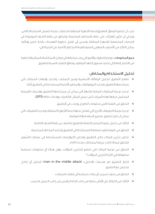 61
‫المتنقلة‬ ‫الحكومية‬ ‫للتعامالت‬ ‫اإلرشادي‬ ‫الدليل‬
.»‫ر‬ ِّ‫«يس‬ ‫احلكومية‬ ‫اإللكرتونية‬ ‫التعامالت‬ ‫لربنامج‬ © ‫حمفوظة‬ ‫احلقوق‬ ‫جميع‬
.‫اآلمن‬ ‫االستخدام‬ ‫لضمان‬ ‫عديدة‬ ‫الختبارات‬ ‫المتنقلة‬ ‫األجهزة‬ ‫/خدمة‬ َ‫التطبيق‬ ُ‫ر‬ّ‫طو‬ ُ‫الم‬ ‫ُخضع‬‫ي‬ ‫أن‬ ‫يجب‬
‫في‬ ‫الموجودة‬ ‫الضعف‬ ‫نقاط‬ ‫من‬ ‫وتتحقق‬ ،‫المحتملة‬ ‫بالمخاطر‬ ‫علم‬ ‫على‬ ‫الهيئات‬ ‫تكون‬ ‫أن‬ ‫وينبغي‬
.‫وقائية‬ ‫تدابير‬ ‫باتخاذ‬ ‫التهديدات‬ ‫خطورة‬ ‫تقليل‬ ‫إلى‬ ‫وتسعى‬ ،‫المتنقلة‬ ‫لألجهزة‬ ‫المخصصة‬ ‫الخدمات‬
:‫التالي‬ ‫النحو‬ ‫على‬ ‫األمنية‬ ‫المخاطر‬ ‫لتقييم‬ ‫المتبع‬ ‫المنهجي‬ ‫األسلوب‬ ‫من‬ ‫التأكد‬ ‫يمكن‬
‫والتخطيط‬‫المبكر‬‫االستكشاف‬‫مراحل‬‫في‬‫مراعاتها‬‫يجب‬‫التي‬‫واألمور‬‫الخطوات‬‫المعلومات: يوضح‬‫جمع‬
.‫للتطبيق‬ ‫بالنسبة‬ ‫التنفيذ‬ ‫ونطاق‬ ‫المطلوب‬ ‫الجهد‬ ‫مستوى‬ ‫تحديد‬ ‫إلى‬ ‫إضافة‬ ،‫االختبار‬ ‫من‬
:‫والمخاطر‬ ‫االستخدام‬ ‫تحليل‬
×	‫التي‬ ‫الشبكات‬ ‫واجهات‬ ‫وتحديد‬ .‫العمليات‬ ‫وسير‬ ‫األساسية‬ ‫الوظائف‬ ‫لتحليل‬ ‫التطبيق‬ ‫تصفح‬
.‫ا‬ ً‫أيض‬ ‫التطبيق‬ ‫في‬ ‫المستخدمة‬ ‫األمنية‬ ‫والمعايير‬ ‫البروتوكوالت‬ ‫وتحديد‬ .‫التطبيق‬ ‫يستخدمها‬
×	‫القرصنة‬ ‫وهجمات‬ ،‫التطبيق‬ ‫يستخدمها‬ ‫أن‬ ‫يمكن‬ ‫التي‬ ‫بالجهاز‬ ‫المادية‬ ‫المكونات‬ ‫نوعية‬ ‫تحديد‬
.)GPS ‫نظام‬ ‫ووحدات‬ ‫الكاميرات‬ ،‫المثال‬ ‫سبيل‬ ‫(على‬ ‫الميزات‬ ‫لهذه‬ ‫خرقها‬ ‫المحتمل‬
×	.‫التطبيق‬ ‫في‬ ،‫وجدت‬ ‫إن‬ ،‫الدفع‬ ‫معلومات‬ ‫تأمين‬ ‫كيفية‬ ‫من‬ ‫التحقق‬
×	‫التي‬‫التطبيقات‬‫وتحديد‬.‫المتنقلة‬‫األجهزة‬‫خدمة‬‫معها‬‫تتفاعل‬‫التي‬‫األخرى‬‫التطبيقات‬‫نوعية‬‫تحديد‬
.‫والخصوصية‬ ‫السالمة‬ ‫عنصري‬ ‫بتحقيق‬ ّ‫ر‬‫تض‬ ‫أن‬ ‫يمكن‬
×	.‫الكامنة‬ ‫الضعف‬ ‫نقاط‬ ‫عن‬ ‫للكشف‬ ‫بالتطبيق‬ ‫الخاصة‬ ‫المصدر‬ ‫شفرة‬ ‫تحليل‬ ‫من‬ ‫التأكد‬
×	.‫المحتملة‬ ‫المخاطر‬ ‫وتحديد‬ ‫التطبيق‬ ‫في‬ ‫المستخدم‬ ‫مصادقة‬ ‫تنفيذ‬ ‫كيفية‬ ‫من‬ ‫التحقق‬
×	‫التشفير‬ ‫عمليات‬ ‫في‬ ‫المستخدمة‬ ‫الخوارزميات‬ ‫وفحص‬ ،‫التطبيق‬ ‫داخل‬ ‫البيانات‬ ‫تخزين‬ ‫تحليل‬
.‫ال‬ ‫أم‬ ‫محددة‬ ‫لمشكالت‬ ‫عرضة‬ ‫كانت‬ ‫إذا‬ ‫مما‬ ‫للتحقق‬
×	‫حساسة‬ ‫معلومات‬ ‫أي‬ ‫هناك‬ ‫وهل‬ .‫المؤقت‬ ‫للتخزين‬ ‫تخضع‬ ‫التي‬ ‫البيانات‬ ‫نوعية‬ ‫من‬ ‫التحقق‬
‫المؤقت؟‬ ‫التخزين‬ ‫ذاكرة‬ ‫في‬ ‫محفوظة‬
×	‫تداخل‬ ‫أي‬ ‫لتحليل‬ )man-in-the-middle attack( »‫«الدخيل‬ ‫هجمات‬ ‫ضد‬ ‫التطبيق‬ ‫اختبار‬
.‫التطبيق‬ ‫مع‬ ‫محتمل‬
×	.‫السجالت‬ ‫ملفات‬ ‫إلى‬ ‫حساسة‬ ‫بيانات‬ ‫أي‬ ‫تسريب‬ ‫حدوث‬ ‫من‬ ‫التحقق‬
×	.‫فحسب‬ ‫العميل‬ ‫جانب‬ ‫من‬ ‫وليس‬ ،‫الخادم‬ ‫جانب‬ ‫من‬ ‫بعناية‬ ‫األمان‬ ‫على‬ ‫الحفاظ‬ ‫من‬ ‫التأكد‬
 