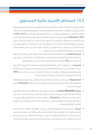62
‫المتنقلة‬ ‫الحكومية‬ ‫للتعامالت‬ ‫اإلرشادي‬ ‫الدليل‬
.»‫ر‬ ِّ‫«يس‬ ‫احلكومية‬ ‫اإللكرتونية‬ ‫التعامالت‬ ‫لربنامج‬ © ‫حمفوظة‬ ‫احلقوق‬ ‫جميع‬
‫المستوى‬ ‫عالية‬ ‫األمنية‬ ‫المخاطر‬ 10.5
‫لنا‬ ‫وتتيح‬ ،‫الجغرافية‬ ‫الحواجز‬ ‫جميع‬ ‫تتجاوز‬ )‫المتنقلة‬ ‫األجهزة‬ ‫(عبر‬ ‫التنقل‬ ‫أثناء‬ ‫االتصال‬ ‫إمكانية‬ ‫ألن‬ ‫ًا‬‫ر‬‫نظ‬
.‫مكان‬‫كل‬‫في‬‫متاحة‬‫إليها‬‫والوصول‬‫البيانات‬‫نقل‬‫إمكانية‬‫أصبحت‬‫فلقد‬،‫وقت‬‫وأي‬‫مكان‬‫أي‬‫في‬‫التواصل‬
‫أو‬ GPS ‫أو‬ Wi-Fi ‫تقنية‬ ‫أو‬ ‫المتنقلة‬ ‫األجهزة‬ ‫شبكات‬ ‫عبر‬ ‫المتنقلة‬ ‫األجهزة‬ ‫على‬ ‫االتصال‬ ‫ذلك‬ ‫ويتم‬
.‫األساسية‬ ‫األمان‬ ‫متطلبات‬ ‫ا‬ ً‫دائم‬ ‫توفر‬ ‫ال‬ ‫الشبكات‬ ‫هذه‬ ‫فإن‬ ،‫ذلك‬ ‫ومع‬ ‫(البلوتوث)؛‬ Bluetooth ‫أو‬ NFC
،‫العمل‬ ‫مكان‬ ‫خارج‬ ‫اآلمنة‬ ‫غير‬ ‫الشبكات‬ ‫هذه‬ ‫يستخدمون‬ ‫المتنقلين‬ ‫الموظفين‬ ‫أن‬ ‫ا‬ً‫جد‬ ‫الشائع‬ ‫ومن‬
‫وسالمة‬ ‫خصوصية‬ ‫على‬ ‫الحفاظ‬ ‫أصبح‬ ،‫ثم‬ ‫ومن‬ .‫خاللها‬ ‫من‬ ‫إستراتيجية‬ ‫تطبيقات‬ ‫أو‬ ‫وثائق‬ ‫إلى‬ ‫ويصلون‬
‫النقالة‬ ‫الهواتف‬ ‫تتعرض‬ .‫أساسية‬ ‫ضرورة‬ ‫الشبكات‬ ‫من‬ ‫األنواع‬ ‫هذه‬ ‫عبر‬ ‫المستخدمة‬ ‫البيانات‬ ‫وصحة‬
:‫المثال‬ ‫سبيل‬ ‫على‬ ،‫البالغة‬ ‫األمنية‬ ‫المخاطر‬ ‫من‬ ‫لمجموعة‬
×	‫وأنها‬ ،‫آخر‬ ‫إلى‬ ‫مكان‬ ‫من‬ ‫بها‬ ‫التنقل‬ ‫يمكن‬ ‫المتنقلة‬ ‫األجهزة‬ ‫ألن‬ ‫ًا‬‫ر‬‫نظ‬ ‫وذلك‬ :‫الفقدان‬ ‫أو‬ ‫السرقة‬
‫بعض‬ ‫يظن‬ ‫قد‬ .‫خاصة‬ ‫مالية‬ ‫بيانات‬ ‫أو‬ ‫شخصية‬ ‫معلومات‬ ‫على‬ ‫تحتوي‬ ‫ألنها‬ ‫ًا‬‫ر‬‫نظ‬ ‫عالية‬ ‫أهمية‬ ‫ذات‬
.‫لالختراق‬ ‫عرضة‬ ‫يزال‬ ‫ال‬ ‫ذلك‬ ‫ومع‬ ،‫النقال‬ ‫الهاتف‬ ‫حماية‬ ‫يمكنه‬ PIN ‫رمز‬ ‫أن‬ ‫األشخاص‬
×	‫الكمبيوتر‬ ‫لفيروسات‬ ‫ا‬ً‫جد‬ ‫مشابهة‬ ‫المتنقلة‬ ‫األجهزة‬ ‫تهاجم‬ ‫التي‬ ‫الفيروسات‬ ‫عد‬ُ‫ت‬ :‫الفيروسات‬
‫أثناء‬ ‫ا‬ ً‫أيض‬ ‫تتسلل‬ ‫وهى‬ .‫التشغيل‬ ‫أنظمة‬ ‫في‬ ‫الضعف‬ ‫نقاط‬ ‫وتهاجم‬ ‫بسرعة‬ ‫تنتشر‬ ‫إنها‬ ‫حيث‬ ‫من‬
،SMS ‫رسائل‬ ‫خالل‬ ‫من‬ ‫ُعد‬‫ب‬ ‫عن‬ ‫الجهاز‬ ‫على‬ ‫للسيطرة‬ ‫اإلنترنت‬ ‫من‬ ‫والملفات‬ ‫التطبيقات‬ ‫تحميل‬
.‫الخاصة‬ ‫المعلومات‬ ‫سرقة‬ ‫في‬ ‫تساعد‬ ‫أو‬ ،‫المكالمات‬ ‫إجراء‬ ‫أثناء‬ ‫أو‬
×	‫إتالف‬‫يمكنها‬‫تحميلها‬‫عند‬‫ولكن‬،‫مفيدة‬‫ا‬ ً‫أغراض‬‫لها‬‫أن‬‫يبدو‬‫برامج‬‫عن‬‫عبارة‬‫هي‬:‫طروادة‬‫أحصنة‬
‫ورسائل‬ Bluetooth ‫اتصاالت‬ ‫خالل‬ ‫من‬ ‫األجهزة‬ ‫اختراق‬ ‫يمكنها‬ ‫البرامج‬ ‫وهذه‬ .‫والملفات‬ ‫النظام‬
.‫المتعددة‬ ‫الوسائط‬
×	‫توفر‬ ‫ألنها‬ ‫المتنقلة‬ ‫األجهزة‬ ‫معظم‬ ‫في‬ ‫متوفرة‬ ‫تقنية‬ ‫هي‬ :)‫(البلوتوث‬ Bluetooth ‫خاصية‬
‫سبيل‬‫على‬.‫الخطر‬‫انتشار‬‫في‬‫السبب‬‫تكون‬‫أن‬‫يمكن‬،‫نفسه‬‫الوقت‬‫في‬‫ولكن‬،‫الالسلكية‬‫االتصاالت‬
‫عد‬ُ‫ت‬ ‫والتي‬ ،)‫العقول‬ ‫(اختراق‬ »‫االجتماعية‬ ‫«الهندسة‬ ‫في‬ Bluetooth ‫تقنية‬ ‫استخدام‬ ‫يمكن‬ ،‫المثال‬
‫في‬ ‫الستخدامها‬ )‫المرور‬ ‫كلمات‬ ‫(مثل‬ ‫المعلومات‬ ‫عن‬ ‫يكشفون‬ ‫لتجعلهم‬ ‫الناس‬ ‫لخداع‬ ‫محاولة‬
.‫الشبكات‬ ‫أو‬ ‫األنظمة‬ ‫مهاجمة‬
×	‫المستخدم‬ ‫إلى‬ ‫البيانات‬ ‫نقل‬ ‫خاللها‬ ‫من‬ ‫يتم‬ ‫التي‬ ‫اآلمنة‬ ‫الطريقة‬ ‫إلى‬ ‫السرية‬ ‫تشير‬ :‫السرية‬
‫تغييرات‬‫أي‬‫إجراء‬‫عدم‬‫من‬‫للتأكد‬‫األمن‬‫مقياس‬‫السالمة‬ ّ‫عد‬ُ‫ت‬‫و‬.‫أخرى‬‫أطراف‬‫تدخل‬‫ودون‬،‫المقصود‬
‫هو‬ ‫المرسل‬ ‫أن‬ ‫من‬ ‫للتأكد‬ ‫مصادقة‬ ‫عملية‬ ‫تنفيذ‬ ‫يتم‬ ،‫ًا‬‫ر‬‫وأخي‬ .‫اإلرسال‬ ‫عملية‬ ‫أثناء‬ ‫البيانات‬ ‫على‬
‫شخص‬‫أي‬‫منع‬‫عملية‬‫إلى‬»‫«السرية‬‫مصطلح‬‫ويشير‬.‫البيانات‬‫بإرسال‬‫المعني‬‫به‬‫الموثوق‬‫الشخص‬
 