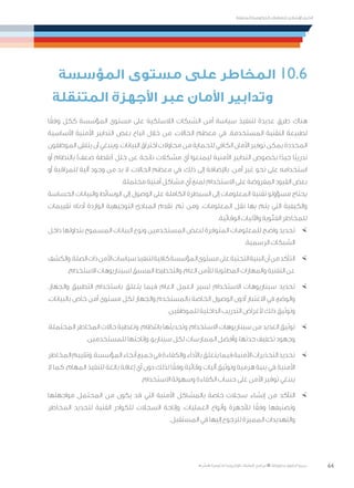 64
‫المتنقلة‬ ‫الحكومية‬ ‫للتعامالت‬ ‫اإلرشادي‬ ‫الدليل‬
.»‫ر‬ ِّ‫«يس‬ ‫احلكومية‬ ‫اإللكرتونية‬ ‫التعامالت‬ ‫لربنامج‬ © ‫حمفوظة‬ ‫احلقوق‬ ‫جميع‬
‫المؤسسة‬ ‫مستوى‬ ‫على‬ ‫المخاطر‬ 10.6
‫المتنقلة‬ ‫األجهزة‬ ‫عبر‬ ‫األمان‬ ‫وتدابير‬
‫ا‬ً‫وفق‬ ‫ككل‬ ‫المؤسسة‬ ‫مستوى‬ ‫على‬ ‫الالسلكية‬ ‫الشبكات‬ ‫أمن‬ ‫سياسة‬ ‫لتنفيذ‬ ‫عديدة‬ ‫طرق‬ ‫هناك‬
‫األساسية‬ ‫األمنية‬ ‫التدابير‬ ‫بعض‬ ‫اتباع‬ ‫خالل‬ ‫من‬ ،‫الحاالت‬ ‫معظم‬ ‫في‬ .‫المستخدمة‬ ‫التقنية‬ ‫لطبيعة‬
‫الموظفون‬ ‫يتلقى‬ ‫أن‬ ‫وينبغي‬ .‫البيانات‬ ‫اختراق‬ ‫محاوالت‬ ‫من‬ ‫للحماية‬ ‫الكافي‬ ‫األمان‬ ‫توفير‬ ‫يمكن‬ ‫المحددة‬
‫أو‬ ‫بالنظام‬ )‫ضعف‬ ‫(نقطة‬ ‫خلل‬ ‫عن‬ ‫ناتجة‬ ‫مشكالت‬ ‫أي‬ ‫ليمنعوا‬ ‫األمنية‬ ‫التدابير‬ ‫بخصوص‬ ‫ا‬ً‫جيد‬ ‫ًا‬‫ب‬‫تدري‬
‫أو‬ ‫للمراقبة‬ ‫آلية‬ ‫وجود‬ ‫من‬ ‫بد‬ ‫ال‬ ،‫الحاالت‬ ‫معظم‬ ‫في‬ ،‫ذلك‬ ‫إلى‬ ‫باإلضافة‬ .‫آمن‬ ‫غير‬ ‫نحو‬ ‫على‬ ‫استخدامه‬
.‫محتملة‬ ‫أمنية‬ ‫مشاكل‬ ‫أي‬ ‫لمنع‬ ‫االستخدام‬ ‫على‬ ‫المفروضة‬ ‫القيود‬ ‫بعض‬
‫الحساسة‬ ‫والبيانات‬ ‫الوسائط‬ ‫إلى‬ ‫الوصول‬ ‫على‬ ‫الكاملة‬ ‫السيطرة‬ ‫إلى‬ ‫المعلومات‬ ‫تقنية‬ ‫مسؤولو‬ ‫يحتاج‬
‫تقييمات‬ ‫أدناه‬ ‫الواردة‬ ‫التوجيهية‬ ‫المبادئ‬ ‫تقدم‬ ،‫ثم‬ ‫ومن‬ .‫المعلومات‬ ‫نقل‬ ‫بها‬ ‫يتم‬ ‫التي‬ ‫والكيفية‬
.‫الوقائية‬ ‫واآلليات‬ ‫الفئوية‬ ‫للمخاطر‬
×	‫داخل‬ ‫بتداولها‬ ‫المسموح‬ ‫البيانات‬ ‫ونوع‬ ‫المستخدمين‬ ‫لبعض‬ ‫المتوفرة‬ ‫للمعلومات‬ ‫واضح‬ ‫تحديد‬
.‫الرسمية‬ ‫الشبكات‬
×	‫والكشف‬.‫الصلة‬‫ذات‬‫األمن‬‫سياسات‬‫لتنفيذ‬‫كافية‬‫المؤسسة‬‫مستوى‬‫على‬‫التحتية‬‫البنية‬‫أن‬‫من‬‫التأكد‬
.‫االستخدام‬ ‫لسيناريوهات‬ ‫المسبق‬ ‫والتخطيط‬ ،‫العام‬ ‫لألمن‬ ‫المطلوبة‬ ‫والمهارات‬ ‫التقنية‬ ‫عن‬
×	.‫والجهاز‬ ‫التطبيق‬ ‫باستخدام‬ ‫يتعلق‬ ‫فيما‬ ‫العام‬ ‫العمل‬ ‫لسير‬ ‫االستخدام‬ ‫سيناريوهات‬ ‫تحديد‬
،‫بالبيانات‬ ‫خاص‬ ‫أمن‬ ‫مستوى‬ ‫لكل‬ ‫والجهاز‬ ‫بالمستخدم‬ ‫الخاصة‬ ‫الوصول‬ ‫أذون‬ ‫االعتبار‬ ‫في‬ ‫والوضع‬
.‫للموظفين‬ ‫الداخلية‬ ‫التدريب‬ ‫ألغراض‬ ‫ذلك‬ ‫وتوثيق‬
×	،‫المحتملة‬ ‫المخاطر‬ ‫حاالت‬ ‫وتغطية‬ .‫بانتظام‬ ‫وتحديثها‬ ،‫االستخدام‬ ‫سيناريوهات‬ ‫من‬ ‫العديد‬ ‫توثيق‬
.‫للمستخدمين‬ ‫وإتاحتها‬ ،‫سيناريو‬ ‫لكل‬ ‫الممارسات‬ ‫وأفضل‬ ،‫حدتها‬ ‫تخفيف‬ ‫وجهود‬
×	‫المخاطر‬‫وتقييم‬.‫المؤسسة‬‫أنحاء‬‫جميع‬‫في‬‫والكفاءة‬‫باألداء‬‫يتعلق‬‫فيما‬‫األمنية‬‫التحذيرات‬‫تحديد‬
‫ال‬ ‫كما‬ .‫المهام‬ ‫لتنفيذ‬ ‫بالغة‬ ‫إعاقة‬ ‫أي‬ ‫دون‬ ‫لذلك‬ ‫ا‬ً‫وفق‬ ‫وقائية‬ ‫آليات‬ ‫وتوثيق‬ ‫هرمية‬ ‫بنية‬ ‫في‬ ‫األمنية‬
.‫االستخدام‬ ‫وسهولة‬ ‫الكفاءة‬ ‫حساب‬ ‫على‬ ‫األمن‬ ‫توفير‬ ‫ينبغي‬
×	‫مواجهتها‬ ‫المحتمل‬ ‫من‬ ‫يكون‬ ‫قد‬ ‫التي‬ ‫األمنية‬ ‫بالمشاكل‬ ‫خاصة‬ ‫سجالت‬ ‫إنشاء‬ ‫من‬ ‫التأكد‬
‫المخاطر‬ ‫لتحديد‬ ‫الفنية‬ ‫للكوادر‬ ‫السجالت‬ ‫وإتاحة‬ .‫العمليات‬ ‫وأنواع‬ ‫لألجهزة‬ ‫ا‬ً‫وفق‬ ‫وتصنيفها‬
.‫المستقبل‬ ‫في‬ ‫إليها‬ ‫للرجوع‬ ‫المميزة‬ ‫والتهديدات‬
 