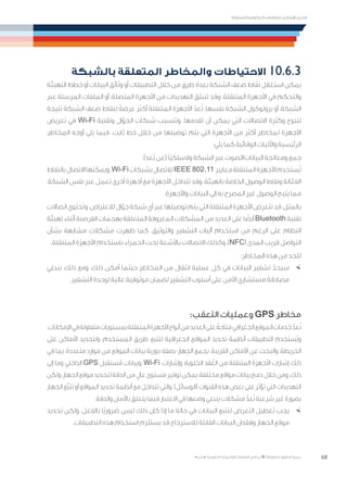 68
‫المتنقلة‬ ‫الحكومية‬ ‫للتعامالت‬ ‫اإلرشادي‬ ‫الدليل‬
.»‫ر‬ ِّ‫«يس‬ ‫احلكومية‬ ‫اإللكرتونية‬ ‫التعامالت‬ ‫لربنامج‬ © ‫حمفوظة‬ ‫احلقوق‬ ‫جميع‬
‫بالشبكة‬ ‫المتعلقة‬ ‫والمخاطر‬ ‫االحتياطات‬ 	10.6.3
‫التهيئة‬ ‫خطط‬ ‫أو‬ ‫البيانات‬ ‫وثائق‬ ‫أو‬ ‫التطبيقات‬ ‫خالل‬ ‫من‬ ‫طرق‬ ‫بعدة‬ ‫الشبكة‬ ‫ضعف‬ ‫نقاط‬ ‫استغالل‬ ‫يمكن‬
‫عبر‬ ‫المرسلة‬ ‫الملفات‬ ‫أو‬ ،‫المتصلة‬ ‫األجهزة‬ ‫من‬ ‫التهديدات‬ ‫تنبثق‬ ‫وقد‬ .‫المتنقلة‬ ‫األجهزة‬ ‫في‬ ‫والتحكم‬
‫نتيجة‬ ‫الشبكة‬ ‫ضعف‬ ‫لنقاط‬ ً‫عرضة‬ ‫أكثر‬ ‫المتنقلة‬ ‫األجهزة‬ ّ‫عد‬ُ‫ت‬ .‫نفسها‬ ‫الشبكة‬ ‫بروتوكول‬ ‫أو‬ ،‫الشبكة‬
‫تعريض‬ ‫في‬ Wi-Fi ‫وتقنية‬ ‫ال‬ّ‫الجو‬ ‫شبكات‬ ‫وتتسبب‬ .‫تقدمها‬ ‫أن‬ ‫يمكن‬ ‫التي‬ ‫االتصاالت‬ ‫وكثرة‬ ‫لتنوع‬
‫المخاطر‬ ‫أوجه‬ ‫يلي‬ ‫فيما‬ .‫ثابت‬ ‫خط‬ ‫خالل‬ ‫من‬ ‫توصيلها‬ ‫يتم‬ ‫التي‬ ‫األجهزة‬ ‫من‬ ‫أكثر‬ ‫لمخاطر‬ ‫األجهزة‬
:‫يلي‬ ‫كما‬ ‫الوقائية‬ ‫واآلليات‬ ‫الرئيسية‬
:)‫ُعد‬‫ب‬ ‫(عن‬ ‫ًا‬‫ي‬‫والسلك‬ ‫الشبكة‬ ‫عبر‬ ‫البيانات/الصوت‬ ‫ومعالجة‬ ‫جمع‬
‫بالنقاط‬‫االتصال‬‫ويمكنها‬.Wi-Fi‫بشبكات‬‫لالتصال‬IEEE 802.11 ‫معايير‬‫المتنقلة‬‫األجهزة‬‫ستخدم‬َ‫ت‬
،‫الشبكة‬ ‫نفس‬ ‫عبر‬ ‫تعمل‬ ‫أخرى‬ ‫أجهزة‬ ‫مع‬ ‫األجهزة‬ ‫تتداخل‬ ‫وقد‬ .‫بالهيئة‬ ‫الخاصة‬ ‫الوصول‬ ‫ونقاط‬ ‫الة‬ّ‫الفع‬
.‫واألجهزة‬ ‫البيانات‬ ‫إلى‬ ‫به‬ ‫المصرح‬ ‫غير‬ ‫الوصول‬ ‫يتيح‬ ‫مما‬
‫اتصاالت‬‫وتحتوي‬.‫لالعتراض‬‫ال‬ّ‫جو‬‫شبكة‬‫أي‬‫عبر‬‫توصيلها‬‫يتم‬‫التي‬‫المتنقلة‬‫األجهزة‬‫تتعرض‬‫قد‬،‫بالمثل‬
‫تهيئة‬ ‫أثناء‬ ‫القرصنة‬ ‫بهجمات‬ ‫المتعلقة‬ ‫المعروفة‬ ‫المشكالت‬ ‫من‬ ‫العديد‬ ‫على‬ ‫ا‬ ً‫أيض‬ Bluetooth ‫تقنية‬
‫بشأن‬ ‫مشابهة‬ ‫مشكالت‬ ‫ظهرت‬ ‫كما‬ .‫والتوثيق‬ ‫التشفير‬ ‫آليات‬ ‫استخدام‬ ‫من‬ ‫الرغم‬ ‫على‬ ‫النظام‬
.‫المتنقلة‬ ‫األجهزة‬ ‫باستخدام‬ ‫الحمراء‬ ‫تحت‬ ‫باألشعة‬ ‫االتصاالت‬ ‫وكذلك‬ ،)NFC( ‫المدى‬ ‫قريب‬ ‫التواصل‬
:‫المخاطر‬ ‫هذه‬ ‫من‬ ‫للحد‬
×	‫ينبغي‬ ،‫ذلك‬ ‫ومع‬ .‫ذلك‬ ‫أمكن‬ ‫حيثما‬ ‫المخاطر‬ ‫من‬ ‫انتقال‬ ‫عملية‬ ‫كل‬ ‫في‬ ‫البيانات‬ ‫تشفير‬ ّ‫سيحد‬
.‫التشفير‬ ‫لوحدة‬ ‫عالية‬ ‫موثوقية‬ ‫لضمان‬ ‫التشفير‬ ‫أسلوب‬ ‫على‬ ‫األمن‬ ‫مستشاري‬ ‫مصادقة‬
:‫التعقب‬ ‫وعمليات‬ GPS ‫مخاطر‬
.‫اإلمكانات‬‫في‬‫متفاوتة‬‫بمستويات‬‫المتنقلة‬‫األجهزة‬‫أنواع‬‫من‬‫العديد‬‫على‬ ً‫متاحة‬‫الجغرافي‬‫الموقع‬‫خدمات‬ ّ‫عد‬ُ‫ت‬
‫على‬ ‫األماكن‬ ‫ولتحديد‬ ،‫المستخدم‬ ‫طريق‬ ‫لتتبع‬ ‫الجغرافية‬ ‫المواقع‬ ‫تحديد‬ ‫أنظمة‬ ‫التطبيقات‬ ‫ستخدم‬َ‫ت‬‫و‬
‫في‬ ‫بما‬ ،‫متعددة‬ ‫موارد‬ ‫من‬ ‫الموقع‬ ‫بيانات‬ ‫دورية‬ ‫بصفة‬ ‫الجهاز‬ ‫يجمع‬ .‫القريبة‬ ‫األماكن‬ ‫عن‬ ‫والبحث‬ ،‫الخريطة‬
‫إلى‬ ‫وما‬ ‫الداخلي‬ GPS ‫ستقبل‬ُ‫م‬ ‫وبيانات‬ ،Wi-Fi ‫وإشارات‬ ،‫الخلوية‬ ‫قد‬ُ‫الع‬ ‫من‬ ‫المتنقلة‬ ‫األجهزة‬ ‫إشارات‬ ‫ذلك‬
‫ولكن‬،‫الجهاز‬‫موقع‬‫لتحديد‬‫الدقة‬‫من‬ ٍ‫عال‬‫مستوى‬‫توفير‬‫يمكن‬،‫مختلفة‬‫مواقع‬‫بيانات‬‫دمج‬‫خالل‬‫ومن‬.‫ذلك‬
‫الجهاز‬ ‫َّع‬‫ب‬‫تت‬ ‫أو‬ ‫المواقع‬ ‫تحديد‬ ‫أنظمة‬ ‫مع‬ ‫تتداخل‬ ‫والتي‬ ،)‫(الوسائل‬ ‫القنوات‬ ‫هذه‬ ‫بعض‬ ‫على‬ ‫تؤثر‬ ‫التي‬ ‫التهديدات‬
.‫والدقة‬ ‫باألمان‬ ‫يتعلق‬ ‫فيما‬ ‫االعتبار‬ ‫في‬ ‫وضعها‬ ‫ينبغي‬ ‫مشكالت‬ ّ‫عد‬ُ‫ت‬ ‫شرعية‬ ‫غير‬ ‫بصورة‬
×	‫تحديد‬ ‫ولكن‬ .‫بالفعل‬ ‫ًا‬‫ي‬‫ضرور‬ ‫ليس‬ ‫ذلك‬ ‫كان‬ ‫إذا‬ ‫ما‬ ‫حالة‬ ‫في‬ ‫البيانات‬ ‫لتتبع‬ ‫التعرض‬ ‫تعطيل‬ ‫يجب‬
.‫التطبيقات‬ ‫هذه‬ ‫استخدام‬ ‫يستلزم‬ ‫قد‬ ‫لالسترجاع‬ ‫القابلة‬ ‫البيانات‬ ‫وفقدان‬ ‫الجهاز‬ ‫موقع‬
 