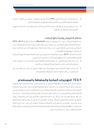 69
‫المتنقلة‬ ‫الحكومية‬ ‫للتعامالت‬ ‫اإلرشادي‬ ‫الدليل‬
.»‫ر‬ ِّ‫«يس‬ ‫احلكومية‬ ‫اإللكرتونية‬ ‫التعامالت‬ ‫لربنامج‬ © ‫حمفوظة‬ ‫احلقوق‬ ‫جميع‬
×	‫تعطيل‬ ‫األفضل‬ ‫من‬ ‫سيكون‬ ،‫المهمة‬ ‫لطبيعة‬ ‫ا‬ً‫وفق‬ GPS ‫تطبيق‬ ‫استخدام‬ ‫إلى‬ ‫الحاجة‬ ‫عند‬
.‫الجغرافي‬ ‫الموقع‬ ‫إلى‬ ‫للوصول‬ ‫استخدامه‬ ‫حالة‬ ‫في‬ ‫األخرى‬ ‫الجهات‬ ‫تطبيقات‬
×	،‫الموقع‬ ‫بيانات‬ ‫دقة‬ ‫وتهديدات‬ ،‫التتبع‬ ‫مشاكل‬ ‫على‬ ‫ا‬ً‫مكثف‬ ‫ًا‬‫ب‬‫تدري‬ ‫الجهاز‬ ‫مستخدمو‬ ‫يتلقى‬ ‫أن‬ ‫يجب‬
.‫األجهزة‬ ‫على‬ ‫الموقع‬ ‫بيانات‬ ‫وتشفير‬
:‫البيانات‬ ‫تدفق‬ ‫وفرط‬ ‫التشويش‬ ‫مخاطر‬
GPS ‫أو‬ Wi-Fi ‫أو‬ ‫ال‬ّ‫الجو‬ ‫شبكة‬ ‫أو‬ Bluetooth ‫تقنية‬ ‫عبر‬ ‫اتصالها‬ ‫عند‬ ‫سواء‬ ‫ــ‬ ‫المتنقلة‬ ‫األجهزة‬ ‫عد‬ُ‫ت‬
‫من‬ ،»‫البيانات‬ ‫تدفق‬ ‫«فرط‬ ‫ُعد‬‫ي‬‫و‬ .»‫«التشويش‬ ‫تسمى‬ ‫عملية‬ ‫عبر‬ ‫اإلرسال‬ ‫أو‬ ‫االستقبال‬ ‫إلعاقة‬ ً‫عرضة‬ ‫ــ‬
‫فيما‬ .‫المعالجة‬ ‫على‬ ‫قدرته‬ ‫يفوق‬ ‫بما‬ ‫البيانات‬ ‫نقل‬ ‫عمليات‬ ‫من‬ ‫بالمزيد‬ ‫الجهاز‬ ‫تحميل‬ ‫هو‬ ،‫أخرى‬ ‫ناحية‬
:‫التهديدات‬ ‫هذه‬ ‫لمواجهة‬ ‫إرشادات‬ ‫يلي‬
‫الالسلكية‬ ‫االختراق‬ ‫كشف‬ ‫أنظمة‬ ‫خالل‬ ‫من‬ ‫التشويش‬ ‫تهديدات‬ ‫منع‬ ‫ينبغي‬ ،Wi-Fi ‫لشبكات‬ ‫بالنسبة‬
.‫تشويش‬ ‫أي‬ ‫حدوث‬ ‫حالة‬ ‫في‬ ‫الشبكة‬ ‫مسؤولي‬ ‫ّه‬‫ب‬‫تن‬ ‫والتي‬ ،‫الوقاية‬ ‫وأنظمة‬
×	‫فرط‬ ‫تهديدات‬ ‫من‬ ‫للحد‬ ‫ا‬ً‫مفيد‬ ‫التنبيه‬ ‫وأنظمة‬ ‫الضارة‬ ‫البرامج‬ ‫عن‬ ‫الكشف‬ ‫برامج‬ ‫استخدام‬ ‫ُعد‬‫ي‬
.‫الجهاز‬ ‫على‬ ‫الموجودة‬ ‫الضارة‬ ‫الرموز‬ ‫عن‬ ‫تنتج‬ ‫التي‬ ‫البيانات‬ ‫تدفق‬
×	‫في‬ ‫الهجمات‬ ‫من‬ ‫الحد‬ ‫على‬ ‫الفعلي‬ ‫الوقت‬ ‫في‬ ‫البيانات‬ ‫تدفق‬ ‫فرط‬ ‫أنشطة‬ ‫مراقبة‬ ‫تساعد‬ ‫قد‬
.‫وتقييدها‬ ‫اإلشارة‬ ‫اختراق‬ ‫عمليات‬ ‫تصفية‬ ‫خالل‬ ‫من‬ ‫المستقبل‬
‫بالمستخدم‬ ‫والمتعلقة‬ ‫المادية‬ ‫التهديدات‬ 	10.6.4
‫باألجهزة‬ ‫الخاصة‬ ‫الحالية‬ ‫األساسية‬ ‫األنظمة‬ ‫أن‬ ‫عن‬ ‫المتنقلة‬ ‫األجهزة‬ ‫أمن‬ ‫خبراء‬ ‫أجراه‬ ‫تحليل‬ ‫يكشف‬
‫مجموعة‬ ‫توفر‬ ،‫عامة‬ ‫بصفة‬ .‫إدارتها‬ ‫وسهولة‬ ‫األمنية‬ ‫القدرات‬ ‫حيث‬ ‫من‬ ‫ًا‬‫ر‬‫كبي‬ ‫ا‬ً‫اختالف‬ ‫تختلف‬ ‫المتنقلة‬
‫تشغيل‬ ‫أنظمة‬ ‫من‬ ‫بكثير‬ ‫أفضل‬ ‫أمنية‬ ‫ميزات‬ ‫المتنقلة‬ ‫باألجهزة‬ ‫الخاصة‬ ‫الحديثة‬ ‫األساسية‬ ‫األنظمة‬
‫الرغم‬ ‫على‬ ‫البيانات؛‬ ‫وحماية‬ ،‫والمصادقة‬ ،‫المدمجة‬ ‫األمن‬ ‫آليات‬ ‫حيث‬ ‫من‬ ‫التقليدية‬ ‫المكتبية‬ ‫األجهزة‬
‫وإدارة‬ ،‫التطبيقات‬ ‫أمن‬ ‫ُعد‬‫ي‬‫و‬ .‫المكتبية‬ ‫الكمبيوتر‬ ‫أجهزة‬ ‫على‬ ‫تؤثر‬ ‫ال‬ ‫التي‬ ‫للهجمات‬ ‫عرضة‬ ‫أنها‬ ‫من‬
‫أمامها‬ ‫تزال‬ ‫ال‬ ‫أنها‬ ‫من‬ ‫الرغم‬ ‫على‬ ‫ما‬ ‫حد‬ ‫إلى‬ ‫كافية‬ ‫إمكانات‬ ،‫للشركات‬ ‫اإللكتروني‬ ‫البريد‬ ‫ودعم‬ ،‫الجهاز‬
‫تقنية‬ ‫مديري‬ ‫على‬ ‫يجب‬ ‫التي‬ ‫الميزات‬ ‫مجموعات‬ ‫تتضمنها‬ ‫التي‬ ‫العناصر‬ ‫يلي‬ ‫وفيما‬ .‫للتحسين‬ ‫فرص‬
‫المحاكاة‬‫ودعم‬،‫للجهاز‬‫الناري‬‫الجدار‬‫وتطبيقات‬،‫األمنية‬‫التصديقات‬:‫ًا‬‫ر‬‫كبي‬‫ا‬ً‫اهتمام‬‫إعطاؤها‬‫المعلومات‬
.‫كبير‬ ‫حد‬ ‫إلى‬ ‫متاحة‬ ‫غير‬ ‫تزال‬ ‫ال‬ ‫والتي‬ ،‫االفتراضية‬
 