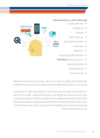 70
‫المتنقلة‬ ‫الحكومية‬ ‫للتعامالت‬ ‫اإلرشادي‬ ‫الدليل‬
.»‫ر‬ ِّ‫«يس‬ ‫احلكومية‬ ‫اإللكرتونية‬ ‫التعامالت‬ ‫لربنامج‬ © ‫حمفوظة‬ ‫احلقوق‬ ‫جميع‬
‫المتنقلة‬ ‫األجهزة‬ ‫عبر‬ ‫األمن‬ ‫متطلبات‬ ‫أنواع‬
×	‫ن‬ ّ‫المضم‬ ‫األمن‬ ‫ميزات‬
×	‫التطبيقات‬ ‫أمن‬
×	‫المصادقة‬
×	‫الجهاز‬ ‫بيانات‬ ‫مسح‬
×	‫بالجهاز‬ ‫الخاص‬ ‫الناري‬ ‫الجدار‬
×	‫البيانات‬ ‫حماية‬
×	‫الجهاز‬ ‫حماية‬
×	‫للشركات‬ ‫اإللكتروني‬ ‫البريد‬ ‫مراقبة‬
×	ActiveSync ‫المزامنة‬ ‫برنامج‬ ‫دعم‬
×	‫المتنقلة‬ ‫األجهزة‬ ‫إدارة‬
×	‫االفتراضية‬ ‫المحاكاة‬
×	‫األمنية‬ ‫التصديقات‬
‫والمتعلقة‬ ‫المادية‬ ‫المخاطر‬ ‫لبعض‬ ‫عرضة‬ ‫فهي‬ ،‫متعددة‬ ‫أماكن‬ ‫في‬ ‫باألجهزة‬ ‫التنقل‬ ‫إلمكانية‬ ‫ًا‬‫ر‬‫نظ‬
.‫األجهزة‬‫استخدام‬‫وسوء‬،‫المستخدم‬‫وأخطاء‬،‫القاسية‬‫المادية‬‫والظروف‬،‫الجهاز‬‫فقدان‬:‫مثل‬،‫بالمستخدم‬
‫إلى‬ ‫لها‬ ‫مصرح‬ ‫غير‬ ‫جهات‬ ‫وصول‬ ‫احتمالية‬ ‫في‬ ‫الخطر‬ ‫يتمثل‬ ،‫سرقته‬ ‫أو‬ ‫متنقل‬ ‫جهاز‬ ‫أي‬ ‫فقدان‬ ‫عند‬
‫يتم‬ ‫قد‬ ،‫ذلك‬ ‫على‬ ‫عالوة‬ .‫المعلومات‬ ‫وسالمة‬ ‫سرية‬ ‫حول‬ ‫المخاوف‬ ‫تدور‬ ‫وسوف‬ .‫الحساسة‬ ‫البيانات‬
‫أن‬ ‫ينبغي‬ ،‫سرقته‬ ‫أو‬ ‫الجهاز‬ ‫فقدان‬ ‫حالة‬ ‫في‬ .‫احتياطية‬ ‫نسخة‬ ‫توفير‬ ‫يتم‬ ‫لم‬ ‫إذا‬ ‫الحساسة‬ ‫البيانات‬ ‫فقدان‬
‫الشبكة‬‫إلى‬‫به‬‫المصرح‬‫غير‬‫الوصول‬‫حظر‬‫وسيتم‬،‫آمنة‬‫الحساسة‬‫البيانات‬‫بقاء‬‫الهيئة‬‫سياسات‬‫تضمن‬
.‫ككل‬ ‫الهيئة‬ ‫مستوى‬ ‫على‬ ‫مشاكل‬ ‫حدوث‬ ‫إلى‬ ‫الضارة‬ ‫اإلجراءات‬ ‫تؤدي‬ ‫أن‬ ‫يمكن‬ .‫الرسمية‬ ‫والمعلومات‬
:‫الالزمة‬ ‫االحتياطات‬ ‫بعض‬ ‫يلي‬ ‫فيما‬
 