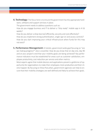 e-Government Mobile Services Manual
All rights are preserved for the e-Government Program (YESSER)
69
4. Technology: The focus here is to ensure the government has the appropriate hard-
ware, software and support services in place.
	 The government needs to address questions such as:
	 How do you engage business and IT to deliver a “ship ready” mobile app in 4-16
weeks?
	 How do you deliver a drop-box tool efficiently, securely and cost-effectively?
	 How do you implement strong authentication, single sign-on and access controls?
	 How do you start improving your critical infrastructure when funds for this may
not exist?
5. Performance Management: A holistic, government-wide goal focusing on “are
we making progress?” also is essential. How do you know that on day one, day 90
and at your project’s end that your mobility goals are being achieved? Key perfor-
mance indicators must be established for areas such as customer satisfaction, em-
ployee productivity, cost reduction per service and other metrics.
	 Most experts agree that mobile devices and applications present a goldmine of op-
portunity for organizations to make their employees more productive and their cli-
ents happier. By focusing on these five pillars, government agencies can help to en-
sure that their mobility strategies are well-defined and likely to achieve their goals.
 