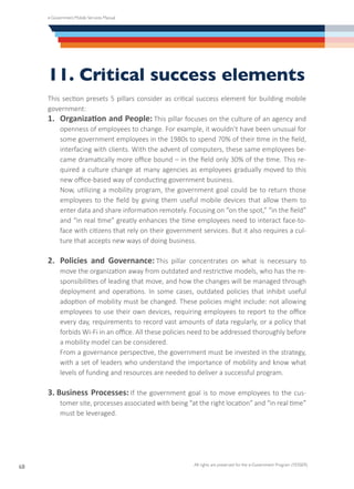e-Government Mobile Services Manual
All rights are preserved for the e-Government Program (YESSER)
68
11. Critical success elements
This section presets 5 pillars consider as critical success element for building mobile
government:
1.	 Organization and People: This pillar focuses on the culture of an agency and
openness of employees to change. For example, it wouldn’t have been unusual for
some government employees in the 1980s to spend 70% of their time in the field,
interfacing with clients. With the advent of computers, these same employees be-
came dramatically more office bound – in the field only 30% of the time. This re-
quired a culture change at many agencies as employees gradually moved to this
new office-based way of conducting government business.
	 Now, utilizing a mobility program, the government goal could be to return those
employees to the field by giving them useful mobile devices that allow them to
enter data and share information remotely. Focusing on “on the spot,” “in the field”
and “in real time” greatly enhances the time employees need to interact face-to-
face with citizens that rely on their government services. But it also requires a cul-
ture that accepts new ways of doing business.
2.	 Policies and Governance: This pillar concentrates on what is necessary to
move the organization away from outdated and restrictive models, who has the re-
sponsibilities of leading that move, and how the changes will be managed through
deployment and operations. In some cases, outdated policies that inhibit useful
adoption of mobility must be changed. These policies might include: not allowing
employees to use their own devices, requiring employees to report to the office
every day, requirements to record vast amounts of data regularly, or a policy that
forbids Wi-Fi in an office. All these policies need to be addressed thoroughly before
a mobility model can be considered.
	 From a governance perspective, the government must be invested in the strategy,
with a set of leaders who understand the importance of mobility and know what
levels of funding and resources are needed to deliver a successful program.
3. Business Processes: If the government goal is to move employees to the cus-
tomer site, processes associated with being “at the right location” and “in real time”
must be leveraged.
 