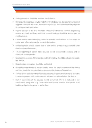 e-Government Mobile Services Manual
All rights are preserved for the e-Government Program (YESSER)
66
Ø	Strong passwords should be required for all devices.
Ø	Device purchases should only be made from trusted sources. Devices from untrusted
suppliers should be restricted. A white list of products and suppliers can be prepared
to guide purchasing activities.
Ø	Regular backups of the data should be scheduled, with stored centrally. Depending
on the workload and flow, additional manual backups should be encouraged to
avoid data loss.
Ø	Central control over data wiping should be enabled for all devices so that access to
entity-wide information can be prevented remotely.
Ø	Remote controls should also be able to lock screens protected by passwords until
data is recovered or wiped.
Ø	Timely reporting of lost or stolen devices should be deemed necessary and be
instructed to device users.
Ø	Geo-location services, if they can be enabled remotely, should be activated to locate
the devices.
Ø	Disabling data encryption should be prohibited.
Ø	Users should be trained to be very careful about the physical control of the device
and they should be instructed about the potential dangers of device loss.
Ø	Tamper-proof features in the mobile devices should be enabled wherever available
in order to prevent malicious codes and software to be installed on the device.
Ø	Built-in capabilities of the devices should be turned off if it is not part of the
functionality being used (e.g. camera and microphone) to avoid third parties from
hacking and gathering visual or audio data.
 