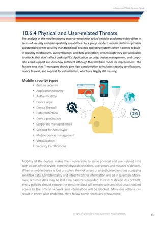 e-Government Mobile Services Manual
All rights are preserved for the e-Government Program (YESSER)
65
10.6.4 Physical and User-related Threats
The analysis of the mobile security experts reveals that today’s mobile platforms widely differ in
terms of security and manageability capabilities. As a group, modern mobile platforms provide
substantially better security than traditional desktop operating systems when it comes to built-
in security mechanisms, authentication, and data protection; even though they are vulnerable
to attacks that don’t affect desktop PCs. Application security, device management, and corpo-
rate email support are somehow sufficient although they still have room for improvement. The
feature sets that IT managers should give high consideration to include: security certifications,
device firewall, and support for virtualization, which are largely still missing.
Mobile security types
·	 Built-in security
·	 Application security
·	 Authentication
·	 Device wipe
·	 Device firewall
·	 Data protection
·	 Device protection
·	 Corporate managed email
·	 Support for ActiveSync
·	 Mobile device management
·	 Virtualization
·	 Security Certifications
Mobility of the devices makes them vulnerable to some physical and user-related risks
such as loss of the device, extreme physical conditions, user errors and misuses of devices.
When a mobile device is lost or stolen, the risk arises of unauthorized entities accessing
sensitive data. Confidentiality and integrity of the information will be in question. More-
over, sensitive data may be lost if no backup is provided. In case of device loss or theft,
entity policies should ensure the sensitive data will remain safe and that unauthorized
access to the official network and information will be blocked. Malicious actions can
result in entity-wide problems. Here follow some necessary precautions:
 