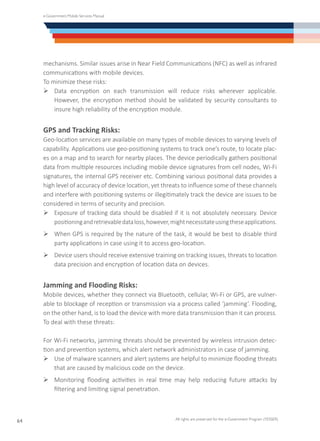 e-Government Mobile Services Manual
All rights are preserved for the e-Government Program (YESSER)
64
mechanisms. Similar issues arise in Near Field Communications (NFC) as well as infrared
communications with mobile devices.
To minimize these risks:
Ø	Data encryption on each transmission will reduce risks wherever applicable.
However, the encryption method should be validated by security consultants to
insure high reliability of the encryption module.
GPS and Tracking Risks:
Geo-location services are available on many types of mobile devices to varying levels of
capability. Applications use geo-positioning systems to track one’s route, to locate plac-
es on a map and to search for nearby places. The device periodically gathers positional
data from multiple resources including mobile device signatures from cell nodes, Wi-Fi
signatures, the internal GPS receiver etc. Combining various positional data provides a
high level of accuracy of device location, yet threats to influence some of these channels
and interfere with positioning systems or illegitimately track the device are issues to be
considered in terms of security and precision.
Ø	Exposure of tracking data should be disabled if it is not absolutely necessary. Device
positioningandretrievabledataloss,however,mightnecessitateusingtheseapplications.
Ø	When GPS is required by the nature of the task, it would be best to disable third
party applications in case using it to access geo-location.
Ø	Device users should receive extensive training on tracking issues, threats to location
data precision and encryption of location data on devices.
Jamming and Flooding Risks:
Mobile devices, whether they connect via Bluetooth, cellular, Wi-Fi or GPS, are vulner-
able to blockage of reception or transmission via a process called ‘jamming’. Flooding,
on the other hand, is to load the device with more data transmission than it can process.
To deal with these threats:
For Wi-Fi networks, jamming threats should be prevented by wireless intrusion detec-
tion and prevention systems, which alert network administrators in case of jamming.
Ø	Use of malware scanners and alert systems are helpful to minimize flooding threats
that are caused by malicious code on the device.
Ø	Monitoring flooding activities in real time may help reducing future attacks by
filtering and limiting signal penetration.
 
