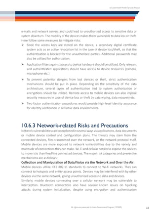 e-Government Mobile Services Manual
All rights are preserved for the e-Government Program (YESSER)
63
e-mails and network servers and could lead to unauthorized access to sensitive data or
system downturn. The mobility of the devices makes them vulnerable to data loss or theft.
Here follow some measures to mitigate risks:
Ø	Since the access keys are stored on the device, a secondary digital certificate
system acts as an active revocation list in the case of device loss/theft, so that the
authentication is blocked for the unauthorized parties. Additional passwords may
also be utilized for authorization.
Ø	Application filters against access to device hardware should be utilized. Only relevant
and authenticated applications should have access to device resources (camera,
microphone etc.)
Ø	To prevent potential dangers from lost devices or theft, strict authentication
mechanisms should be put in place. Depending on the sensitivity of the data
architecture, several layers of authentication tied to system authorization or
encryptions should be utilized. Remote access to mobile devices can also impose
security measures in case of device loss or theft by data wiping, data recovery etc.
Ø	Two-factor authentication procedures would provide high-level identity assurance
for identity verification in sensitive data environments.
10.6.3 Network-related Risks and Precautions
Network vulnerabilitiescan be exploited in several ways via applications, data documents
or mobile device control and configuration plans. The threats may stem from the
connected devices, files transmitted over the network, or the network protocol itself.
Mobile devices are more exposed to network vulnerabilities due to the variety and
multitude of connections they can make. Wi-Fi and cellular networks expose the devices
to more risks than fixed line connected devices. The major risk categories and preventive
mechanisms are as follows:
Collection and Manipulation of Data/Voice via the Network and Over the Air:
Mobile devices utilize IEEE 802.11 standards to connect to Wi-Fi networks. They can
connect to hotspots and entity access points. Devices may be interfered with by other
devices via the same network, giving unauthorized access to data and devices.
Similarly, mobile devices connecting over a cellular network may be vulnerable to
interception. Bluetooth connections also have several known issues on hijacking
attacks during system initialization, despite using encryption and authentication
 