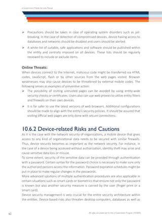 e-Government Mobile Services Manual
All rights are preserved for the e-Government Program (YESSER)
62
Ø	Precautions should be taken in case of operating system disorders such as jail-
breaking. In the case of detection of compromised devices, device having access to
databases and networks should be disabled and users should be alerted.
Ø	A white-list of suitable, safe applications and software should be published within
the entity and centrally imposed on all devices. These lists should be regularly
reviewed to include or exclude items.
Online Threats:
When devices connect to the Internet, malicious code might be transferred via HTML
codes, JavaScript, flash or by other sources from the web pages visited. Browser
weaknesses may also cause devices to be threatened by external mobile codes. The
following serves as examples of preventive action:
Ø	The possibility of visiting untrusted pages can be avoided by using entity-wide
security checks or certificates. Users also can use web proxies to utilize entity filters
and firewalls on their own devices.
Ø	It is far safer to use the latest versions of web browsers. Additional configurations
should be made to align with the entity’s security policies. It should be assured that
visiting official web pages are only done with secure connections.
10.6.2 Device-related Risks and Cautions
As it is the case with the network security of organizations, a mobile device that gives
access to any kind of organizational data needs to be secured with similar firewalls.
Thus, device security becomes as important as the network security. For instance, in
the case of a device being accessed without authorization, identity theft may arise and
cause sensitive data loss or misuse.
To some extent, security of the sensitive data can be provided through authentication
with a password. Certain syntax for the password choice is necessary to make sure only
the authorized persons access the information. Password expiration schedules might be
put in place to make regular changes in the passwords.
More advanced solutions of multiple authentication procedures are also applicable in
certain situations such as smart cards or biometrics that ensure not only the password
is known but also another security measure is carried by the user (finger print or a
smart card).
Device security management is very crucial for the entire security architecture within
the entities. Device-based risks also threaten desktop computers, databases as well as
 