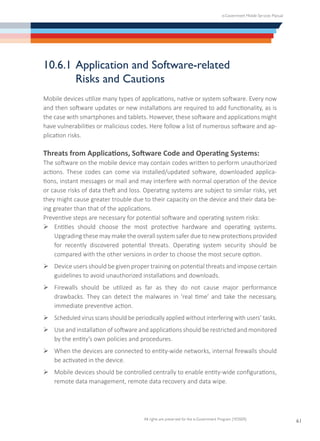 e-Government Mobile Services Manual
All rights are preserved for the e-Government Program (YESSER)
61
10.6.1	Application and Software-related
	 Risks and Cautions
Mobile devices utilize many types of applications, native or system software. Every now
and then software updates or new installations are required to add functionality, as is
the case with smartphones and tablets. However, these software and applications might
have vulnerabilities or malicious codes. Here follow a list of numerous software and ap-
plication risks.
Threats from Applications, Software Code and Operating Systems:
The software on the mobile device may contain codes written to perform unauthorized
actions. These codes can come via installed/updated software, downloaded applica-
tions, instant messages or mail and may interfere with normal operation of the device
or cause risks of data theft and loss. Operating systems are subject to similar risks, yet
they might cause greater trouble due to their capacity on the device and their data be-
ing greater than that of the applications.
Preventive steps are necessary for potential software and operating system risks:
Ø	Entities should choose the most protective hardware and operating systems.
Upgrading these may make the overall system safer due to new protections provided
for recently discovered potential threats. Operating system security should be
compared with the other versions in order to choose the most secure option.
Ø	Device users should be given proper training on potential threats and impose certain
guidelines to avoid unauthorized installations and downloads.
Ø	Firewalls should be utilized as far as they do not cause major performance
drawbacks. They can detect the malwares in ‘real time’ and take the necessary,
immediate preventive action.
Ø	Scheduled virus scans should be periodically applied without interfering with users’ tasks.
Ø	Use and installation of software and applications should be restricted and monitored
by the entity’s own policies and procedures.
Ø	When the devices are connected to entity-wide networks, internal firewalls should
be activated in the device.
Ø	Mobile devices should be controlled centrally to enable entity-wide configurations,
remote data management, remote data recovery and data wipe.
 