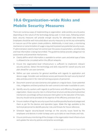 e-Government Mobile Services Manual
All rights are preserved for the e-Government Program (YESSER)
60
10.6 Organization-wide Risks and
Mobile Security Measures
There are numerous ways of implementing an organization- wide wireless security policy
depending on the nature of the technology being used. In most cases, following certain
basic security measures will provide enough security for attempted data breaches.
Employees should be well-instructed about security measures to not let any vulnerability
or insecure use of the system create problems. Additionally, in most cases, a monitoring
mechanism or some limitation of usage is required to prevent any potential security issues.
IT administrators need to have full control over the access to parameters, sensitive data
and how information is being transmitted. The guidelines below provide categorical risk
assessments and preventive mechanisms.
Ø	Clearly define which information is available to certain users and what type of data
is allowed to be circulated within the official networks.
Ø	Ensure the organization-level infrastructure is sufficient to implement relevant
security policies. Detect the technology and skills required for overall security and
plan ahead for use case scenarios.
Ø	Define use case scenarios for general workflow with regards to application and
device usage. Consider user and device access permissions for each security level of
data and document it for internal training purposes of personnel.
Ø	Document several use case scenarios and update on a regular basis. Cover potential
risks, mitigations and best practices for each scenario and make it available to users.
Ø	Identify security cautions with regards to performance and efficiency throughout the
organization. Assess security risks in a hierarchical structure and document preventive
mechanisms accordingly without excessive interruption to the execution of the tasks.
Security should not be provided at the expense of the efficiency and ease of use.
Ø	Ensurecreationoflogsforsecurityissuesthatcouldbepossiblyfacedandcategorized
them as per for the devices and operation types. Make the logs available to the
technical personnel to identify peculiar risks and threats for future reference.
Ø	Schedule regular security-based trainings on the security issues faced by the
employees and devices in order to keep users up to date on new threats and risks.
Ø	Ensure continuous monitoring of the changes in the organization-level infrastructure
and update the security policies and practice accordingly.
 