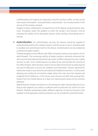 e-Government Mobile Services Manual
All rights are preserved for the e-Government Program (YESSER)
59
confidentiality and integrity are especially critical for wireless traffic, as data can be
more easily intercepted – and potentially compromised – by virtually anyone in the
vicinity of the wireless network.
	 Integrity involves validating the trustworthiness of the data by using preventive mea-
sures. Encryption solves the problem on both the sender’s and receiver’s end by
checking the validity of the decryption process while sending, transmitting and re-
ceiving.
•	 Authentication: For authentication security, the devices should be capable of
authenticating itself to the network systems and the server in return should be able
to validate and authenticate itself on the device. Authentication can be enabled by
a shared encryption system.
	 Traditionally government officers with office computers had security systems of net-
work firewalls. The increasing mobility of today’s workers, demands enhanced net-
work security that extends beyond the perimeter of office networks to cover mobile
services as well. Since mobile devices are likely to be used outside the security of
the office firewall, administrators need to secure data transmission by allowing only
secured IP addresses to access the software and information. Certain adjustments
need to be made to any inbound and outbound initiated connections. In some cases
allowing only outbound connections might reduce the risks since the network will
recognize the IP addresses. In this sense, push services are safer than pulling infor-
mation from the mobile device as it does not need to grant access to the sensitive
database.
	 Segmenting the network architecture in the workplace might improve data security as
long as each segment can enforce a sufficient level of protection for itself via its own
firewalls. Multiple networking enables different segments of security measures to be
enabled so that application specific protection can be provided for potential threats.
 