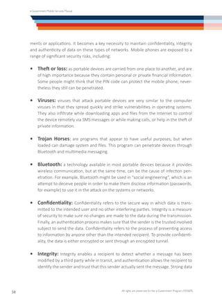 e-Government Mobile Services Manual
All rights are preserved for the e-Government Program (YESSER)
58
ments or applications. It becomes a key necessity to maintain confidentiality, integrity
and authenticity of data on these types of networks. Mobile phones are exposed to a
range of significant security risks, including:
•	 Theft or loss: as portable devices are carried from one place to another, and are
of high importance because they contain personal or private financial information.
Some people might think that the PIN code can protect the mobile phone; never-
theless they still can be penetrated.
•	 Viruses: viruses that attack portable devices are very similar to the computer
viruses in that they spread quickly and strike vulnerabilities in operating systems.
They also infiltrate while downloading apps and files from the Internet to control
the device remotely via SMS messages or while making calls, or help in the theft of
private information.
•	 Trojan Horses: are programs that appear to have useful purposes, but when
loaded can damage system and files. This program can penetrate devices through
Bluetooth and multimedia messaging.
•	 Bluetooth: a technology available in most portable devices because it provides
wireless communication, but at the same time, can be the cause of infection pen-
etration. For example, Bluetooth might be used in “social engineering”, which is an
attempt to deceive people in order to make them disclose information (passwords,
for example) to use it in the attack on the systems or networks.
•	 Confidentiality: Confidentiality refers to the secure way in which data is trans-
mitted to the intended user and no other interfering parties. Integrity is a measure
of security to make sure no changes are made to the data during the transmission.
Finally, an authentication process makes sure that the sender is the trusted involved
subject to send the data. Confidentiality refers to the process of preventing access
to information by anyone other than the intended recipient. To provide confidenti-
ality, the data is either encrypted or sent through an encrypted tunnel.
•	 Integrity: Integrity enables a recipient to detect whether a message has been
modified by a third party while in transit, and authentication allows the recipient to
identify the sender and trust that this sender actually sent the message. Strong data
 
