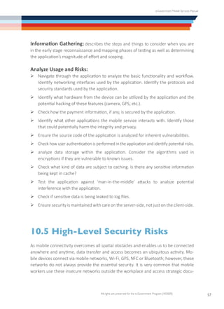 e-Government Mobile Services Manual
All rights are preserved for the e-Government Program (YESSER)
57
Information Gathering: describes the steps and things to consider when you are
in the early stage reconnaissance and mapping phases of testing as well as determining
the application’s magnitude of effort and scoping.
Analyze Usage and Risks:
Ø	Navigate through the application to analyze the basic functionality and workflow.
Identify networking interfaces used by the application. Identify the protocols and
security standards used by the application.
Ø	Identify what hardware from the device can be utilized by the application and the
potential hacking of these features (camera, GPS, etc.).
Ø	Check how the payment information, if any, is secured by the application.
Ø	Identify what other applications the mobile service interacts with. Identify those
that could potentially harm the integrity and privacy.
Ø	Ensure the source code of the application is analyzed for inherent vulnerabilities.
Ø	Check how user authentication is performed in the application and identify potential risks.
Ø	analyze data storage within the application. Consider the algorithms used in
encryptions if they are vulnerable to known issues.
Ø	Check what kind of data are subject to caching. Is there any sensitive information
being kept in cache?
Ø	Test the application against ‘man-in-the-middle’ attacks to analyze potential
interference with the application.
Ø	Check if sensitive data is being leaked to log files.
Ø	Ensure security is maintained with care on the server-side, not just on the client-side.
10.5 High-Level Security Risks
As mobile connectivity overcomes all spatial obstacles and enables us to be connected
anywhere and anytime, data transfer and access becomes an ubiquitous activity. Mo-
bile devices connect via mobile networks, Wi-Fi, GPS, NFC or Bluetooth; however, these
networks do not always provide the essential security. It is very common that mobile
workers use these insecure networks outside the workplace and access strategic docu-
 