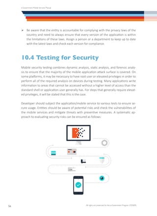 e-Government Mobile Services Manual
All rights are preserved for the e-Government Program (YESSER)
56
Ø	Be aware that the entity is accountable for complying with the privacy laws of the
country and need to always ensure that every version of the application is within
the limitations of these laws. Assign a person or a department to keep up to date
with the latest laws and check each version for compliance.
10.4 Testing for Security
Mobile security testing combines dynamic analysis, static analysis, and forensic analy-
sis to ensure that the majority of the mobile application attack surface is covered. On
some platforms, it may be necessary to have root user or elevated privileges in order to
perform all of the required analysis on devices during testing. Many applications write
information to areas that cannot be accessed without a higher level of access than the
standard shell or application user generally has. For steps that generally require elevat-
ed privileges, it will be stated that this is the case.
Developer should subject the application/mobile service to various tests to ensure se-
cure usage. Entities should be aware of potential risks and check the vulnerabilities of
the mobile services and mitigate threats with preventive measures. A systematic ap-
proach to evaluating security risks can be ensured as follows:
 