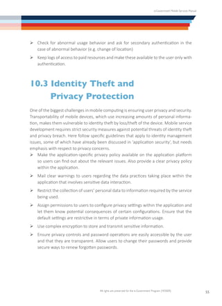 e-Government Mobile Services Manual
All rights are preserved for the e-Government Program (YESSER)
55
Ø	Check for abnormal usage behavior and ask for secondary authentication in the
case of abnormal behavior (e.g. change of location)
Ø	Keep logs of access to paid resources and make these available to the user only with
authentication.
10.3 Identity Theft and
	 Privacy Protection
One of the biggest challenges in mobile computing is ensuring user privacy and security.
Transportability of mobile devices, which use increasing amounts of personal informa-
tion, makes them vulnerable to identity theft by loss/theft of the device. Mobile service
development requires strict security measures against potential threats of identity theft
and privacy breach. Here follow specific guidelines that apply to identity management
issues, some of which have already been discussed in ‘application security’, but needs
emphasis with respect to privacy concerns.
Ø	Make the application-specific privacy policy available on the application platform
so users can find out about the relevant issues. Also provide a clear privacy policy
within the application.
Ø	Mail clear warnings to users regarding the data practices taking place within the
application that involves sensitive data interaction.
Ø	Restrict the collection of users’ personal data to information required by the service
being used.
Ø	Assign permissions to users to configure privacy settings within the application and
let them know potential consequences of certain configurations. Ensure that the
default settings are restrictive in terms of private information usage.
Ø	Use complex encryption to store and transmit sensitive information.
Ø	Ensure privacy controls and password operations are easily accessible by the user
and that they are transparent. Allow users to change their passwords and provide
secure ways to renew forgotten passwords.
 