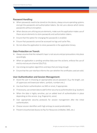 e-Government Mobile Services Manual
All rights are preserved for the e-Government Program (YESSER)
54
Password Handling:
Ø	When passwords need to be stored on the device, always ensure operating systems
encrypt the passwords and authorization tokens. Do not use a device which stores
passwords without encryption.
Ø	When devices are utilizing secure elements, make sure the application makes use of
these secure elements to store passwords and authorization tokens.
Ø	Ensure that the option for changing the passwords is enabled.
Ø	Ensure that passwords cannot be accessed via logs and cache files.
Ø	Do not allow the application to store passwords in the application binary.
Data Protection on Transit:
Ø	Always assume that the network’s layer is not secure and put precautions into place
accordingly.
Ø	When an application is sending sensitive data over the air/wire, enforce the use of
end-to-end secure channel (SSL/TLS).
Ø	Use strong encryption algorithms and keys that are long enough.
Ø	Ensure that the user interface informs the user whether the certificates used are valid.
User Authentication and Session Management:
Ø	Assist the user in choosing an appropriately secure password. (E.g. the length, use
of uppercase and lowercase letters, symbols, numbers etc.)
Ø	Use dual-factor authentication via SMS or email, if appropriate.
Ø	If necessary, use context data to add further security to authentication (e.g. location)
Ø	When the data is highly sensitive, put an added level of authentication in place
depending on the service. (e.g. fingerprint, voice)
Ø	User appropriate security protocols for session management after the initial
authentication.
Ø	Choose session identifiers with high entropy to avoid predictability.
Ø	Prevent Unauthorized Access to Pay-For Resources (mWallet, SMS, etc.)
 
