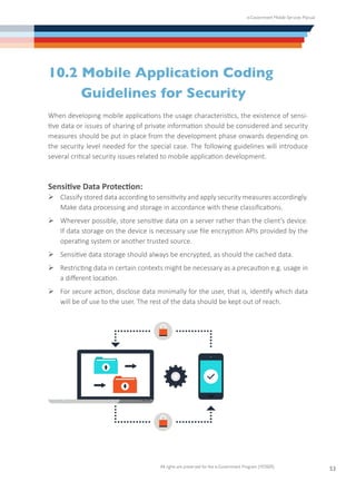 e-Government Mobile Services Manual
All rights are preserved for the e-Government Program (YESSER)
53
10.2 Mobile Application Coding
	 Guidelines for Security
When developing mobile applications the usage characteristics, the existence of sensi-
tive data or issues of sharing of private information should be considered and security
measures should be put in place from the development phase onwards depending on
the security level needed for the special case. The following guidelines will introduce
several critical security issues related to mobile application development.
Sensitive Data Protection:
Ø	Classify stored data according to sensitivity and apply security measures accordingly.
Make data processing and storage in accordance with these classifications.
Ø	Wherever possible, store sensitive data on a server rather than the client’s device.
If data storage on the device is necessary use file encryption APIs provided by the
operating system or another trusted source.
Ø	Sensitive data storage should always be encrypted, as should the cached data.
Ø	Restricting data in certain contexts might be necessary as a precaution e.g. usage in
a different location.
Ø	For secure action, disclose data minimally for the user, that is, identify which data
will be of use to the user. The rest of the data should be kept out of reach.
 