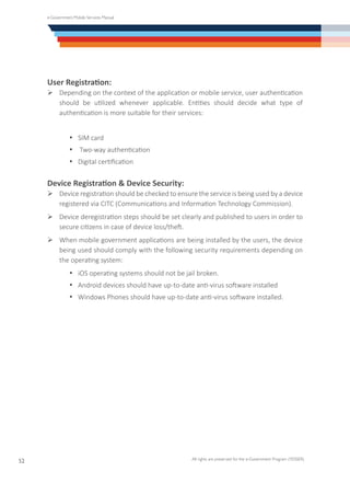 e-Government Mobile Services Manual
All rights are preserved for the e-Government Program (YESSER)
52
User Registration:
Ø	Depending on the context of the application or mobile service, user authentication
should be utilized whenever applicable. Entities should decide what type of
authentication is more suitable for their services:
·	 SIM card
·	 Two-way authentication
·	 Digital certification
Device Registration & Device Security:
Ø	Device registration should be checked to ensure the service is being used by a device
registered via CITC (Communications and Information Technology Commission).
Ø	Device deregistration steps should be set clearly and published to users in order to
secure citizens in case of device loss/theft.
Ø	When mobile government applications are being installed by the users, the device
being used should comply with the following security requirements depending on
the operating system:
·	 iOS operating systems should not be jail broken.
·	 Android devices should have up-to-date anti-virus software installed
·	 Windows Phones should have up-to-date anti-virus software installed.
 