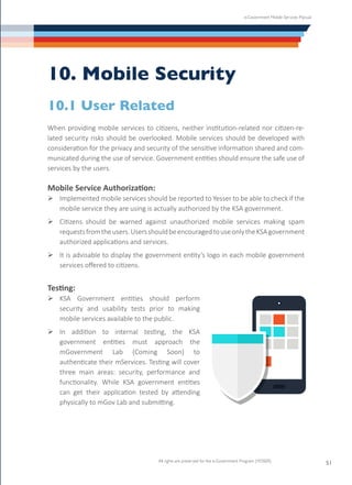 e-Government Mobile Services Manual
All rights are preserved for the e-Government Program (YESSER)
51
10. Mobile Security
10.1 User Related
When providing mobile services to citizens, neither institution-related nor citizen-re-
lated security risks should be overlooked. Mobile services should be developed with
consideration for the privacy and security of the sensitive information shared and com-
municated during the use of service. Government entities should ensure the safe use of
services by the users.
Mobile Service Authorization:
Ø	Implemented mobile services should be reported to Yesser to be able to check if the
mobile service they are using is actually authorized by the KSA government.
Ø	Citizens should be warned against unauthorized mobile services making spam
requestsfromtheusers.UsersshouldbeencouragedtouseonlytheKSAgovernment
authorized applications and services.
Ø	It is advisable to display the government entity’s logo in each mobile government
services offered to citizens.
Testing:
Ø	KSA Government entities should perform
security and usability tests prior to making
mobile services available to the public.
Ø	In addition to internal testing, the KSA
government entities must approach the
mGovernment Lab (Coming Soon) to
authenticate their mServices. Testing will cover
three main areas: security, performance and
functionality. While KSA government entities
can get their application tested by attending
physically to mGov Lab and submitting.
 