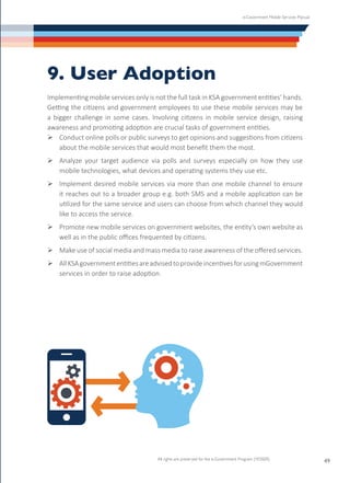 e-Government Mobile Services Manual
All rights are preserved for the e-Government Program (YESSER)
49
9. User Adoption
Implementing mobile services only is not the full task in KSA government entities’ hands.
Getting the citizens and government employees to use these mobile services may be
a bigger challenge in some cases. Involving citizens in mobile service design, raising
awareness and promoting adoption are crucial tasks of government entities.
Ø	Conduct online polls or public surveys to get opinions and suggestions from citizens
about the mobile services that would most benefit them the most.
Ø	Analyze your target audience via polls and surveys especially on how they use
mobile technologies, what devices and operating systems they use etc.
Ø	Implement desired mobile services via more than one mobile channel to ensure
it reaches out to a broader group e.g. both SMS and a mobile application can be
utilized for the same service and users can choose from which channel they would
like to access the service.
Ø	Promote new mobile services on government websites, the entity’s own website as
well as in the public offices frequented by citizens.
Ø	Make use of social media and mass media to raise awareness of the offered services.
Ø	AllKSAgovernmententitiesareadvisedtoprovideincentivesforusingmGovernment
services in order to raise adoption.
 