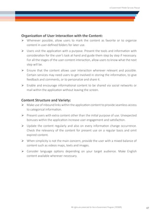 e-Government Mobile Services Manual
All rights are preserved for the e-Government Program (YESSER)
47
Organization of User Interaction with the Content:
Ø	Whenever possible, allow users to mark the content as favorite or to organize
content in user-defined folders for later use.
Ø	Users visit the application with a purpose. Present the tools and information with
consideration for the user’s task at hand and guide them step by step if necessary.
For all the stages of the user-content interaction, allow users to know what the next
step will be.
Ø	Ensure that the content allows user interaction wherever relevant and possible.
Certain services may need users to get involved in storing the information, to give
feedback and comments, or to personalize and share it.
Ø	Enable and encourage informational content to be shared via social networks or
mail within the application without leaving the screen.
Content Structure and Variety:
Ø	Make use of inbound links within the application content to provide seamless access
to categorical information.
Ø	Present users with extra content other than the initial purpose of use. Unexpected
bonuses within the application increase user engagement and satisfaction.
Ø	Update the content regularly and also on every information change occurrence.
Check the relevancy of the content for present use on a regular basis and omit
expired content.
Ø	When simplicity is not the main concern, provide the user with a mixed balance of
content such as videos maps, texts and images.
Ø	Consider language options depending on your target audience. Make English
content available wherever necessary.
 