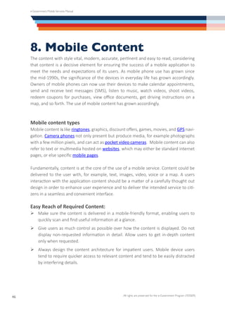 e-Government Mobile Services Manual
All rights are preserved for the e-Government Program (YESSER)
46
8. Mobile Content
The content with style vital, modern, accurate, pertinent and easy to read, considering
that content is a decisive element for ensuring the success of a mobile application to
meet the needs and expectations of its users. As mobile phone use has grown since
the mid-1990s, the significance of the devices in everyday life has grown accordingly.
Owners of mobile phones can now use their devices to make calendar appointments,
send and receive text messages (SMS), listen to music, watch videos, shoot videos,
redeem coupons for purchases, view office documents, get driving instructions on a
map, and so forth. The use of mobile content has grown accordingly.
Mobile content types
Mobile content is like ringtones, graphics, discount offers, games, movies, and GPS navi-
gation. Camera phones not only present but produce media, for example photographs
with a few million pixels, and can act as pocket video cameras. Mobile content can also
refer to text or multimedia hosted on websites, which may either be standard internet
pages, or else specific mobile pages.
Fundamentally, content is at the core of the use of a mobile service. Content could be
delivered to the user with, for example, text, images, video, voice or a map. A users
interaction with the application content should be a matter of a carefully thought out
design in order to enhance user experience and to deliver the intended service to citi-
zens in a seamless and convenient interface.
Easy Reach of Required Content:
Ø	Make sure the content is delivered in a mobile-friendly format, enabling users to
quickly scan and find useful information at a glance.
Ø	Give users as much control as possible over how the content is displayed. Do not
display non-requested information in detail. Allow users to get in-depth content
only when requested.
Ø	Always design the content architecture for impatient users. Mobile device users
tend to require quicker access to relevant content and tend to be easily distracted
by interfering details.
 