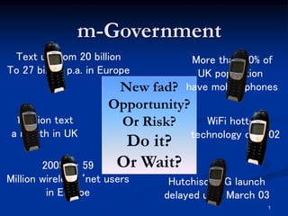 1
2005 … 59
Million wireless ‘net users
in Europe
New fad?
Opportunity?
Or Risk?
Do it?
Or Wait?
m-Government
More than 70% of
UK population
have mobile phones
1 billion text
a month in UK
Hutchison 3G launch
delayed until March 03
WiFi hottest
technology of 2002
Text up from 20 billion
To 27 billion p.a. in Europe
 